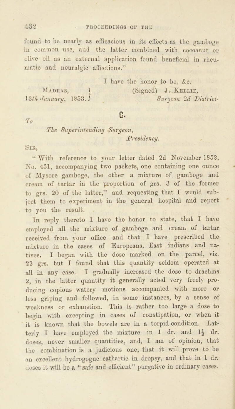 found to be nearly as efficacious in its effects as the gamboge in common use, and the latter combined with cocoanut or olive oil as an external application found beneficial in rheu- matic and neuralgic affections.” I have the honor to be, &c. Madras, ) (Signed) J. Kellie, 1377* January, 1853. 3 Surgeon 2d District- c. To The Superintending Surgeon, Presidency. Sir, “With reference to your letter dated 2d November 1852, No. 451, accompanying two packets, one containing one ounce of Mysore gamboge, the other a mixture of gamboge and cream of tartar in the proportion of grs. 3 of the former to grs. 20 of the latter,” and requesting that I would sub- ject them to experiment in the general hospital and report to you the result. In reply thereto I have the honor to state, that I have employed all the mixture of gamboge and cream of tartar received from your office and that I have prescribed the mixture in the cases of Europeans, East indians and na- tives. I began with the dose marked on the parcel, viz. 23 grs. but I found that this quantity seldom operated at all in any case. I gradually increased the dose to drachms 2, in the latter quantity it generally acted very freely pro- ducing copious watery motions accompanied wfith more or less griping and followed, in some instances, by a sense ot weakness or exhaustion. This is rather too large a dose to begin with excepting in cases of constipation, or when it it is known that the bowels are in a torpid condition. Lat- terly I have employed the mixture in 1 dr. and 1| dr, doses, never smaller quantities, and, I am of opinion, that the combination is a judicious one, that it will prove to be an excellent hydrogogue cathartic in dropsy, and that in 1 dr. doses it will be a “ safe and efficient” purgative in ordinary cases.