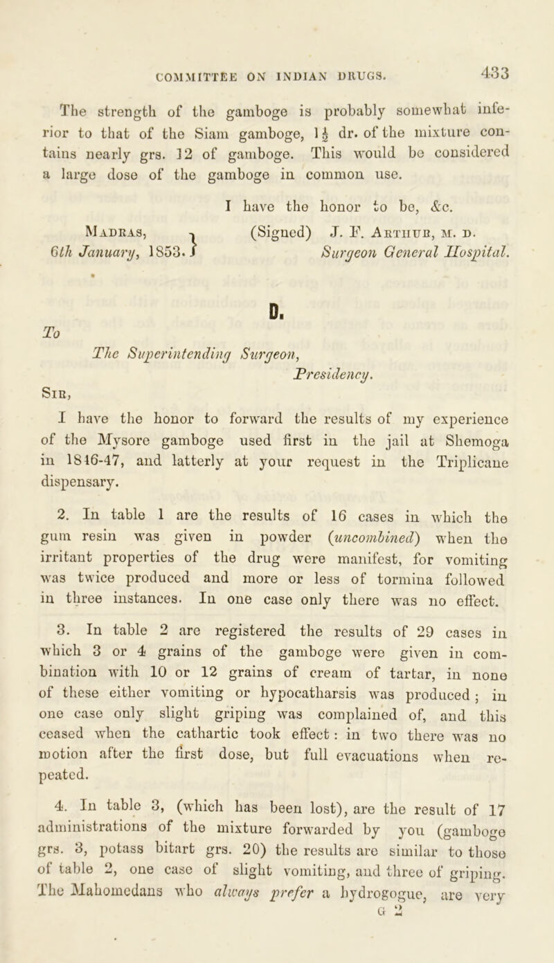 The strength of the gamboge is probably somewhat inte- rior to that of the Siam gamboge, 1 £ dr. of the mixture con- tains nearly grs. 12 of gamboge. This would be considered a large dose of the gamboge in common use. I have the honor to bo, &c. Madras, -> (Signed) J. F. Arthur, m. d. 6 th January, 1853. J Surgeon General Hospital. To Sir, D. The Superintending Surgeon, .Presidency. I have the honor to forward the results of my experience of the Mysore gamboge used first in the jail at Shemoga in 1816-47, and latterly at your request in the Triplicane dispensary. 2. In table 1 are the results of 16 cases in which the gum resin was given in powder (uncombined) when the irritant properties of the drug were manifest, for vomiting was twice produced and more or less of tormina followed in three instances. In one case only there was no effect. 3. In table 2 are registered the results of 29 cases in which 3 or 4 grains of the gamboge were given in com- bination with 10 or 12 grains of cream of tartar, in none of these either vomiting or hypocatharsis was produced ; in one case only slight griping was complained of, and this ceased when the cathartic took effect: in two there was no motion after the first dose, but full evacuations when re- peated. 4. In table 3, (which has been lost), are the result of 17 administrations of the mixture forwarded by you (gamboge grs. 3, potass bitart grs. 20) the results are similar to those of table 2, one case of slight vomiting, and three of griping. The Mahomedans who always prefer a hydrogogue, are very