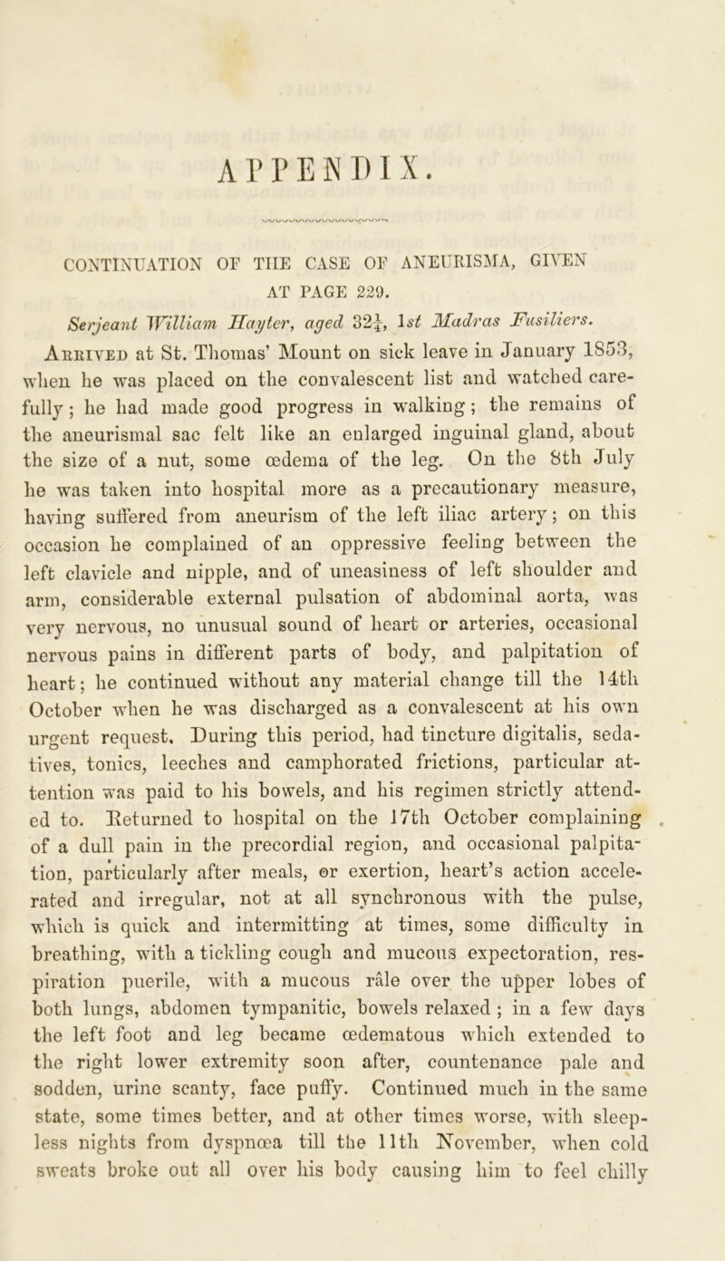 A P P E N DI X. CONTINUATION OF THE CASE OF ANEURISMA, GIVEN AT FAGE 229. Serjeant William Ilayter, aged 32}, 1st Madras Fusiliers. Arrived at St. Thomas’ Mount on sick leave in January 1S53, when he was placed on the convalescent list and watched care- fully ; he had made good progress in walking; the remains of the aneurismal sac felt like an enlarged inguinal gland, about the size of a nut, some oedema of the leg. On the 8th July he was taken into hospital more as a precautionary measure, having suffered from aneurism of the left iliac artery; on this occasion he complained of an oppressive feeling between the left clavicle and nipple, and of uneasiness of left shoulder and arm, considerable external pulsation of abdominal aorta, was very nervous, no unusual sound of heart or arteries, occasional nervous pains in different parts of body, and palpitation of heart; he continued without any material change till the 14tli October when he was discharged as a convalescent at his own urgent request. During this period, had tincture digitalis, seda- tives, tonics, leeches and camphorated frictions, particular at- tention was paid to his bowels, and his regimen strictly attend- ed to. Returned to hospital on the 17th October complaining of a dull pain in the precordial region, and occasional palpita- tion, particularly after meals, or exertion, heart’s action accele- rated and irregular, not at all synchronous with the pulse, which is quick and intermitting at times, some difficulty in breathing, with a tickling cough and mucous expectoration, res- piration puerile, with a mucous rale over the upper lobes of both lungs, abdomen tympanitic, bowels relaxed ; in a few days the left foot and leg became oedematous which extended to the right lower extremity soon after, countenance pale and sodden, urine scanty, face puffy. Continued much in the same state, some times better, and at other times worse, with sleep- less nights from dyspnoea till the 11th November, when cold sweats broke out all over his body causing him to feel chilly