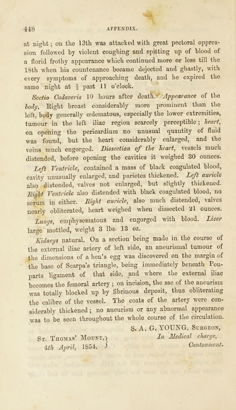 at night; on the 13th was attacked with great pectoral oppres- sion followed by violent coughing and spitting up of blood of a florid frothy appearance which continued more or less till the 18th when his countenance became dejected and ghastly, with every symptoms of approaching death, and he expired the same night at 4 past 11 o'clock. Seotio Cadaveris 10 hours after death. Appearance of the lody. Eight breast considerably more prominent than the left, body generally cedematous, especially the lower extremities, tumour in the left iliac region scarcely perceptible; heart, on opening the pericardium no unusual quantity of fluid was found, but the heart considerably enlarged, and tho veins much engorged. Dissection of the heart, vessels much distended, before opening tho cavities it weighed 30 ounces. Left Ventricle, contained a mass of black coagulated blood, cavity unusually enlarged, and parietes thickened. Left auricle also distended, valves not enlarged, but slightly thickened. Itiyht Ventricle also distended with black coagulated blood, no scrum in either. Bight auricle, also much distended, valves nearly obliterated, heart weighed when dissected Xl ounces. Lungs, emphysematous and engorged with blood. Liver large mottled, weight 3 lbs. 13 oz. Kidneys natural. On a section being mado in tho course of the external iliac artery of left side, an aneurismal tumour of the dimensions of a hen's egg was disco's cred on the margin of the base of Scarpa’s triangle, being immediately beneath Pou- parts ligament of that side, and where the external iliac becomes the femoral artery ; on incision, the sac of the aneurism was totally blocked up by fibrinous deposit, thus obliterating the calibre of the vessel. The coats of the artery were con- siderably thickened ; no aneurism or any abnormal appearance was to be seen throughout the whole course of the circulation. 8. A. G. YOUNG, Sukgeon, St. Thomas’ Mount,') Ln ALcdical change, 4th April, 1854. ) Cantonment,