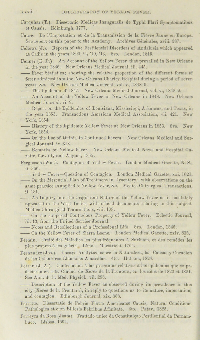 Farquhar (T.). Pissertatio Medicas Inauguralis de Typhi Flavi SymptomatibuB et Causis. Edinburgh, 1777. Faure. De I’lmportation et de la Transmission de la Fifevre Jaune en Europe. See report on this paper to the Academy. Archives G6nerales, xviii. 587. Fellows (J.). Reports of the Pestilential Disorders of Andalusia which appeared at Cadiz in the years 1800, ’4, ^10, '13. 8vo. London, 1815. Fenner (E. D.). An Account of the Yellow Fever that prevailed in New Orleans in the year 1846. New Orleans Medical Journal, iii. 445. Fever Statistics; showing tlie relative proportion of the different forms of fever admitted into the New Orleans Charity Hospital during a period of seven years, &c. New Orleans Medical Journal, vol. v., 1848-9. The Epidemic of 1847. New Orleans Medical Journal, vol. v., 1848—9. An Account of the Yellow Fever in New Orleans in 1848. New Orleans Medical Journal, vi. 9. Report on the Epidemics of Louisiana, Mississippi, Arkansas, and Texas, in the year 1853, Transactions American Medical Association, vii. 421. New York, 1854. History of the Epidemic Yellow Fever at New Orleans in 1853. 8vo. New York, 1854. On the Use of Quinia in Continued Fevers. New Orleans Medical and Sur- gical Journal, ix. 318. Remarks on Yellow Fever. New Orleans Medical News and Hospital Ga- zette, for July and August, 1855. Fergusson (AYm.). Contagion of Yellow Fever. London Medical Gazette, N. S., ii. 366. Yellow Fever—Question of Contagion. London Medical Gazette, xxi. 1021. On the Mercurial Plan of Treatment in Dysentery; with observations on the same practice as applied to Yellow Fever, &c. Medico-Chirurgical Transactions, ii. 181. An Inquiry into the Origin and Nature of the Yellow Fever as it has lately appeared in the West Indies, with official documents relating to this subject. Medico-Chirurgical Transactions, viii. 108. On the supposed Contagious Property of Yellow Fever. Eclectic Journal, iii. 13, from the United Service Journal. Notes and Recollections of a Professional Life. 8vo. London, 1846. On the Yellow Fever of Sierra Leone. London Sledical Gazette, xxiv. 838. Fermin. Trait6 des Maladies les plus frdquentes ii Surinam, et des remcdes les plus propres it les gu6rir., 12mo. Maestricht, 1764. Fernandez (Jos.). Ensayo Analytico sobre la Naturaleza, las Causas y Curacion de las Calenturas Llamadas Amarillas. 4to. Habana, 1824. Ferran (J. A.). Contestacion tl las pregantas relativas las epidemias que se pa- decieron on esta Ciudad do Xeres de la Frontera, en los afios de 1820 et 1821. See Ann. de la M6d. Physiol., vii. 298. Description of the Yellow Fever as observed during its prevalence in this city (Xeres de la Frontera), in reply to questions as to its nature, importation, and contagion. Edinburgh Journal, xix. 368. Ferretto, Dissertatio de Febris Flavm Americanne Causis, Nature., Conditione Pathplogica et cum Biliosis Fcbribus Affinitate. 4to. Patav., 1825. Ferreyra da Rosa (Joani). Trattado unico da Constitui^ao Pestilential da Pernam- buco, Lisboa, 1694.