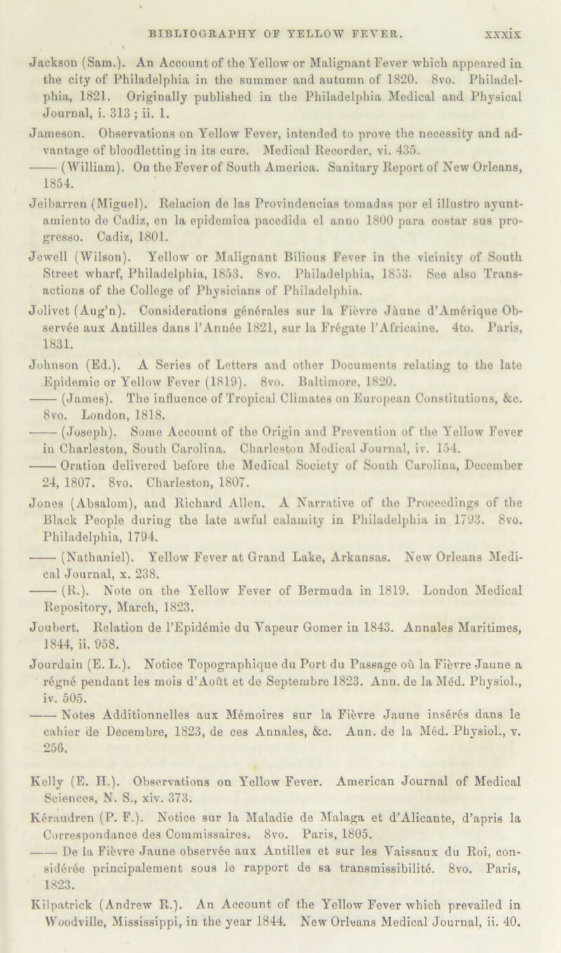 Jackson (Sam.). An Account of the Yellow or Malignant Fever which appeared in the city of Philadelphia in the summer and autumn of 1820. 8vo. Philadel- phia, 1821. Originally published in the Philadelphia Medical and Physical Journal, i. 313 ; ii. 1. Jameson. Observations on Yellow Fever, intended to prove the necessity and ad- vantage of bloodletting in its cure. Medical Recorder, vi. 435. (William). On the Fever of South America. Sanitary Report of New Orleans, 1854. Jeibarren (Miguel). Relaclon de las Provindencias tomadas por el illustro ayunt- amiento de Cadiz, en la epideraica pacedida el anno 1800 para costar sus pro- gresso. Cadiz, 1801. Jewell (Wilson). Yellow or Malignant Bilious Fever in the vicinity of South Street wharf, Philadelphia, 1853. 8vo. Philadelphia, 1853- See also Trans- actions of the College of Physicians of Philadelphia. Jolivet (Aug’n). Considerations g6n6rales sur la Fievre Jkune d’Am6rique Ob- serv6e aux Antilles dans l’Ann6e 1821, sur la Frigate I’Africaine. 4to. Paris, 1831. Johnson (Ed.). A Series of Letters and other Documents relating to the late Epidemic or Yellow Fever (1819). 8vo. Baltimore, 1820. (James). The influence of Tropical Climates on European Constitutions, &c. 8vo. London, 1818. (Joseph). Some Account of the Origin and Prevention of the Yellow Fever in Charleston, South Carolina. Charleston Medical Journal, iv. 154. Oration delivered before the Medical Society of South Carolina, December 24, 1807. 8vo. Charleston, 1807. Jones (Absalom), and Richard Allen. A Narrative of the Proceedings of the Black People during the late awful calamity in Philadelphia in 1793. 8vo. Philadelphia, 1794. (Nathaniel). Yellow Fever at Grand Lake, Arkansas. New Orleans Medi- cal .Journal, x. 238. (R-)- Note on the Yellow Fever of Bermuda in 1819. London Medical Repository, March, 1823. Joubert. Relation de l’Epid6mie du Yapeur Gomer in 1843. Annales Maritimes, 1844, ii. 958. Jourdain (E. L.). Notice Topographique du Port du Passage oh la Fihvre Jaune a r6gn6 pendant les mois d’Aoflt et de Septembre 1823. Ann. de la M6d. Physiol., iv. 505. Notes Additionnelles aux Meraoires sur la Fihvre Jaune ins6r6s dans le cahier de Decembre, 1823, de ces Annales, &c. Ann. de la M6d. Physiol., v. 256. Kelly (E. II.). Observations on Yellow Fever. American Journal of Medical Sciences, N. S., xiv. 373. K6r:iudren (P. F.). Notice sur la Maladie de Malaga et d’Alicante, d’apris la Correspondance des Commissaires. 8vo. Paris, 1805. De la Fibvre .Jaune observ6e aux Antilles et sur les Vaissaux du Roi, con- sid6r6e principalement sous le rapport de sa transmis8ibilit6. 8vo. Paris, 1823. Kilpatrick (Andrew R.). An Account of the Yellow Fever which prevailed in Woodville, Mississippi, in the year 1844. New Orleans Medical Journal, ii. 40.