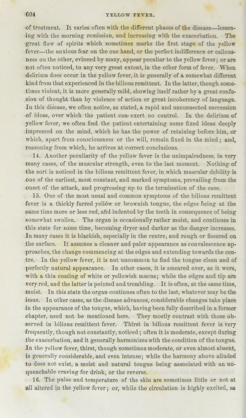 of treatment. It varies often with the different phases of the disease—lessen- ing with the morning remission, and increasing with the exacerbation. The great flow of spirits which sometimes marks the first stage of the yellow fever—the anxious fear on the one hand, or the perfect indifference or callous- ness on the other, evinced by many, appear peculiar to the yellow fever; or are not often noticed, to any very great extent, in the other form of fever. When delirium does occur in the yellow fever, it is generally of a somewhat different kind from that experienced in the bilious remittent. In the latter, though some- times violent, it is more generally mild, showing itself rather by a great confu- sion of thought than by violence of action or great incoherency of language. In this disease, we often notice, as stated, a rapid and unconnected succession of ideas, over which the patient can* exert uo control. In the delirium of yellow fever, we often find the patient entertaining some fixed ideas deeply impressed on the mind, which he has the power of retaining before him, or which, apart from consciousness or the W'ill, remain fixed in the mind; and, reasoning from which, he arrives at correct conclusions. 14. Another peculiarity of the yellow fever is the unimpairedness, in very many cases, of the muscular strength, even to the last moment. Nothing of the sort is noticed in the bilious remittent fever, in which muscular debility is one of the earliest, most constant, and marked symptoms, prevailing from the onset of the attack, and progressing up to the termination of the case. 15. One of the most usual and common symptoms of the bilious remittent fever is a thickly furred yellow or brownish tongue, the edges Being at the same time more or less red, afid indented by the teeth in consequence of being somewhat swollen. The organ is occasionally rather moist, and continues in this state for some time, becoming dryer and darker as the danger increases. In many cases it is blackish, especially in the centre, and rough or fissured on the surface. It assumes a cleaner and paler appearance as convalescence ap- proaches, the change commencing at the edges and extending towards the cen- tre. In the yellow fever, it is not uncommon to find the tongue clean and of perfectly natural appearance. In other cases, it is smeared over, as it were, with a thin coating of white or yellowish mucus; while the edges and tip are very red, and the latter is pointed and trembling. It is often, at the same time, moist. In this state the organ continues often to the last, whatever may be the issue. In other cases, as the disease advances, considerable changes take place in the appearance of the tongue, which, having been fully described in a former chapter, need not be mentioned here. They mostly contrast with those ob- served in bilious remittent fever. Thirst in bilious remittent fever is very frequently, though not constantly, noticed; often it is moderate, except during the exacerbation, and it generally harmonizes with the condition of the tongue. In the yellow fever, thirst, though sometimes moderate, or even almost absent, is generally considerable, and even intense; while the harmony above alluded to does not exist, a moist and natural tongue being associated with an un- quenchable craving for drink, or the reverse. 16. The pulse and temperature of the skin are sometimes little or not at all altered in the yellow fever; or, while the circulation is highly excited, as