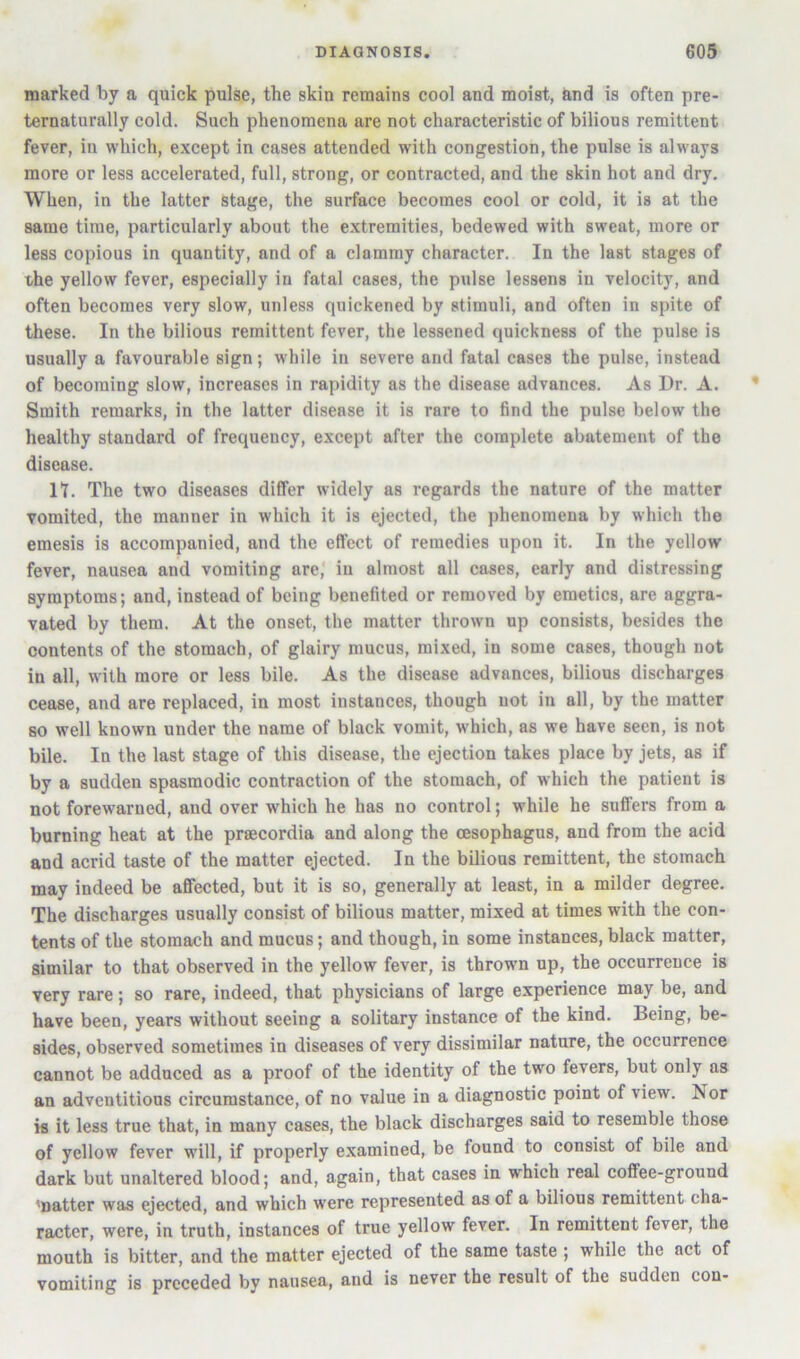 marked by a quick pulse, the skin remains cool and moist, &nd is often pre- ternaturally cold. Such phenomena are not characteristic of bilious remittent fever, in which, except in cases attended with congestion, the pulse is always more or less accelerated, full, strong, or contracted, and the skin hot and dry. When, in the latter stage, the surface becomes cool or cold, it is at the same time, particularly about the extremities, bedewed with sweat, more or less copious in quantity, and of a clammy character. In the last stages of the yellow fever, especially in fatal cases, the pulse lessens in velocity, and often becomes very slow, unless quickened by stimuli, and often in spite of these. In the bilious remittent fever, the lessened quickness of the pulse is usually a favourable sign; while in severe and fatal cases the pulse, instead of becoming slow, increases in rapidity as the disease advances. As Dr. A. Smith remarks, in the latter disease it is rare to find the pulse below the healthy standard of frequency, except after the complete abatement of the disease. n. The two diseases differ widely as regards the nature of the matter vomited, the manner in which it is ejected, the phenomena by which the emesis is accompanied, and the effect of remedies upon it. In the yellow fever, nausea and vomiting are' in almost all cases, early and distressing symptoms; and, instead of being benefited or removed by emetics, are aggra- vated by them. At the onset, the matter thrown up consists, besides the contents of the stomach, of glairy mucus, mixed, in some cases, though not in all, with more or less bile. As the disease advances, bilious discharges cease, and are replaced, in most instances, though not in all, by the matter so well known under the name of black vomit, which, as we have seen, is not bile. In the last stage of this disease, the ejection takes place by jets, as if by a sudden spasmodic contraction of the stomach, of which the patient is not forewarned, and over which he has no control; while he suffers from a burning heat at the prsecordia and along the oesophagus, and from the acid and acrid taste of the matter ejected. In the bilious remittent, the stomach may indeed be affected, but it is so, generally at least, in a milder degree. The discharges usually consist of bilious matter, mixed at times with the con- tents of the stomach and mucus; and though, in some instances, black matter, similar to that observed in the yellow fever, is thrown up, the occurrence is very rare; so rare, indeed, that physicians of large experience may be, and have been, years without seeing a solitary instance of the kind. Being, be- sides, observed sometimes in diseases of very dissimilar nature, the occurrence cannot be adduced as a proof of the identity of the two fevers, but only as an adventitious circumstance, of no value in a diagnostic point of view. Nor is it less true that, in many cases, the black discharges said to resemble those of yellow fever will, if properly examined, be found to consist of bile and dark but unaltered blood; and, again, that cases in which real coffee-ground 'natter was ejected, and which were represented as of a bilious remittent cha- racter, were, in truth, instances of true yellow fever. In remittent fever, the mouth is bitter, and the matter ejected of the same taste ; while the act of vomiting is preceded by nausea, and is never the result of the sudden con-