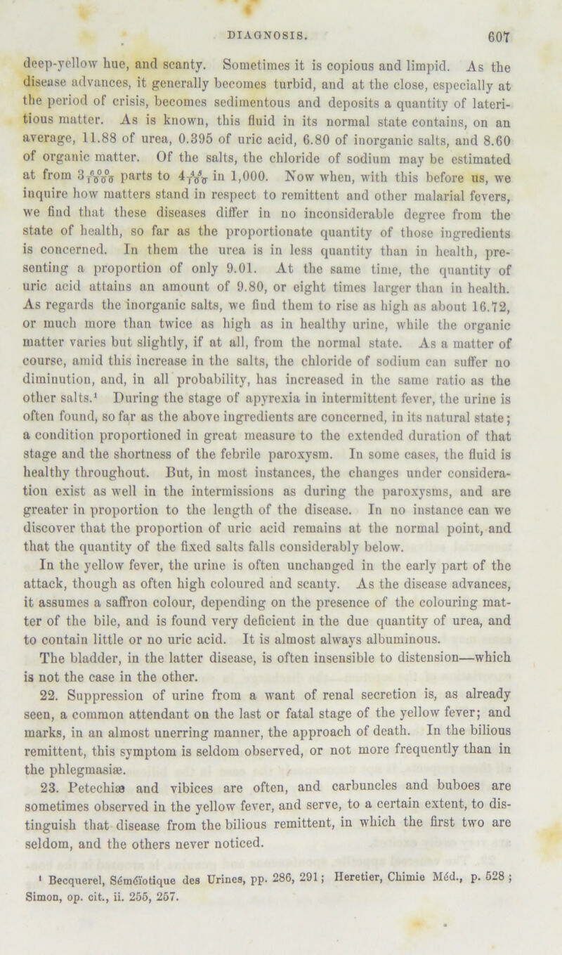 deep-yellow hue, and scanty. Sometimes it is copious and limpid. As the disease advances, it generally becomes turbid, and at the close, especially at the period of crisis, becomes sedimentous and deposits a quantity of lateri- tious matter. As is known, this fluid in its normal state contains, on an average, 11.88 of urea, 0.395 of uric acid, 6.80 of inorganic salts, and 8.60 of organic matter. Of the salts, the chloride of sodium may be estimated at from parts to 4yY?r 1,000. Now when, with this before us, we inquire how matters stand in re.spect to remittent and other malarial fevers, we find that these diseases differ in no inconsiderable degree from the state of health, so far as the proportionate quantity of those ingredients is concerned. In them the urea is in less quantity than in health, pre- senting a proportion of only 9.01. At the same time, the quantity of uric acid attains an amount of 9.80, or eight times larger than in health. As regards the inorganic salts, we find them to rise as high as about 16.72, or much more than twice as high as in healthy urine, while the organic matter varies but slightly, if at all, from the normal state. As a matter of course, amid this increase in the salts, the chloride of sodium can suffer no diminution, and, in all probability, has increased in the same ratio as the other salts.* During the stage of apyrexia in intermittent fever, the urine is often found, so far as the above ingredients are concerned, in its natural state; a condition proportioned in great measure to the extended duration of that stage and the shortness of the febrile paroxysm. In some cases, the fluid is healthy throughout. But, in most instances, the changes under considera- tion exist as well in the intermissions as during the paroxysms, and are greater in proportion to the length of the disease. In no instance can we discover that the proportion of uric acid remains at the normal point, and that the quantity of the fixed salts falls considerably below. In the yellow fever, the urine is often unchanged in the early part of the attack, though as often high coloured and scanty. As the disease advances, it assumes a saffron colour, depending on the presence of the colouring mat- ter of the bile, and is found very deficient in the due quantity of urea, and to contain little or no uric acid. It is almost always albuminous. The bladder, in the latter disease, is often insensible to distension—which is not the case in the other. 22. Suppression of urine from a want of renal secretion is, as already seen, a common attendant on the last or fatal stage of the yellow fever; and marks, in an almost unerring manner, the approach of death. In the bilious remittent, this symptom is seldom observed, or not more frequently than in the phlegmasiffi. 23. Petechias and vibices are often, and carbuncles and buboes are sometimes observed in the yellow fever, and serve, to a certain extent, to dis- tinguish that disease from the bilious remittent, in which the first two are seldom, and the others never noticed. * Becquerel, S^nnSiotique des Urines, pp. 286, 291; Heretier, Chimio Mdd., p. 628 ;