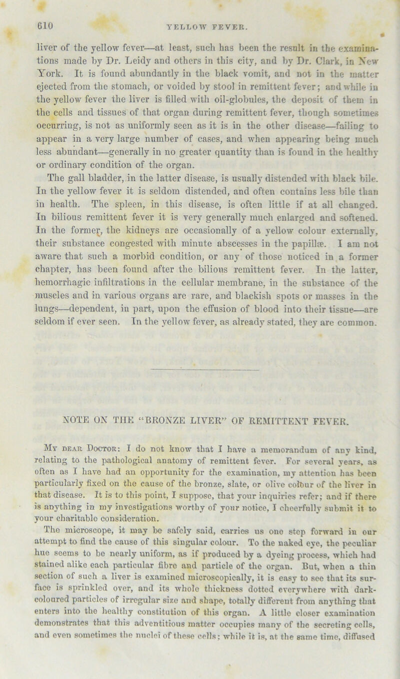 liver of the yellow fever—at least, such has been the result in the examinji- tions made by Dr. Leidy and others in this city, and by Dr. Clark, in New York. It is found abundantly in the black vomit, and not in the matter ejected from the stomach, or voided by stool in remittent fever; and while in the yellow fever the liver is filled with oil-globules, the deposit of them in the cells and tissues of that organ during remittent fever, though sometimes occurring, is not as uniformly seen as it is in the other disease—failing to appear in a very large number of cases, and when appearing being much less abundant—generally in no greater quantity than is found in the healthy or ordinary condition of the organ. The gall bladder, in the latter disease, is usually distended with black bile. In the yellow fever it is seldom distended, and often contains less bile than in health. The spleen, in this disease, is often little if at all changed. In bilious remittent fever it is very generally much enlarged and softened. In the former, the kidneys are occasionally of a yellow colour externally, their substance congested with minute abscesses in the papillse. I am not aware that such a morbid condition, or any of those noticed in a former chapter, has been found after the bilious remittent fever. In the latter, hemorrhagic infiltrations in the cellular membrane, in the substance of the muscles and in various organs are rare, and blackish spots or masses in the lungs—dependent, in part, upon the effusion of blood into their tissue—are seldom if ever seen. In the yellow fever, as already stated, they are common. NOTE ON THE “BRONZE LIVER” OF REMITTENT FEVER My dear Doctor: I do not know that I have a memorandum of any kind, relating to the jiathological anatomy of remittent fever. For several years, as often as I have had an opportunity for the examination, my attention has been particularly fixed on the cause of the bronze, slate, or olive eolbur of the liver in that disease. It is to this point, I suppose, that your inquiries refer; and if there is anything in my investigations worthy of your notice, I cheerfully submit it to your charitable consideration. The microscope, it may be safely said, carries us one step forward in our attempt to find the cause of this singular colour. To the naked eye, the peculiar hue seems to be nearly uniform, as if produced by a dyeing process, which had stained alike each particular fibre and particle of the organ. But, when a thin section of such a liver is examined microscopically, it is easy to see that its sur- face is sprinkled over, and its whole thickness dotted everywhere with dark- coloured particles of irregular size and shape, totally different from anything that enters into the healthy constitution of this organ. A little closer examination demonstrates that this adventitious matter occupies many of the secreting cells, and oven sometimes the nuclei of these cells; while it is, at the same time, diffused