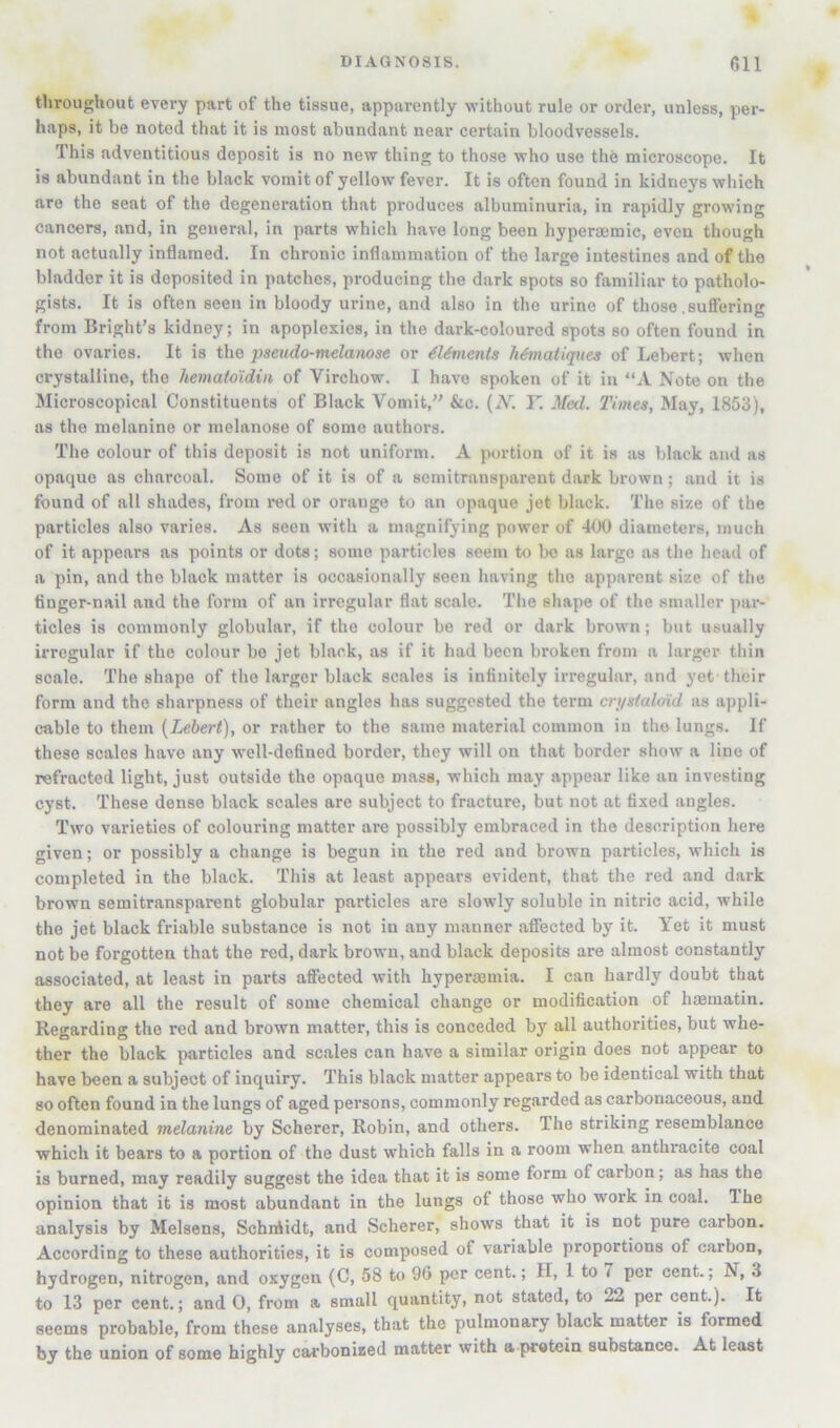 throughout every part of the tissue, apparently without rule or order, unless, per- haps, it be noted that it is most abundant near certain bloodvessels. This adventitious deposit is no new thing to those who use the microscope. It is abundant in the black vomit of yellow fever. It is often found in kidneys which are the seat of the degeneration that produces albuminuria, in rapidly growing cancers, and, in general, in parts which have long been hyperasmic, even though not actually inflamed. In chronic inflammation of the large intestines and of the bladder it is deposited in patches, producing the dark spots so familiar to patholo- gists. It is often seen in bloody urine, and also in the urine of those .sufiering from Bright’s kidney; in apoplexies, in the dark-coloured spots so often found in the ovaries. It is the pseudo-melanose or dUmcnis Mmatiques of Lebert; when crystalline, the liematdidin of Virchow. I have spoken of it in “A Note on the Microscopical Constituents of Black Vomit,” &c. {N. F. M<nl. Times, May, 1853), as the melanine or melanoso of some authors. The colour of this deposit is not uniform. A portion of it is as black and as opaque as charcoal. Some of it is of a semitransparent dark brown; and it is found of all shades, from red or orange to an opaque jet black. The size of the particles also varies. As seen with a magnifying power of 400 diameters, much of it appears as points or dots; some particles seem to be as largo as the head of a pin, and the black matter is occasionally seen having the apparent size of the finger-nail and the form of an irregular flat scale. The shape of the smaller par- ticles is commonly globular, if the colour be red or dark brown; but usually irregular if the colour bo jet black, as if it had been broken from a larger thin scale. The shape of the larger black scales is infinitely irregular, and yet their form and the sharpness of their angles has suggested the term cn/stalmd as appli- cable to them {Lebert), or rather to the same material common in tho lungs. If these scales have any well-defined border, they will on that border show a lino of refracted light, just outside the opaque mass, which may appear like an investing cyst. These dense black scales are subject to fracture, but not at fixed angles. Two varieties of colouring matter are possibly embraced in tho description here given; or possibly a change is begun in the red and brown particles, which is completed in the black. This at least appears evident, that the red and dark brown semitransparent globular particles are slowly soluble in nitric acid, while the jet black friable substance is not in any manner affected by it. Yet it must not be forgotten that the red, dark brown, and black deposits are almost constantly associated, at least in parts aflected with hyperaemia. I can hardly doubt that they are all the result of some chemical change or modification of luBinatin. Regarding the red and brown matter, this is conceded by all authorities, but whe- ther the black particles and scales can have a similar origin does not appear to have been a subject of inquiry. This black matter appears to be identical with that so often found in the lungs of aged persons, commonly regarded as carbonaceous, and denominated melanine by Scherer, Robin, and others. The striking resemblance which it bears to a portion of the dust w’hich falls in a room when anthracite coal is burned, may readily suggest the idea that it is some form of carbon; as has the opinion that it is most abundant in the lungs of those who work in coal. The analysis by Melsens, Schnlidt, and Scherer, shows that it is not pure carbon. According to these authorities, it is composed of variable proportions of carbon, hydrogen, nitrogen, and oxygen (C, 58 to 9G per cent.; II, 1 to 7 per cent.; N, 3 to 13 per cent.; and 0, from a small quantity, not stated, to 22 per cent.). It seems probable, from these analyses, that the pulmonary black matter is formed by the union of some highly cai-bonixed matter with a pratein substance. At least