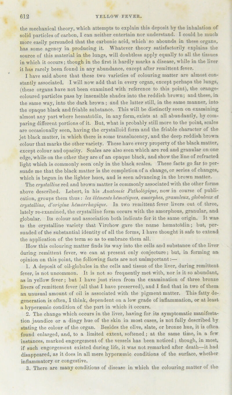 the mechanical theory, which attempts to explain this deposit by the inhalation of solid particles of carbon, I can neither entertain nor understand. I could l>e much more easily persuaded that the carbonic acid, which so abounds in these organs, has some agency in producing it. Whatever theory satisfactorily explains the source of this material in the lungs, will doubtless apply equally to all the tissues in which it occurs; though in the first it hardly marks a disease, while in the liver it has rarely been found in any abundance, except after remittent fever. I have said above that these two varieties of colouring matter are almost con- stantly associated. I will now add that in every organ, except perhaps the lungs, (these organs have not been examined with reference to this point), the orange- coloured particles pass by insensible shades into the reddish brown; and these, in the same way, into the dark brown; and the latter still, in the same manner, into the opaque black and friable substance. This will be distinctly seen on examining almost any part where hematoiidin, in any form, exists at all abundantly, by com- paring difierent portions of it. But, what is probably still more to the pmint, scales are occasionally seen, having the crystalloid form and the friable character of the jet black matter, in which there is some translucency, and the deep reddish brown colour that marks the other variety. These have every property of the black matter, except colour and opacity. Scales are also seen which are red and granular on one edge, while on the other they are of an opaque black, and show the line of refracted light which is commonly seen only in the black scales. These facts go far to per- suade me that the black matter is the completion of a change, or series of changes, which is begun in the lighter hues, and is seen advancing in the brown matter. The crystalline red and brown matter is commonly associated with the other forms above described. Lebert, in his Anatomic Pathologique, now in course of publi- cation, groups them thus : les cUfncntsMmatiqnca, amorphes, granuhux, globukux et crystallins, d’origine Mniorrhagique. In two remittent fever livers out of three, lately re-examined, the crystalline form occurs with the amorphous, granular, and globular. Its colour and association both indicate for it the same origin. It was to the crystalline variety that Virchow gave the name hematoidin; but, per- suaded of the substantial identity of all the forms, I have thought it safe to extend the application of the term so as to embrace them all. How this colouring matter finds its way into the cells and substance of the liver during remittent fever, we can at present only conjecture; but, in forming an opinion on this point, the following facts are not unimportant:— 1. A deposit of oil-globules in the cells and tissue of the liver, during remittent fever, is not uncommon. It is not so frequently met with, nor is it so abundant, as in yellow fever; but I have just risen from the examination of three bronze livers of remittent fever (all that I have preserved), and I find that in two of them an unusual amount of oil is associated with the pigment matter. This fatty de- generation is often, I think, dependent on a low grade of inflammation, or at least a hyperasmic condition of the part in which it occurs. 2. The change which occurs in the liver, having for its symptomatic manifesta- tion jaundice or a dingy hue of the skin in most cases, is not fully described by stating the colour of the organ. Besides the olive, slate, or bronze hue, it is often found enlarged, and, to a limited extent, softened ; at the same time, in a few instances, marked engorgement of the vessels has been noticed; though, in most, if such engorgement existed during life, it was not remarked after death—it had disappeared, as it does in all mere hypermniic conditions of the surface, whether inflammatory or congestive. 3. There are many conditions of disease in which the colouring matter of the