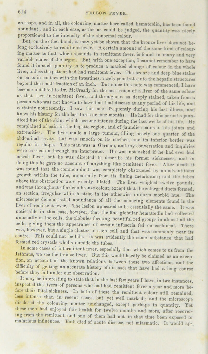 YELLOW FEVER. croscope, and in all, the colouring matter here called hematoldin, has V>een found abundant; and in each case, as far as could be judged, the quantity was nicely proportioned to the intensity of the abnormal colour. But, on the other hand, it may yet be shown that the bronze liver does not be- long exclusively to remittent fever. A certain amount of the same kind of colour- ing matter as that which abounds in remittent fever, is found in many and very variable states of the organ. But, with one exception, I cannot remember to have found it in such quantity as to produce a marked change of colour in the whole liver, unless the patient had had remittent fever. The bronze and deep blue stains on parts in contact with the intestines, rarely penetrate into the hepatic structures beyond the small fraction of an inch. But since this note was commenced, I have become indebted to Dr. McCready for the possession of a liver of the same colour as that seen in remittent fever, and throughout as deeply stained, taken from a person who was not known to have had that disease at any period of his life, and certainly not recently. I saw this man frequently during his last illness, and know his history for the last three or four months. He had for this period a jaun- diced hue of the skin, which became intense during the last weeks of his life. He complained of pain in the hepatic region, and of jaundice-pains in his joints and extremities. The liver made a large tumour, filling nearly one quarter of the abdominal cavity, but was smooth on its surface, and its inferior border was regular in shape. This man was a German, and my conversation and inquiries were carried on through an interpreter. He was not asked if he had ever had marsh fever, but he was directed to describe his former sicknesses, and in doing this he gave no account of anything like remittent fever. After death it was found that the common duct was completely obstructed by an adventitious growth within the tube, apparently from its lining membrane; and the tubes above this obstruction were greatly dilated. The liver weighed twelve pounds, and was throughout of a deep bronze colour, except that the enlarged ducts formed, on section, irregular whitish strise in the otherwise uniform morbid hue. The microscope demonstrated abundance of all the colouring elements found in the liver of remittent fever. The lesion appeared to be essentially the same. It was noticeable in this case, however, that the fine globular hematoidin had collected unusually in the cells, the globules forming beautiful red groups in almost all the cells, giving them the appearance of certain infusoria fed on cochineal. There was, however, but a single cluster in each cell, and that was commonly near its centre. This could not be bile. It was evidently the same substance that had formed red crystals wholly outside the tubes. In some cases of intermittent fever, especially that which comes to us from the Isthmus, we see the bronze liver. But this would hardly be claimed as an excep- tion, on account of the known relations between these two afiections, and the difficulty of getting an accurate history of diseases that have had a long course before they fall under our observation. It may be interesting to state that in the last few years I have, in two instances, inspected the livers of persons who had had remittent fever a year and more be- fore their fatal sickness. In both of these the remittent colour still remained, less intense than in recent cases, but yet well marked; and the microscope disclosed the colouring matter unchanged, except perhaps in quantity. Yet these men had enjoyed fair health for twelve months and more, after recover- ing from the remittent, and one of them had not in that time been exposed to malarious influences. Both died of acute disease, not miasmatic. It would ap-