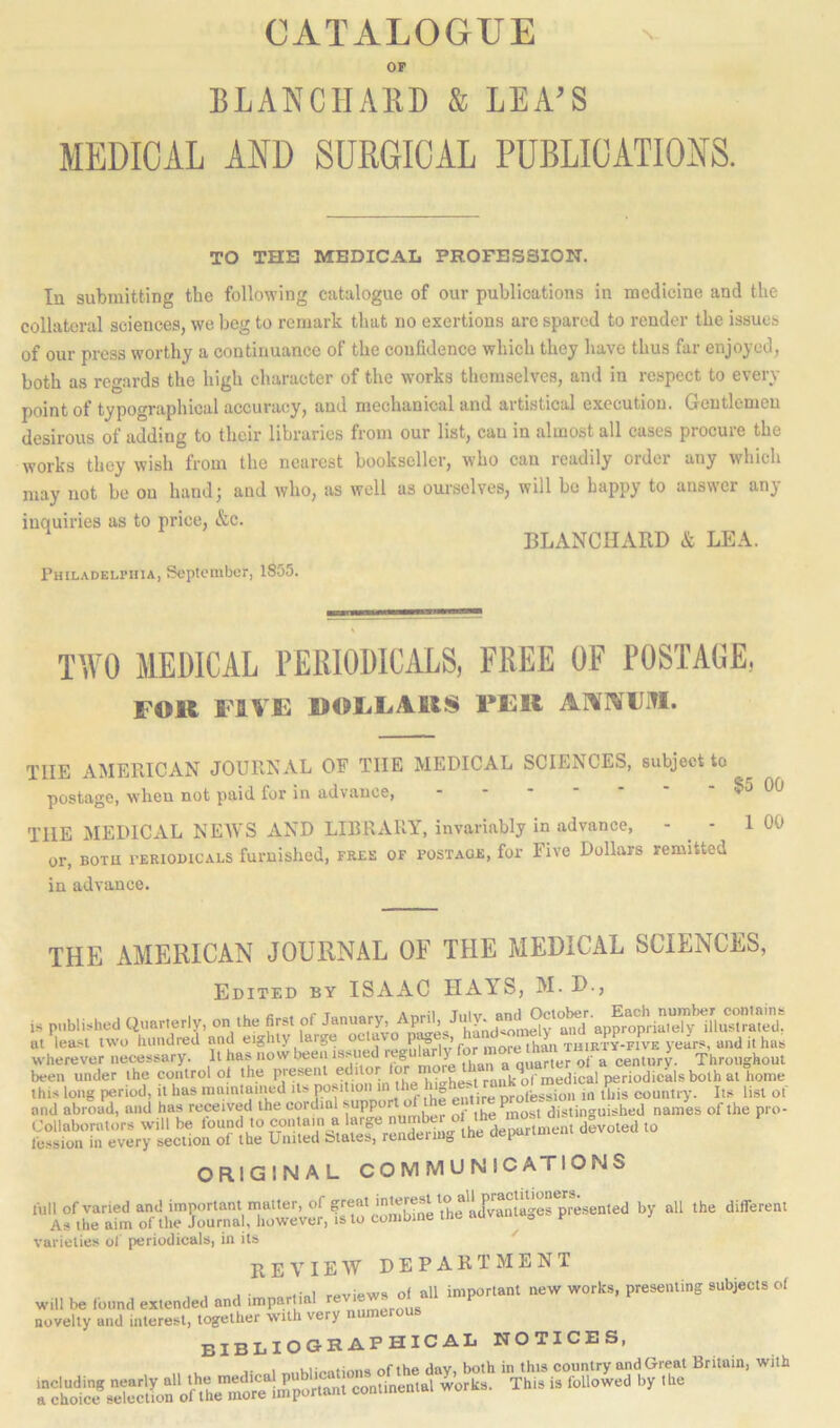 CATALOGUE OP BLANCHARD & LEA’S MEDICAL AND SURGICAL PUBLICATIONS. TO THE MEDICAL PROFESSION. In submitting the following catalogue of our publications in medicine and the collateral sciences, we beg to remark that no exertions arc spared to render the issues of our press worthy a continuance of the confidence which they have thus fur enjoyed, both as regards the high character of the works themselves, and in respect to every point of typographical accuracy, and mechanical and artistical execution. Gentlemen desirous of adding to their libraries from our list, can in almost all cases procure the works they wish from the nearest bookseller, who can readily order any which may not be on hand; and who, as well as om-sclves, will be happy to answer any inquiries as to price, &c. BLANCHARD & LEA. Philadelphia, September, 1855. ItVO MEDICAL PERIODICALS, FREE OF POSTAGE, FOR FIVE liOEEARS PER AAlVFiTI. THE AMERICAN JOURNAL OF THE MEDICAL SCIENCES, subject to postage, when not paid for in advance, - . • $5 00 the MEDICAL NEAVS AND LIBRARY, invariably in advance, - - 1 00 or, BOTU vERiomcALS furnished, free of postage, for Five Dollars remitted in advance. THE AMERICAN JOURNAL OF THE MEDICAL SCIENCES, Edited by ISAAC HAYS, M. D., is published Qcarterly, on the first of at lea.'^t two hundred and eighty large o fir more than thirty-fiv'e years, and it has wherever necessary. It has now been issued ‘-.'rf Throughout been under the control ot the piesenl edito rank*of medical periodicals both at home this long period, it has mamtamed Us ^ .hf enUre SoUs^ion in tWs country. Its list of and abroad, and has received the cordial' ,ug ^most distinguished names of the pro- Collaborators will be found to dSvoted to fession in every section of the United Slates, renaeiu g I ORIGINAL COMMUNICATIONS full of varied and important matter, of great interest to different As the aim of the Journal, however, is to combine the auvania„ p varielief* ol periodicals, in its review DEPARTMENT , . J ■ rpviews ol all important new works, presenting subjects of will be found extended and impartial revi novelty and interest, together with very