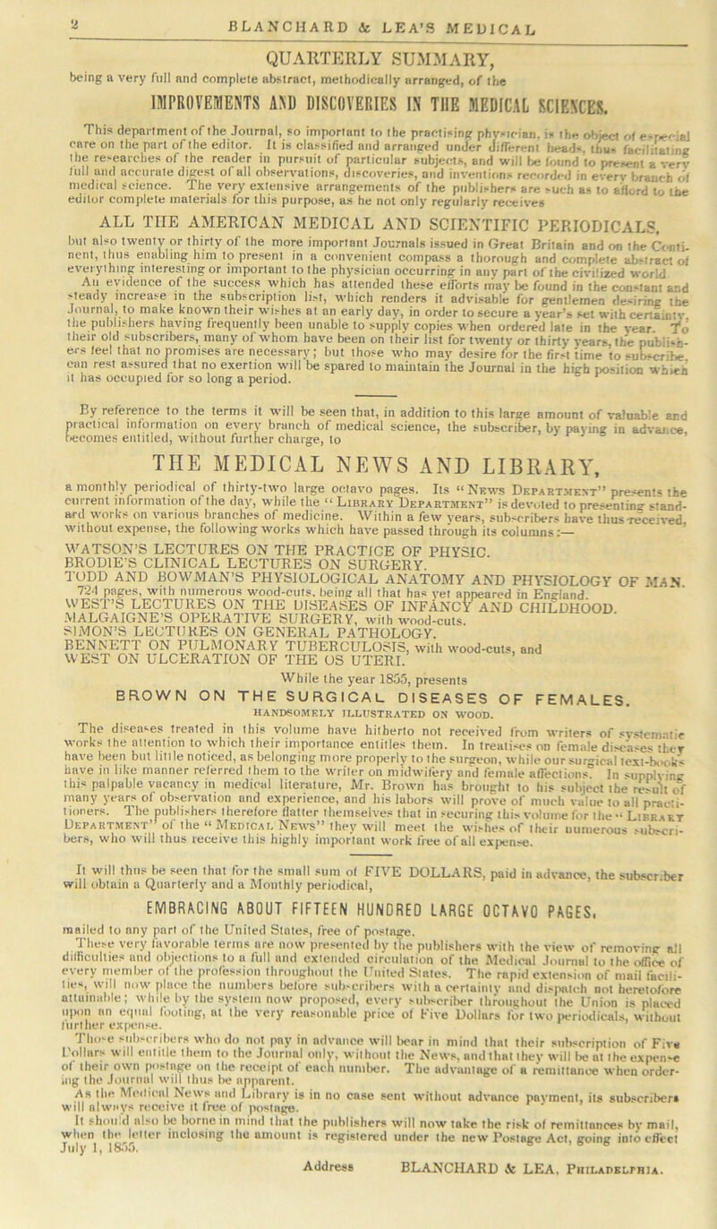 QUARTERLY SUMMARY, being a very full and complete abstract, methodically arranged, of the IMPROVEMENTS AND DISCOVERIES IN THE MEDICAL SCIENCES. This department of the Journal, so important to the practising physician, is the object of esr.eciai care on the part of the editor. It is cla.ssified and arranged under JifTerent heads, thus facilitating the researche.s of the reader in pursuit of particular subjects, and vrill l>e found to present a very lull and accurate digest of all observations, discoveries, and iiiveiitions recorded in every branch of medical science. The very extensive arrangements of the publishers are such as to afford to the editor complete materials for this purpo.se, as he not only regularly receives ALL THE AMERICAN MEDICAL AND SCIENTIFIC PERIODICAL.?, but also twenty or thirty of the more important Journals issued in Great Britain and on the Ctsiti- nent, thus enabling him to present in a convenient compass a thorough and complete abstract of everything interesting or important to the physician occurring in any part of the civilized world All evidence of the success which has attended these efforts may be found in the con-tanl and steady increase in the subscription list, which renders it advi.sable for gentlemen desiring the Journal, to make known their wishes at an early dav, in order to secure a year’s set with certainty the publishers having frequently been unable to supply copies when ordered late in the year To their old subscribers, many of whom have been on their list for twenty or thirty years, the publish- ers feel that no promises are necessary; but those who may desire for the first time to “uLcrihe can rest assured that no exertion will be spared to maintain the Journal in the high position whieh It has occupied for so long a period. By reference to the terms it vnll be seen that, in addition to this large amount of valuable and practical information on every branch of medical science, the subscriber, by paying in advance teconies entitled, w'ithout further charge, to r j o . THE MEDICAL NEWS AND LIBRARA^ a monthly periodical of thirty-two large octavo pages. Its “News Depart.mevt” presents the current information of the day, while the “ Library Department” is devoted to pre.sentin-^ sfand- ard works on various branches of medicine. Within a few years, subscribers have thus-received without expense, the following works which have passed through its columns:— ’ WATSON’S LECTURES ON THE PRACTICE OF PHYSIC BRODIE’S CLINICAL LECTURES ON SURGERY. TODD AND BOWMAN’S PHYSIOLOGICAL ANATOMY AND PHYSIOLOGY OF MAN 724 pages, with numerous wood-cuts, being all that has vet appeared in England WEST’S LECTURES ON THE DISEASES OF INFANCY AND CHILDHOOD .MALGAIGNE’S OPERATIVE SURGERY, with wood-cuts. SIMON’S LECTURES ON GENERAL PATHOLOGY. BENNETT ON PULMONARY TUBERCULOSIS, with wood-cuts, and WEST ON ULCERATION OF THE OS UTERI. While the ye-ar 1855, presents BROWN ON THE SURGICAL DISEASES OF FEMALES. HANDSOMELY ILLUSTRATED ON WOOD. The diseases treated in this volume have hitherto not received from writers of .systenmlic works the atlenlion to which their importance entitles them. In treatises on female diseases they have been but little noticed, as belonging more properly to the surgeon, while our siiigicai lexi-b(>c.k< have in like manner referred them to the wriler on midwifery and female affections In supplying this palpable vacancy in medical literature, Mr. Brown has brought to his subjcctlhe rc'ult of many years of observation and experience, and his labors will prove of much value to all practi- tioners. The publishers therefore flatter themselves that in securing this volume for lhe“ Libr^kt Department” of the “ Medical News” they will meet the wishes of their uumerous subscri- bers, who tvill thus receive this highly important work free of all expense. It will thus be seen that for the small sum of FIVE DOLLARS, paid in advance, the subser ber will obtain a Quarterly and a Monthly periodical, EMBRACING ABOUT FIFTEEN HUNDRED LARGE OCTAVO PAGES. mailed to any port of the United Slates, free of postage. These very favorahle terms are now presented by iTie publishers with the view of removing all dilficullies and objections to a full and extended circulation of the Medical Journal to the office of every member ol the profession throughout the United Slates. The rapid extension of mail facili- ties, will now place the numbers belbre stibscriliers with a certainty and disiwlch not heretofore attuuiable; while by the system now proposed, every subscrilier throughout Ihe Union is placed iiiMin an equal looting, at the very reasonable price of Five Dollars for two i>eriodicals, without lurllier expense. Tho-e subscribers who do not pay in advance will liear in mind that their subscription of Five I'olliirs will entitle them to the Journal only, without Ihe News, and that they will bent ihe expense of their own postage on Ihe receipt ol each number. The advantage of a remiltanoe when order- ii]g the Journul will thus l>e apparent. As the Mcilical News and Library is in no case sent without advance payment, its subscriber* will nlwny?< receive it tree of po*«tnge. It ^hoii.cl uIm) i)C borne in mind that the publishers will now take the risk of remittances bv mail, when the lellcr inclosing the amount is registered under the new Po.staire Act, froinir into cfl'cct Address BLANCHARD & LEA, PuiLADSLrHiA.