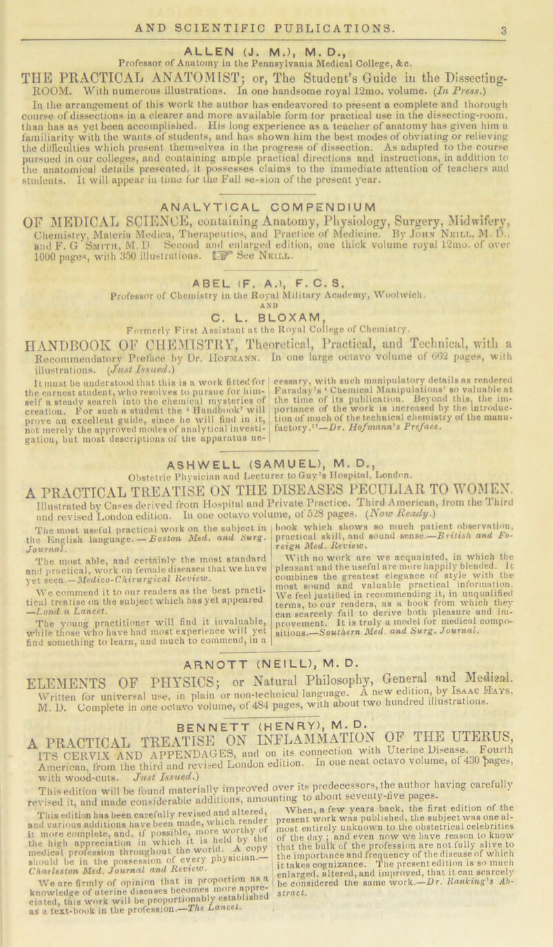 ALLEN (J. M.), M. D., Professor of Anatomj' in the Pennsylvania Medical College, &o. THE PRACTICAL ANATOMIST; or, The Student’s Guide in the Dissecting- ROOM. With numerous illustrations. In one handsome royal 12mo. volume. {In Press.) In the arrangement of this work the author has endeavored to present a complete and thorough course of dissections in a clearer and more available form for practical use in the dissecting-room, than has as yet been accomplished. His long experience as a teacher of anatomy has given him a familiarity with the wants of students, and has shown him the best modes of obviating or relieving the diinculties which present themselves in the progress of dissection. As adapted to the cour.'^e pursued in our colleges, and containing ample practical directions and instructions, in addition to the anatomical details presented, it possesses claims to the immediate attention of teachers and students. It will appear in time for the Fall se-sion of the present year. ANALYTICAL COMPENDIUM or MEDICAL SCIENCE, containing Anatomy, Physiology, Surgery, Midwifery, Uhemisiry, Materia Medica, Therapeutics, and Practice of Medicine. By Joh.v Neill, M. D.. and F. G Smith, M. D Second and enlarged edition, one thick volume royal 12mo. of over 1000 pages, with 3-50 illustrations, See Neill. ABEL (F. A.), F. C. S. Professor of Chemistry in the Royal Military Academy, Woolwich. AND C. L. BLOXAM, Formerly First Assistant at the Royal College of Chemistry. HANDBOOK OP CHEMISTRY, Theoretical, Practical, and Technical, witli a Becommendatorv Preface by Ur. Hofmann. In one large octavo volume of 002 pages, with illustrations. {Ju.st Issued.) It must he understood that this is a work fitted for the earnest student, who resolves to pursue for him- self a steady search into the chemical mysteries of creation. For such a student the ' Handbook’ will prove an excellent guide, since he will find in it, not merely the approved modes of analytical investi- gation, but most descriptions of the apparatus ne- cessary, with such manipulatory details as rendered Faraday’s ‘ Chemical Manipulations’ so valuable at the time of its publication. Reyond this, the im- portance of the work is increased by the introduc- tion of much of the technical chemistry of the manu- factory.”—Dr. Hofmann's Preface. ASHWELL (SAMUEL), M. D,, Obstetric Physician and Lecturer to Guy’s Hospital. London. A PRACTICAL TREATISE ON THE DISEASES PECULIAR TO WOMEN. Illustrated by Cases derived from Hospital and Private Practice. Third American, from the Third and revised Loudon edition. In one octavo volume, of 528 pages. {Now Ready.) The most useful practic.nl work on the subject in the Innglish language. — Boston Med. and Hurg. Journal. The most able, and certainly the most standard and practical, work on female diseases that we have yet seen.—Medico-Chhurgical llevieto. We commend it to our readers ns the best prncti- tical treatise on the subject which has yet appeared —l.ond n Lancet. The young practitioner will find it invaluable, while those who have had most experience will yet find something to learn, and much to commend, in a book which shows so much patient observation, practical skill, and sound sense.—British and Fo- reign Med. Jleview. With no work are we acquainted, in which the pleasant and the useful arc more happily blended. 11 combines the greatest elegance of style with the most sound and valuable practical information. We feel justified in recommending it, in unqualified terms, to our readers, as a book from which tliey can scarcely fail to derive both pleasure and im- provement. It is truly u model for medical comptv silions.—SoMtAsm Med. and Surg. Journal. ARNOTT (NEILL), M. D. ELEMENTS OF PHY’SICS; or Natural Philosophy, General and Mediga-l. Written for universal use, in plain or non-lechnical language. A new edition, by Isaac H'avs. M. U. Complete in one octavo volume, of 484 pages, with about two hundred illustration®. BENNETT (HENRY), M. D. A PRACTIC2VL TREATISE ON INFLAMMATION OF THE UTERUS, TT*^s r'’PuvyY ATCFy APPP'NDAG'ES* and on its connection with Uterine L)i>6a??e. Fourth eUiuon. I. o.e «e.l ocv. volume, with wood-cuts. Just Issued.) ... , ,, This edition will be found materially improved oyer its carefully revi.«ed it, and made considerable additions, amounting to about seventj -fi\ e pa„es. . . .. . . . - nitor#.il AVhen. a few years back, the first edition of the TMiis edition has been curefiiUy reyis render present work was published, the subject was one al- and various additions have '>'6Inost entirely unknown to the obstetricul celebrities it more complete, and, if possible, 1 hv\he of the day ; and even now we have reason to know the high appreemtum in which it is huu oy profession are not fully alive to medical profession 'YA’the importance and frequency of the disease of which should he in the possession of ey > p > ' it takes cognizance. The present edition is so much Charleston Med. Journal and Ketiew. enlarged, altered, and improved, that it can scarcely We are firmly of opinion that in proportion as a |,e g„ngj(jercd tlie same work.—Rr. Hanking's Ac- knowledge of uterine diseases becomes struct. dated, this work will be proportionahly cstablislieu . ’ * . * 1 •_ T/i<9 LaHC£l.