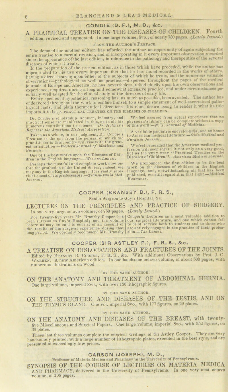 CONDIE (D. F,), M, D., &.C. A PRACTICAL TREATISE ON THE DISEASES OF CHILDREN. Fourth edition, revised and augmented. In one large volume, 8vo., ofnearlyTJiO pages. (Lately Us^ud.) Fro.m the Author’s Preface. The demand for another edition has afforded the author an opportunity of again subjecting the entire treatise to a careful revision, and of incorporating in it every important observation recorded since the appearance of the last edition, in reference to the pathology and Uierapeutics of the several diseases of which it treats. . . In the preparation of the present edition, as in those which have preceded, while the author has appropriated to his use every important fact that he has found recorded in the works of others, having a direct bearing upon either of the subjects of which he treats, and the numerous valuable observations—pathological as well as practical—dispersed throughout the pages of the medical journals ol'Europe and America, he has, nevertheless, relied chiefly upon his own observations and experience, acquired during a long and somewhat extensive practice, and under circumstances pe- culiarly well adapted for the clinical study of the diseases of early life. Every species of hypothetical reasoning has, as much as possible, been avoided. The author has endeavored throughout the work to confine himself to a simple statement of well-ascertained patho- logical fgcts, and plain therapeutical directions—his chief desire being to render it what its title imports it to be, a practical treatise on the diseases of children. Dr. Condie's scholarship, acumenj industry, and practical sense are manifested in this, ns in all his numerous contributions to science.—Dr. Holmes’s Report to the American Medical Association. Taken as a whole, in our judgment, Dr. Condie's Treatise is the one from the perusal of which the practitioner in this country will rise with the great- est satisfaction —Western Journal of Medicine and Surge ry. One of the best works upon the Diseases of Chil- dren in the English language.—Western Lancet. Perhaps the most full and complete work now be- fore the profession of the United States; indeed, we may say in the English language. It is vastly supe- rior to most of its predecessors.—Transylvania Med. Journal. We feel assured from actual experience that no physician’s library can be complete without a copy of this work.—N. Y. Journal of Medicine. A veritable paidiatric encyclopaedia, and an honor to American medical literature.—Ohio Medical and Surgical Journal. AVefeel persuaded that the American medical pro- fession will soon regard it not only as a %;ery good, but as the VEBy best “ Practical Treatise on the Diseases of Children.”—American Medical Journal. AVe pronounced the first edition to be the best work on the diseases of children in the English language, and, notwithstanding all that has been published, wu still regard it in that light.—Medical Examiner. COOPER (BRANSBY B.), F. R. S., Senior Surgeon to Guy’s Hospital, Ac. LECTURES ON THE PRINCIPLES In one very large octavo volume, of 750 pages. For twenty-five years Mr. Bransby Cooper has been surgeon to Guy’s Hospital; and the volume before us may be said to consist of an account of the results of his surgical experience during that long period. AA'e cordially recommend Mr. Bransby AND PRACTICE OF SURGERY. (Lately Issued.) Cooper’s Lectures as a most valuable addition to our surgical literature, and one which cannot fail to be of service both to students and to those who are actively engaged in the practice of their profes- sion.—The Lancet. COOPER (SIR ASTLEY P.), F. R. S., &.c. A TREATISE ON DISLOCATIONS AND FRACTURES OF THE JOINTS. Edited by Bransby B. Cooper, F. R. S., &c. With additional Observations by Frol. J. C. Warren. A new American edition. In one handsome octavo volume, of about 500 pages, with numerous illustrations on wood. BY THE SAME AUTHOR. ON THE ANATOMY AND TREATMENT OF ABDOMINAL HERNIA. One large volume, imperial Svo., with over 130 lithographic figures. BY THE SAME AUTHOR. ON THE STRUCTURE AND DISEASES OF THE TESTIS, AND ON THE THYMUS GLAND. One vol. imperial Svo., with 177 figures, on 29 plates. BY THK SAME AUTHOR. ON THE ANATOMY AND DISEASES OF THE BREAST, with twenty- live Miscellaneous and Surgical Papers. One large volume, imperial Svo., with 252 figures, on 36 plates. These lost three volumes complete the surgichl writings ol Sir Astley Cooper. They are very handsomely printed, with a large number of lithographic plates, executed in the best style, and are prcseuled at exceedingly low prices. CARSON (JOSEPH), M. D., Professor of Materia Medica and Pharmacy in the University of Pennsylvania. SYNOPSIS OF THE COURSE OF LECTURES ON MATERIA MEDICA and PHARMACY, delivered in the University ol Pennsylvania. In one very neat octavo volume, of208 pages.