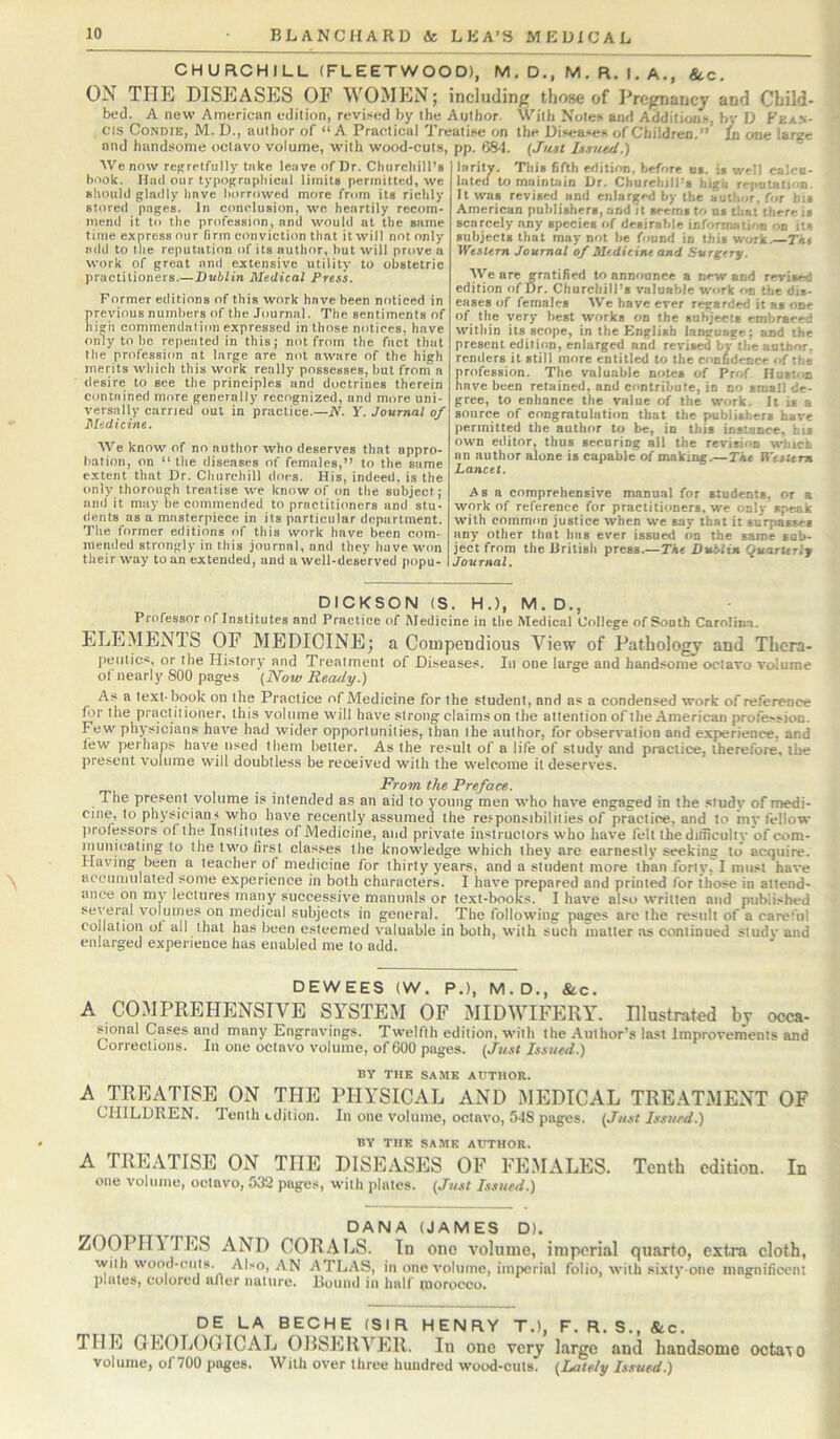 CHURCHILL (FLEETWOOD), M . D., M . R. I, A., &c. ON THE DISEASES OF WOMEN; including those of Pregnancy and Child- bed. A new American edition, revised by the Author. With Notes and Additions, bv D Kean- cis CoNDiE, M. D., author of “ A Practical Treatise on the Diseases of Children.” {n one large and handsome octavo volume, with wood-cuts, pp. C84. (Just hmied.) We now rcgrclfully take leave of Dr. Churchill’s book. Had our typographical limits permitted, we should glailly have borrowed more from its richly stored pages. In conclusion, wc heartily recom- mend it to the profession, and would at the same time e.xpressour firm conviction that it will not only add to the reputation of its author, but will prove a work of great and extensive utility to obstetric practitioners.—Dublin Medical Press, Former editions of this work have been noticed in previous numbers of the Journal. The sentiments of high commendation expressed in those notices, have only to bo repeated in this; not from the fact that the profession at large are not aware of the high merits which this work really possesses, but from a desire to see the principles and doctrines therein contained more generally recognized, and more uni- versally carried out in practice.—A'. Y. Journal of Medicine. We know of no author who deserves that appro- bation, on “the diseases of females,” to the same extent that Dr. Churchill does. His, indeed, is the only thorough treatise we know of on the subject; and it may lie commended to practitioners and stu- dents as a masterpiece in its particular department. The former editions of this work have been com- mended strongly in this journal, and they have won their way to an extended, and a well-deserved popu- larity. This fifth edition, before os. is well calco- lated to maintain Dr. ChurcbilPs high reputation. It was revised and enlarged by the author, for his American publishers, and it seems to ns tliat there is scarcely any species of desirable information on its subjects that may not be found in this work.—Tkt Western Journal of Medicine and Surgery. AVe are gratified to announce a new and revised edition of l5r. Churchill’s valuable work on the dis- eases of females We have ever regarded it as one of the very best works on the subjects embraced within its scope, in the English language; and the present edition, enlarged and revised by the author, rentiers it still more entitled to the confidence of the profession. The valuable notes of Prof. Hust'in have been retained, and contribute, in no sraatl de- gree, to enhance the value of the work. It is a source of congratulation that the publishers have permitted the author to be, in this instance, his own editor, thus securing all the revision which an author alone is capable of making.—Tkt Western Lancet. Asa comprehensive manual for students, or a work of reference for practitioners, wc only speak with common justice when we say that it surpasses any other that has ever issued on the same sub- ject from the British press.—Tke Dublin Quarterly I Journal. DICKSON (S. H.), M. D., Professor of Institutes and Practice of Medicine in the Medical College of South Carolina. ELEMENIS OP MEDICINE; a Compendious View of Pathology and Tlicra- jieiitics, or the History and Treatment of Diseases. In one large and handsome octavo volume of nearly 800 pages (Now Ready.) As a te-xt. book on the Practice of Medicine for the student, and as a condensed work of reference for the practitioner, this volume will have strong claims on the attention of the American profession. Few physicians have had wider opportunities, than ihe author, for observation and experience, and few perhaps have used them better. As the result of a life of study and practice, therefore, the present volume will doubtless be received with the welcome it deserves. From tlte Preface. The present volume is intended as an aid to young men who have engaged in the siudy of medi- cine, to physicians who have recently assumed the responsibilities of practice, and to inv fellow professors of the Inslilntes of Medicine, and private instructors who have felt thie difficulty of com- municating to the two first classes the knowledge which they are earnestly seeking to acquire. Having been a teacher of medicine for thirty years, and a student more than forty, I must have acciiiiiulated some experience in both characters. I have prepared and printed for those in attend- ance on my lectures many successive manuals or text-books. I have also written and published several volumes on medical subjects in general. The following pages are the result of a careful collation of all that has been esteemed valuable in both, with such matter .ts continued sludv and enlarged experience has enabled me to add. DEWEES (W. P.), M.D., &c. A COMPREHENSIVE SYSTEM OF MIDWIFERY. Illustrated by occa- sfonal Cases and many Engravings. Twelfth edition, with the Aul lior’s last improvements and Corrections. In one octavo volume, of 600 pages. (Just Issued.) BY THE SAME AUTHOR. A TREATISE ON THE PHYSICAL AND MEDICAL TREATxMENT OF CHILDREN. Tenth edition. In one volume, octavo, 5-18 pages. (Just Issued.) BY THE SAME AUTHOR. A TREATISE ON THE DISEASES OF FEMALES. Tenth edition. In one volume, octavo, 532 pages, with plates. (Just Issued.) DANA (JAMES D). ZOOPIIl PES AND CORALS. In one volume, imperial quarto, extra cloth, vvitli wood-cuts. Al.'o, AN ATL.'VS, in one volume, imperial folio, with sixty-one magnificent plates, colored aficr nature. Bound in half morocco. DE LA BECHE (SIR HENRY T.), F. R. S., &c. THE GEOLOGICAL ORSERVER. In one very largo and handsome octa\o volume, of 700 pages. With over three hundred wood-cuts. (Lately Issued.)