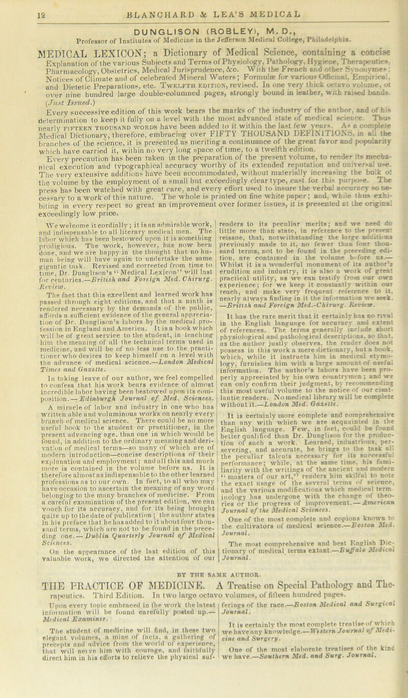 DUNGLISON (ROBLEY), M.D., Professor of Institutes of Medicine in the Jefferson Medical College, Pliiladelphia. MEDICAL LEXICON; a Dictionary of Medical Science, containing? a concise Exninnalion of the various Subjects and Terms of Physiology, Pathology, Hygiene, Therapeutics. piiarmacolo'^V, Obstetrics, Medical Jurisprudence, &c. With the French and other Synonymes ; Notices of ciimate and of celebrated Mineral Waters; Fortriiilte for various Officinal,'Empirical, and Dietetic Preparations, etc. Twelfth edition, revised. In one very thick octavo volume, ol over nine hundred large double-columned pages, strongly bound in leather, with raised bands. {Just Issued.) Every successive edition of this work bears the marks of the industry' of the author, and of hit determination to keep it fully on a level with the most advanced state of medical science. Thus iienrlv FIFTEEN THOUSAND WORDS have been added to it within the last few years. As a complete Medical Dictionary, therefore, embracing over FIFTY THOUSAND DEFINITION.S, in ah the branches of the science, it is presented as meriting a continuance of the great favor and popularity which have carried it, within no very long space of time, to a twelfth edition. Every precaution has been taken in the preparation of the present volume, to render its mecha- nical execution and typographical accuracy worthy of its extended reputation and universal use. The very extensive additions have been accommodated, without materially increasing the bulk o! the volume by the employment of a small but exceedingly clear type, cast for this purjKise. The press has been watched with great care, and every effort used to insure the verbal accuracy so ne- cessary to a work of this nature. The whole is printed on fine white paper; and, while thus exhi- biting in every respect so great an improvement over former issues, it is presented at the original exceedingly low price. We welcome it cordially ; it is nn admirable work, and indispensable to all literary medical men. The labor which has been bestowed upon it is something prodigious. The work, however, has now been done, and we are happy in the thought that no hu- man being will have again to undertake the same gigantic task. Revised and corrected from time to time, Dr. Dunglison’s “ Medical Lexicon” will last for centuries.—British and Foreign Med. Chirnrg. Review. The fact that this excellent and learned work has passed tlirough eight editions, and that a ninth is rendered necessary by the demands of the public, affords a sufficient evidence of the general ap|irecia- tion of Dr. Dunglison’s labors by the medical pro- fession in England and America. It is a btiok which will be of great service to the student, in teaching him the meaning of all the technical terms used in medicine, and will be of no less use to the practi- tioner who desires to keep himself on a level with the advance of medical science.—London Medical Times and Gazette. In taking leave of our author, we feel compelled to confess that his work bears evidence of almost incredible labor having been bestowed upon its com- position.— Edinburgh Journal of Med. Sciences. A miracle of labor and industry in one who has written tible and voluminous works on nearly every branch of medical science. There could be no more useful book to the student or practitioner, in the present advancing age, than one in which would be found, in addition to the ordinary meaning and deri- vation of medical terms—so many of which are of modern introduction—concise descriptions of their explanation and employment; and all this and much more is contained in the volume before us. It is therefore almost as indispensable to the other learned professions ns to our own. In fact, to all who may have occasion to ascertiiin the meaning of any word belonging to the mtiny branches of medicine. From a careful examination of the present edition, we can vouch for its accuracy, and for its being brought quite up to thedateof publication; the author states in his preface that hehtisadded to it about four thou- sand terms, which arc not to be found in the prece- ding one. — Dublin Quarterly Journal of Medical Sciences. On the appearance of the last edition of this valuable work, wo directed the attention of out readers to its peculiar merits; and we need do little more than state, in reference to the preivB' reissue, that, notwithstanding the large additi-mi previously made to it, no fewer than four thou- sand teriTiB, not to be found in the preceding edi- tion, are contained in the volume b^-fore us.— Whilst it is a wonderful monument of its author’s erudition and industry, it is also a work of great practical utility, as we can testify from our own experience; for we keep it constantly within opr reach, and make very frequent reference to it. nearly always finding in it the information we seek. —British and Foreign Med.-Ckirurg. Review. It has the rare merit that it certainlyhas no rival in the English language for accuracy and extent of references. The terms generallyy include short physiological and pathological descriptions, so that, as the author justly observes, the reader does not i possess in this work a mere dictionary, but a Ixaik. which, while it instructs him in medical etymo- logy, furnishes him with a large amount of nsefni information. The author’s labors have liecn pro- perly appreciated by his own countrymen ; and we can only confirm their judgment, by recommending this most useful volume to the notice of our cisat- lantic readers. No medical library will be complete without it.—London Med. Gazette. It is certainly more complete and comprehensive than any with which we are acquainted in the English language. Few, in fact, could be found better qualified than Dr. Dunglison for the produc- tion of such a work. Learned, industrious, per- severing, and accurate, he brings t(^ the task all the peculiar talents necessary for its successful performance; while, at the same time, his fami- ' liarity with the writings of the ancient and modern I •• masters of our art,’’ renders him skilful to note the exact usage of the several terms of science, t and the various motiifications which medical term inology has undergone with the change of theo- rics or the progress of improvement. — Arruricon Journal of the Medical Sciences. One of the most complete and copious known to the cultivators of ineUical science.—Boston Med. Journal. I The most comprehensive and best English Die- I tionary of medical terms extant.—Bujfalo Medical I Journal. BY THE SA.MK AUTHOR. THE I'RACTICE OF MEDICINE. A Treatise on Special Pathology and The- rniieutics. Third Edition. In two largo octnvo volumes, of fifleen htindred pages. Itpon every topic embraced in the work the latest ir.foiIllation will be found carefully posted up.— Medical Examiner. The student of medicine will find, in those two elegant volumes, a mine of facts, a gathering of precepts mid advice from the world of experience, that will nei vc him with courage, and faithfully direct him in his efforts to relieve the physical suf- ferings of the race.—.Ro.sloa Medical and Surgical Journal. It is certainly the most complete treatise of which we hnveiiny knowledge.— U'e-rtem Journal of Medi- cine and Surgery. One of the most elaborate treatises of the kind we have.—Southern Med. and Surg. Journal.