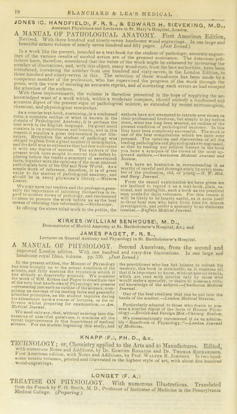 ,D.. JONES (C. HANDFIELD), F. R. S., &. EDWARD H. SIEVEKING M Assistant Physicians and Lecturers in St. Mary’s Hospital, Umd'm. ' PATHOLOGICAL ANATOMY. First American Edition, 1 . r , hmulred and ninely-seven handsome wood encraviiws. In one larsre and beauiilul octavo volume of nearly seven hundred and fifty pages. (Jusi Is^ud.) ^ i.Jl' “PTu’''' ‘‘''® P’’*’?*' intended as a text-book /or the student of patholo;rv, acenrafe ensrrar- 11,3 of the various results of morbid action are of the greale.sl a'^sistance. The AmericaiiDuI>- nn Xr of®ii eonsidered that t he value of the work mi^ht tje enhanced bv in<-rea>ii./t!«; inber of illustrations, and, with this object, many wood-cuts, from the best authonties, have Wn I’ 'he number from one hundred and sixty-.seven. in the London Edition, to ■ selection of these wood-cuts hag been made bv a competent member of the profession, who has supervi.sed the progre-ss of the work through t!»e yolnme is therefore presented in thehopeofsiipplvinstheac- acciTrMf^dilr.7f which, within a moderate compass, should embody a r^ded«ed and I.... w„k I. E5rfi.i,''r:;?„S;.“ iiAv.ftll'u best work in ihe English language, fta’great merit consists in its completeness anil brevity, and in this respect It supplies a great desideratum in our lite- rature. Heretofore the student of pathology was olihged to glean from a great namber of monographs, .and the field was so extensive that hut few cultivated It with sny degree of success. The authors of the present work have sought to corrret this defect by placing before the reader a snmmary of ascertained facts, tog:ether with the opinions of the most eminent ni) f ll Ml/WT1 of a k^igU aTsl,.. .1 _ ■ «... . . present condition oi pathological anatomy. In this they have been completely successful. The work is one of the best compilations which we have ever perused. The opinions and discoveries of all the leading pathologists and physiologists are engrossed, BO that by reading any subject treated in the book you have a synopsis of the views of the most ap- proved authors.—Charleston Medical Journal and Review. We have no hesitation in recommending it as patholog°istsbothof the 6idZ, N >»«y« -e •• simple work of reference, therefore, it is of great ’’■'y ™ careful and thorough study by every mem- vafue to the student of pathobigical anatomy%nd ' ’® Profession, old, or young.-.Y. W. Med. should be in every physician’s^ library.—lyestern | Journal. \ From the casual examination we have given we We urgeuponourreaders and the profession gene- ' f-'L® inclined ‘o regard it ns a text-book, plain, ra- rally the importance of informing themselves in re- I i'°nal, and intelligible, such a book as the practical gard to modern views of pathology, and recommend ' '“n ’'c'erence. For this reason it to them to procure the work before us as the best Y‘1 '’■'dy I’® largely useful, as it suiU itself means of obtaining this information —Slethotcnne I •>“*>’ nien who have little time for minute In oireiimr a \ investigation, and prefer a summary to an elaborate in oiieung the above titled work to the public, the I treatise.—Huj^alo Medical Journal. KIRKES (WILLIAM SENHOUSE), M. D., Demonstrator of Morbid Anatomy at St. Bartholomew’s Hospital, <tc.; and JAMES PAGET, F. R. S., Lecturer on General .Anatomy and Physiology in St. Bartholomew’s Hospital. A MANUAL OP PHYSIOLOGY. Second American, from the second and improved London edition. With one hundred and sixty-five illustrations. In one large and . «.w.. .v/ti. ». Ji,i* Iiuilliicu aiiu MA.I iiandsome royal 12nio. volume, pp. 550. (Just Issued.) In the present edition, the Manual of Physiology has been broug’lu up to the actuul condition of tlie science, and fully sustains the reputation which it lias already so deservedly attained. We consider the work of MM. Kirkes and Paget to constitute one of tlie very best handbooks of Pliysioingy we possess presenting just such an outline of the science, com- prismg nil account of its leading facts and generally admitted principles, as the student requires during nis attendance upon a course of lectures, or for rc- .'VIff examination.— Ani. Medical .lournal. M e need only say, that, without entering into dis- cussions of unsettled questions, it coniaiiis nil the recent improvements in this department of medical science, b or the student heginning this study, and the practitioner who has but leisure to refresh his memory, this hook is invaluable, as it contains all that it is important to know, without sjvecial details, which are read with interest only hy those who would make a specialty, or desire to possess a criti- cal knowledge of the subject.—Charleston Medical Journal. One of the best treatises that can be put into the hands of the student.—London Medical Gazelu. Particularly adapted to those who desire to pns- sess a conrisc digest of the facts of Human Phvsi- ology.—British and Foreign Mrd,-Chirurg. Revuw. We conscientionslv recommend it as an admira- ble “HandbiKik of Physiology.”—London Journal of Medicine. KNAPP (F.l, PH. D., &C. TECHNOLOGY; or, Chemistry applied to the Arts and to iManufaeturcs. Edited, Elio RoxAT.ns and Dr. Thomas Kichardson. a iml edilioii, with Nole.s and Additions, by Prof. Walter R. Johnson. In two hand- wood engrnn iHgliesl style of art, with about five hundred LONGET (F. A.) ' Illustrations. Translated MedicM ColleJ. of Medicine in the Penusyivimia