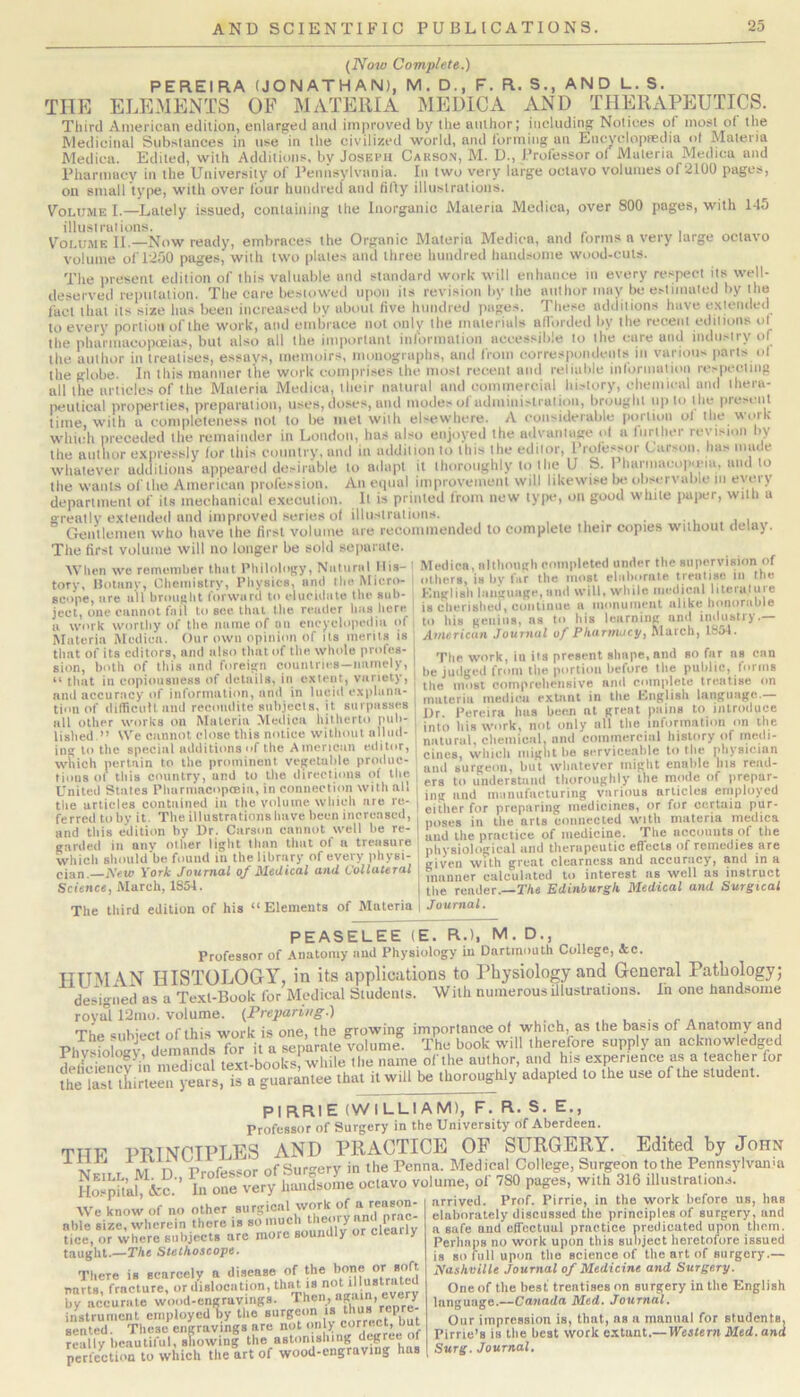{Now Complete.) PEKEIRA (JONATHAN), M.D., F. R. S., AND L.S. THE ELEMENTS OF MATERIA MEDlCxi AND TIIERxVPEUTICS. Third American edilion, enlarged anil improved by the author: including Notices of most o( the Medicinal Substances in use in the civilized world, and forming an Encyclopredia of Materia Medica. Edited, with Additions, bv Joseph Carson, M. U., Professor of Materia Medina and Pharmacy in the University of Pennsylvania. In two very large octavo volumes of 2100 pages, on small type, with over four hundred and fifty illustrations. Volume I.—Lately issued, containing the Inorganic Materia Medica, over 800 pages, with 145 illustrations. . , Volume II.—Now ready, embraces the Organic Materia Medica, and forms a very large octavo volume of 1250 pages, with two plates and three hundred handsome wood-cuts. The tiresent edition of this valuable and standard work will enhance in every respect its well- deserved reputation. The care bestowed upon its revision by the author may be estimated by the fact that its size has been increased by about five hundred pages. These additions have extended to every portion of the work, and embrace not only the materials aflbrded by the recent editions ot the pharmacopoeias, but also all the important information accessible to the care and industry of the author in treatises, essays, memoirs, monographs, and from correspondents in various |>arts of the globe. In this manner the work comprises the most recent and reliable information respecting all the articles of the Materia Medica, their natural and eominercial history, ehemieal and thera- peutical properties, preparation, uses, doses, and modes of udmiiiislralioii, brought up to the present time, with a completeness not to lie met with elsewhere. A considerable portion of the work profession. An equal improvement will likewise oe oiiservaoie in every department of its mechanical execution. It is printed from new type, on good white paiier, with a greatly extended and improved series of illustrations. . i i,„ Gentlemen who have the first volume are recommended to complete their copies w-ithout delaj. The first volume will no longer be sold separate When rve remenilier that Philology, Natural IliS' Medica, nithoagh coinpleted under the siiperviBion of \V h»*n we remtmiDer UlUl I luUMniiv 4 iNimirM I ina- r* -■■■, • • .u tory, IJoliinv, Cheinistrv, Physics, and the Micro- : others, is by fur the most scope, are all hroaglit lorward to elucidate the sub- , K.nglish language, and will, while ‘ ^ feet, one cannot fail to sec that the reader has here. I is cherished, continue a inonuimiit ir w’-iTwonhy of the name of on encyclopedia of to his gen ns, ns to Mifich ^ ■ Materia Medica. Our own opinion of its merits is Americun Journal of Pharmacy, Mnich, ttiut. that of its editors, and also that of the whole profes- sion, both of this and foreign countries—namely, “ that in copiousness of details, in extent, variety, and accuracy of information, and in lucid explana- tion of difficiitt and recondite subjects, it saipasses all other works on Materia Medica hitherto pub- lished ” We cannot close this notice without allud- ing to the special additions of the American editor, which pertain to the prominent vegetable produc- tions of this country, and to the directions of the The work, ill its present shape, and so far ns can be judged from the portion before the public, forms the most comprehensive and complete treatise on materia medica extant in the Knglish language.— Ur Pereira bus been at great pains to introduce into his work, not only all the information on the natural, chemical, and commercial history of medi- cines, which iiiiglit be serviceable to the physician and surgeon, but whatever might enable his read- ers to understand thoroughly the mode of prepar- United Stales Phurmacopceia, in connection with all | ,7nd“,7ni'nufacturing various articles employed the articles contained in fh«! either for preparing medicines, or for certain pur ferred to by it. The illustrations have been increased, and this edition by Ur. Carson cannot well be re- garded in anv other light than that of a treasure which should'be found in the library of every |ihysi- Q,an. iVsfc Vorit Journal of Medical and Collateral Science, March, 1854. The third edition of his “ Elements of Materia poses in the arts connected with materia medica and the practice of medicine. The accounts of the physiological and therapeutic efTecls of remedies are given with great clearness and accuracy, and in a manner calculated to interest ns well as instruct the reader.—TA« Edinburgh Medical and Surgical Journal. PEASELEE (E. R.), M. D., Professor of Anatomy and Physiology in Dartmouth College, &c. HUM \N HISTOLOGY, in its applications to Physiology and General Pathology; designed as a Texl-Book for Medical Students. With numerous illustrations. In one handsome roval 12mo. volume. {Preparing.) u u ■ r a . j The subject of this work is one, the growing importance of which, as the basis of Anatomy and Phv^foioiv demands for it a separate volume. The book will therefore supply an acknowledged dSnef in medical text-books, while the name of the author, and his experience as a teacher for l^heirsUliirLen years, is a guarantee that it will be thoroughly adapted to the use of the student. PIRRIE (WILLIAM), F. R. S. E., Professor of Surgery in the University of Aberdeen. Till? PmNPTPLES AND PRACTICE OF SURGERY. Edited by John T M n Professor of Surgery in the Penna. Medical College, Surgeon tothe Pennsylvania Ha-S’al! &?.■’ h^one very handsome octavo volume, 780 pages, w.Ui 316_illustra^ We know of no other surg^^^^^^^ Wp know ol no Oiner *'• - able size, wherein there is so much ‘ tice, or where subjects are more soundly or cleaily taught.—TAe Stethoscope. There is scarcely a parts, fracture, by accuriite wood-cngruvmgs. Then, ag.i a, eve y instrument employed by the »>irge< n is ‘ seated. These engravings are really beautiful, showing the astonishing degree ol perfection to which the art of wood-engraving has , I - o / arrived. Prof. Pirrie, in the work before us, has elaborately discussed the principles of surgery, and a safe and effectual practice predicated upon them. Perhaps no work upon this subject heretofore issued is so full upon the science of the art of surgery.— jyashville Journal of Medicine and Surgery. One of the best treatises on surgery in the English language.—Canada Med. Journal. Our impression is, that, ns a manual for students. Pirrie’s is the best work extant.— Western Med. and Surg. Journal,