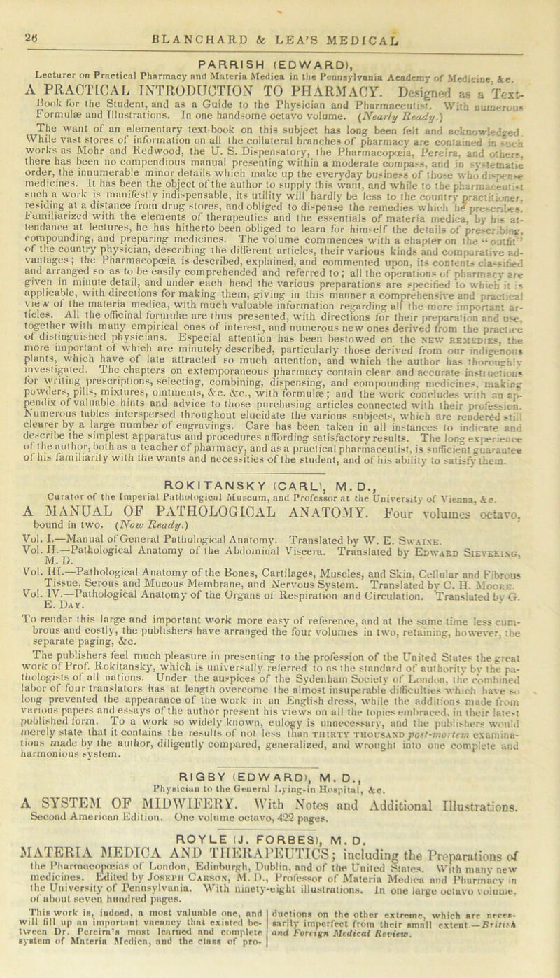 PARRISH (EDWARD), Lecturer on Practical Pharmacy and Materia Medica in the Pennsylvania Academy of Medicine 4e A PRACTLCAL INTllODUCTIOxV TO PHARMACY. Designed as a Text- Book lor the Student, and as a Guide to the Physician and Pharmaceutist. With numerous Formulae and Illustrations. In one handsome octavo volume. (Nearly Ready.) The want of an elementary text book on this subject has long been felt and acknowledjred. While vast stores ol information on all the collateral branches of pbarmacv are contained in -uch works as Mohr and Redwood, the U. S. Dispensatory, the Pharmacop<ma, Pereira, and others, there has been no compendious manual presenting within a moderate compa>.s, and in systematrc order, the innu.Tierable minor details which make up the everyday business of those whodispen-e medicines. It has been the object of the author to supply this want, and while to the pharmaceut'st such a work is manifestly indispensable, its utility will hardly be le.ss to the country practitioner, residing at a distance from drug stores, and obliged to dispense the remedies which htf prescribe*, hamiliarized with the elements ol therapeutics and the essentials of materia medica, by his at- tendance at lectures, he has hitherto been obliged to learn for himself the details of prescribirijr, compounding, and preparing medicines. The volume commences with a chapter on the •*outfit ’ of the country physician, describing the dilierent articles, their various kinds and comparative ad- vantages ; the Pharmacopoeia is described, e.vpiained, and commented upon, its contents cla-sified and arranged so as to be easily comprehended and referred to; all the operations of pharmacy are given in minute detail, and under each head the various preparations are specified to which it :« applicable, with directions for making them, giving in this manner a comprehensive and practical vie.v of the materia medica, with much valuable information regarding all the more important ar- ticles. All^ the officinal Ibrmulae are thus presented, with directions for their preparation and u*-e, together with many empirical ones of interest, and numerous new ones derived Irom the practice ol distinguished physicians. Especial attention has been bestowed on the new remedies, the more important of which are minutely described, particularly those derived from our indigenous plants, which have of late attracted so much attention, and which the author has thoroughly investigated. The chapters on extemporaneous pharmacy contain clear and accurate insttiiction* Idr writing prescriptions, selecting, combining, dispensing, and cotnpounding medicines, makinc powders, pills, mixtures, ointments, &c. &c., with lormulte; and the work concludes with an ap- pendix of valuable hints and advice to those purchasing articles connected with their profession. Numerous tables interspersed throughout elucidate the various subjects, which are rendered still clearer by a large number of engravings. Care has been taken in all instances to indicate and describe the simplest apparatus and procedures affording satisfactory re.«ults. The long experience of the author, both as a teacher ol phaiinacy, and as a practical pharmaceutist, is sufficient guarantee ol his familiarity with the wants and necessities of the student, and of his ability to satisfy them. ROKITANSKY (CARL', M.D., Curator of the Imperial Piithulogiciil Museum, and Professor at the University of Vienna, &e. A MANUAL OF PATFIOLOGICAL ANATOMY. Four volumes octavo, bound in two. (Now Ready.) Vol. I.—Manual of General Pathological Anatomy. Translated by W. E. Sw.-uxe. Vol. II.—Pathological Anatomy of the Abdominal Viscera. Translated by Edw.\rd Sieveki.ng, M. D. Vol. HI.—Pathological Anatomy of the Bones, Cartilages, Muscles, and Skin, Cellular and Fibreu* Tissue, Serous and Mucous Membrane, and A'ervous System. Translated by C. H. Moore. Vol. IV.—Pathological Anatomy of the Organs of Respiration and Circulation. Translated bv G. E. Day. To render this large and important work more easy of reference, and at the same time less cum- brous and costly, the publishers have arranged the four volumes in two, retaining, however, tlie separate paging, &c. The publishers feel much pleasure in presenting to the profession of the United States the great work ol Prof. Rokitansky, which is universally referred to as the standard of authority by the pa- tiiologists ol all nations. Under the auspices of the Sydenham Society of London, the combined labor of four translators has at length overcome the almost insuperalde difficulties which have so long prevented the appearance of the work in an English dress, while the additions made from various papers and essays ol the author present his views on all the topics embraced, in their iate-t published form. To a \york so widely known, eulogy is unnecessary, and the publishers wtuiid merely stale that it contains the results of not less than thirty tuoiisasd posl-jnortrw examina- tions made by the author, diligently compared, geiieialized, and wrought into one complete and harmonious system. RIGBY (EDWAROI, M. D., Phyaiciun to the GearrnI Lyiag-in Hospital, Ac. A SYSTEM OF MIDWIFERY. With Notes and Additional Illustrations. Second American Edition. One volume octavo, d‘22 pages. ROYLE (J. FORBES), M. D. MATERIA MEDICA AND THERAPEUTICS; including the Preparations of the Pharmacopneias of London, Edinburgh, Dublin, and of the United Slates. With inanv new medicines, haiited by Joseph Causo.n, M. D., Professor of Materia Medica and Pharmaev in the University of Pennsylvania. With ninety-eight illustrations. In one large octavo volunie. ol about seven hundred pages. This work is, indeed, a most valuable one, and I ductions on the other extreme, which are ceces- will fill up an important vacancy that existed he- | sarily imperfect from their smoll extent —.Fnfi.<* tween Dr. Pereira’s most leaniod and complete and Forngn Medical Revieto. system of Materia Medica, and the class of pro- |