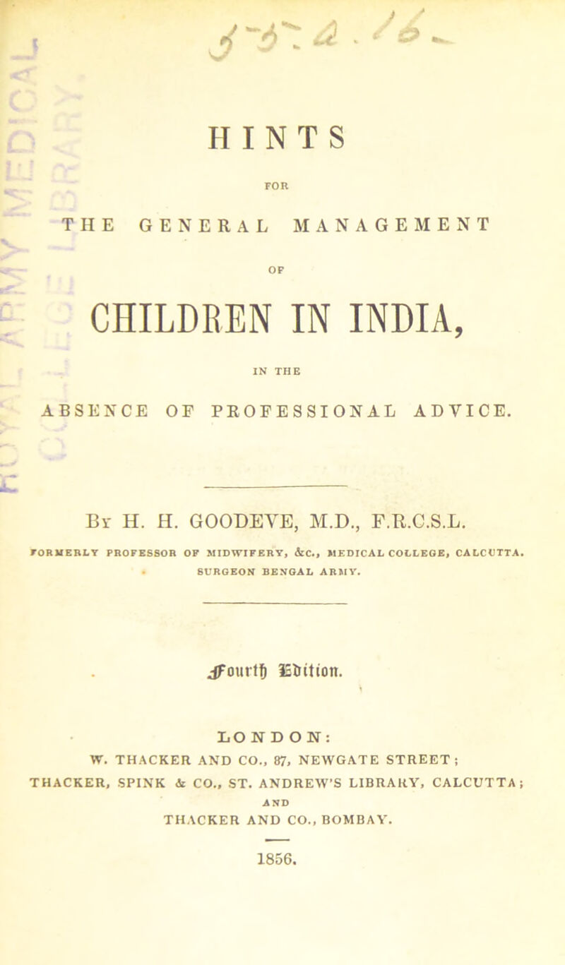 J * / / HINTS FOR THE GENERAL MANAGEMENT OF CHILDREN IN INDIA, IN THE ABSENCE OP PROFESSIONAL ADVICE. Br H. H. GOODEVE, M.D., F.R.C.S.L. FORMERLY PROFESSOR OF MIDWIFERY, &C., MEDICAL COLLEGE, CALCUTTA. . SURGEON BENGAL ARMY. jFourtf) ISUttion. LONDON: W. THACKER AND CO., 87, NEWGATE STREET j THACKER, SPINK & CO., ST. ANDREW'S LIBRARY, CALCUTTA; AND THACKER AND CO., BOMBAY. 1856.