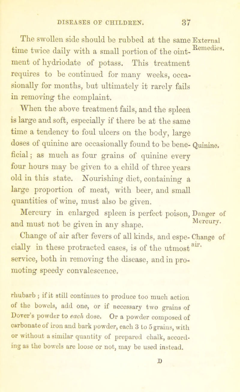 The swollen side should be rubbed at the same External time twice daily with a small portion of the oint- ^emec^e3' ment of hydriodate of potass. This treatment requires to be continued for many weeks, occa- sionally for months, but ultimately it rarely fails in removing the complaint. When the above treatment fails, and the spleen is large and soft, especially if there be at the same time a tendency to foul ulcers on the body, large doses of quinine are occasionally found to be bene- Quinine, ficial; as much as four grains of quinine every four hours may be given to a child of three years old in this state. Nourishing diet, containing a large proportion of meat, with beer, and small quantities of wine, must also be given. Mercury in enlarged spleen is perfect poison, Danger of and must not be given in any shape. Mercury. Change of air after fevers of all kinds, and espe- Change of cially in these protracted cases, is of the utmostair‘ service, both in removing the disease, and in pro- moting speedy convalescence. rhubarb ; if it still continues to produce too much action of the bowels, add one, or if necessary two grains of Dover s powder to each dose. Or a powder composed of carbonate of iron and bark powder, each 3 to 5 grains, with or without a similar quantity of prepared chalk, accord- ing as the bowels are loose or not, may be used instead. D