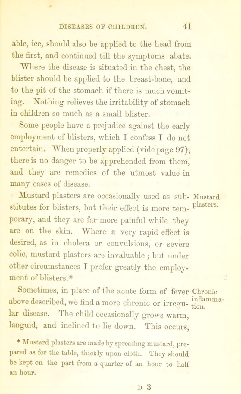 able, ice, should also be applied to the bead from the first, and continued till tbe symptoms abate. Where the disease is situated in the chest, the blister should be applied to the breast-bone, and to the pit of the stomach if there is much vomit- ing. Nothing relieves the irritability of stomach in children so much as a small blister. Some people have a prejudice against the early employment of blisters, which I confess I do not entertain. When properly applied (vide page 97), there is no danger to be apprehended from them, and they are remedies of the utmost value in many cases of disease. Mustard plasters are occasionally used as sub- Mustard stitutes for blisters, but their effect is more tern- Plaster8, porary, and they are far more painful while they are on the skin. Where a very rapid effect is desired, as in cholera or convulsions, or severe colie, mustard plasters are invaluable ; but under other circumstances I prefer greatly the employ- ment of blisters.* Sometimes, in place of the acute form of fever Chronic above described, we find a more chronic or irregu- £^amma lar disease. The child occasionally grows warm, languid, and inclined to lie down. This occurs, * Mustard plasters are made by spreading mustard, pre- pared as for the table, thickly upon cloth. They should be kept on the part from a quarter of an hour to half an hour.