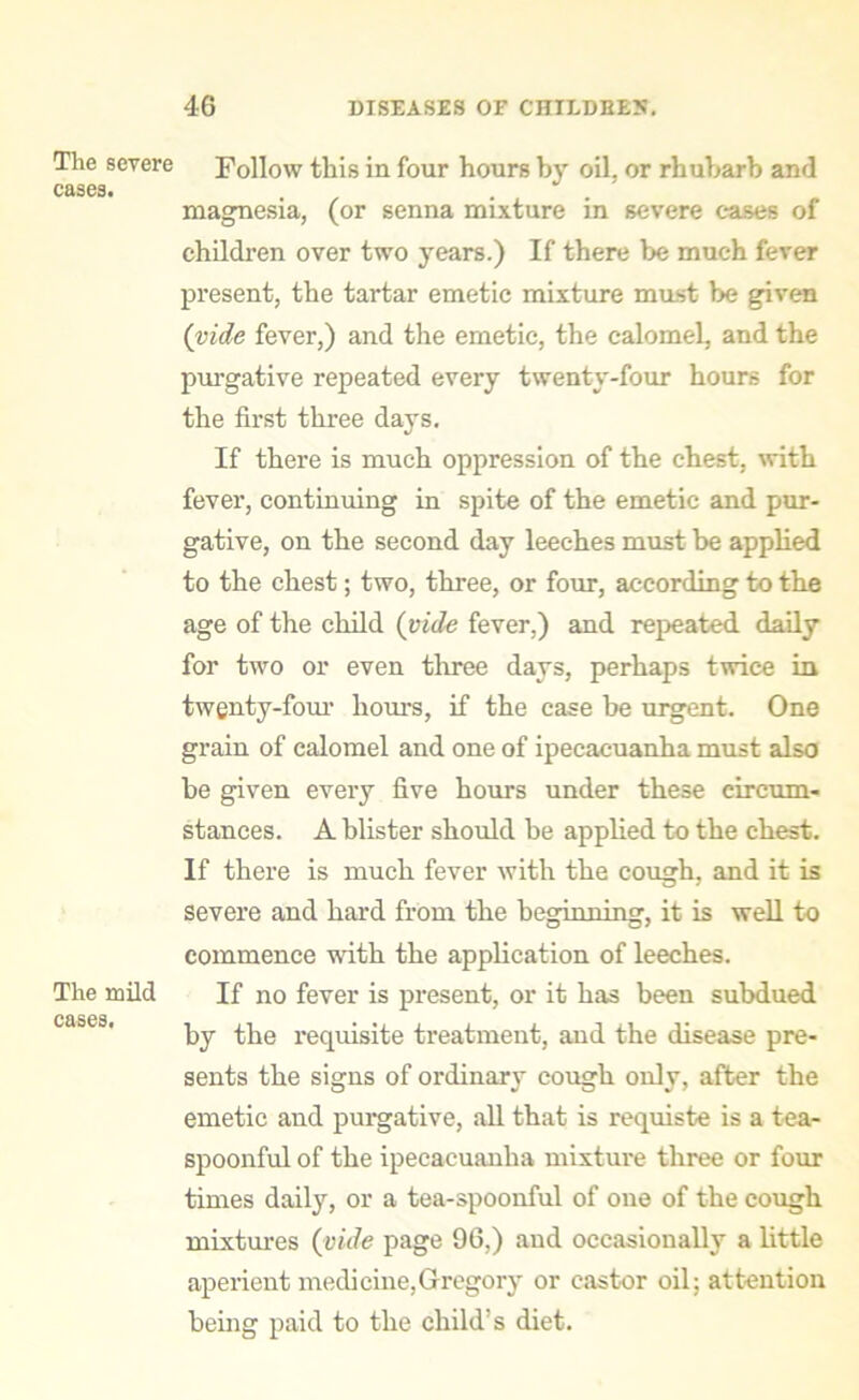 The severe cases. The mild cases. Follow this in four hours by oil, or rhubarb and magnesia, (or senna mixture in severe eases of children over two years.) If there be much fever present, the tartar emetic mixture mast be given (vide fever,) and the emetic, the calomel, and the purgative repeated every twenty-four hours for the first three days. If there is much oppression of the chest, with fever, continuing in spite of the emetic and pur- gative, on the second day leeches must be applied to the chest; two, three, or four, according to the age of the child (vide fever,) and repeated, daily for two or even three days, perhaps twice in twenty-four hours, if the case be urgent. One grain of calomel and one of ipecacuanha must also be given every five hours under these circum- stances. A blister should be applied to the cbest. If there is much fever with the cough, and it is severe and hard from the beginning, it is well to commence with the application of leeches. If no fever is present, or it has been subdued by the requisite treatment, and the disease pre- sents the signs of ordinary cough only, after the emetic and purgative, all that is requiste is a tea- spoonful of the ipecacuanha mixture three or four times daily, or a tea-spoonful of one of the cough mixtures (vide page 96,) and occasionally a little aperient medicine,Gregory or castor oil; attention being paid to the child’s diet.