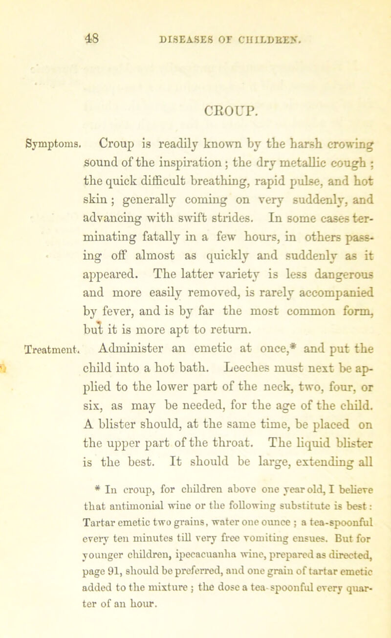 CROUP. Symptoms. Croup is readily known by tbe harsh crowing sound of the inspiration; the dry metallic cough ; the quick difficult breathing, rapid pulse, and hot skin ; generally coming on very suddenly, and advancing with swift strides. In some cases ter- minating fatally in a few hours, in others pass- ing off almost as quickly and suddenly as it appeared. The latter variety is less dangerous and more easily removed, is rarely accompanied by fever, and is by far the most common form, but it is more apt to return. Treatment. Administer an emetic at once,* and put the child into a hot bath. Leeches must next be ap- plied to the lower part of the neck, two, four, or six, as may be needed, for the age of the child. A blister should, at the same time, be placed on the upper part of the throat. The liquid blister is the best. It should be large, extending all * In croup, for children above one year old, I believe that antimonial wine or the following substitute is best: Tartar emetic two grains, water one ounce ; a tea-spoonful every ten minutes till very free vomiting ensues. But for younger children, ipecacuanha wine, prepared as directed, page 91, should be preferred, and one grain of tartar emetic added to the mixture ; the dose a tea-spoonful every quar- ter of an hour.