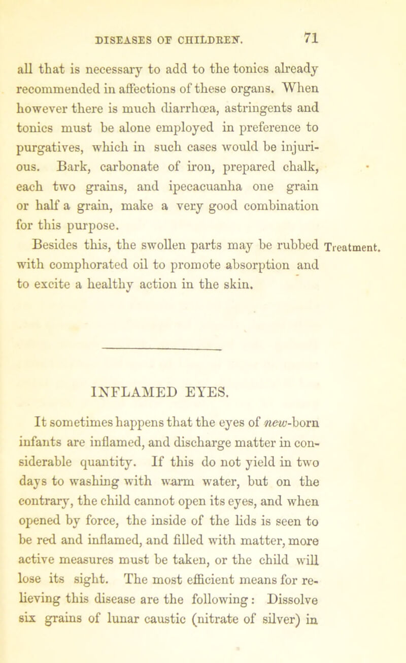 all that is necessary to add to the tonics already recommended in affections of these organs. When however there is much diarrhoea, astringents and tonics must be alone employed in preference to purgatives, which in such cases would be injuri- ous. Bark, carbonate of iron, prepared chalk, each two grains, and ipecacuanha one grain or half a grain, make a very good combination for this purpose. Besides this, the swollen parts may be rubbed Treatment, with comphorated oil to promote absorption and to excite a healthy action in the skin. INFLAMED EYES. It sometimes happens that the eyes of new-born infants are inflamed, and discharge matter in con- siderable quantity. If this do not yield in two days to washing with warm water, but on the contrary, the child cannot open its eyes, and when opened by force, the inside of the lids is seen to be red and inflamed, and filled with matter, more active measures must be taken, or the child will lose its sight. The most efficient means for re- lieving this disease are the following: Dissolve six grains of lunar caustic (nitrate of silver) in