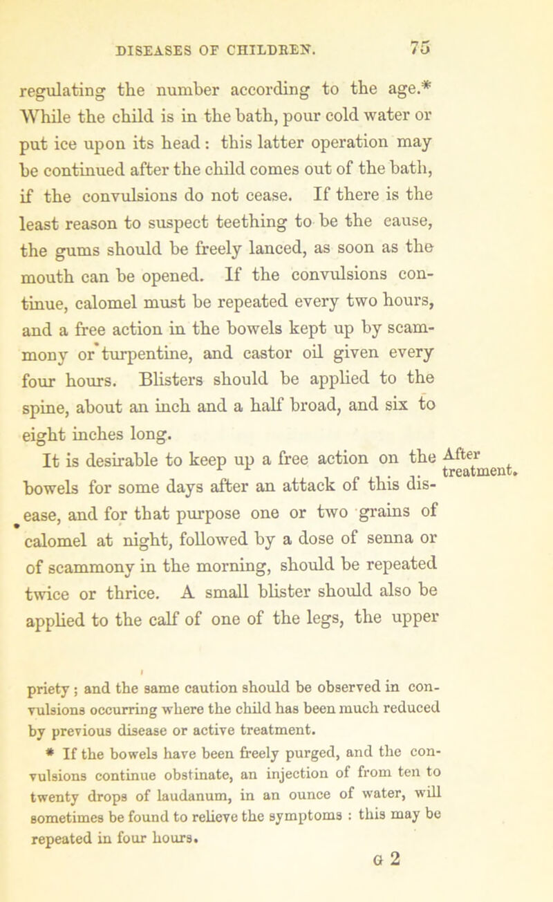 regulating the number according to the age.* While the child is in the bath, pour cold water or put ice upon its head : this latter operation may he continued after the child comes out of the hath, if the convulsions do not cease. If there is the least reason to suspect teething to he the cause, the gums should be freely lanced, as soon as the mouth can he opened. If the convulsions con- tinue, calomel must be repeated every two hours, and a free action in the bowels kept up by scam- mony or turpentine, and castor oil given every four hours. Blisters should be applied to the spine, about an inch and a half broad, and six to eight inches long. It is desirable to keep up a free action on the After .... treatment. bowels for some days after an attack of this dis- ease, and for that purpose one or two grains of calomel at night, followed by a dose of senna or of scammony in the morning, should be repeated twice or thrice. A small blister should also be applied to the calf of one of the legs, the upper priety ; and the same caution should be observed in con- vulsions occurring where the child has been much reduced by previous disease or active treatment. * If the bowels have been freely purged, and the con- vulsions continue obstinate, an injection of from ten to twenty drops of laudanum, in an ounce of water, will sometimes be found to relieve the symptoms : this may be repeated in four hours. Q 2