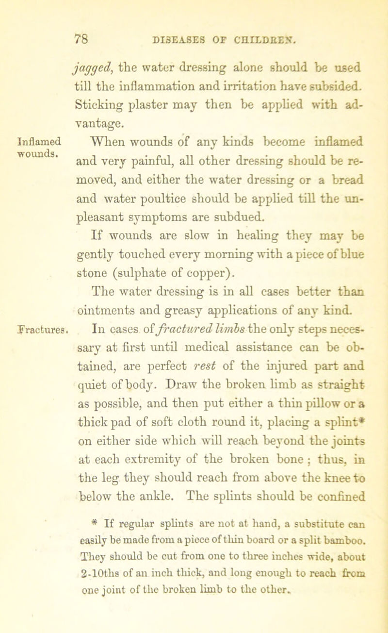 Inflamed wounds. Fractures. jagged, the water dressing alone should be used till the inflammation and irritation have subsided. Sticking plaster may then be applied with ad- vantage. When wounds of any kinds become inflamed and very painful, all other dressing should be re- moved, and either the water dressing or a bread and water poultice should be applied till the un- pleasant symptoms are subdued. If wounds are slow in healing they may be gently touched every morning with a piece of blue stone (sulphate of copper). The water dressing is in all cases better than ointments and greasy applications of any kind. In cases of fractured limbs the only steps neces- sary at first until medical assistance can be ob- tained, are perfect rest of the injured part and quiet of body. Draw the broken limb as straight as possible, and then put either a thin pillow or a thick pad of soft cloth round it, placing a splint* on either side which will reach beyond the joints at each extremity of the broken bone ; thus, in the leg they should reach from above the knee to below the ankle. The splints should be confined * If regular splints are not at hand, a substitute can easily be made from a piece of thin board or a split bamboo. They should be cut from one to three inches wide, about 2-10tlis of an inch thick, and long enough to reach from one joint of the broken limb to the other.