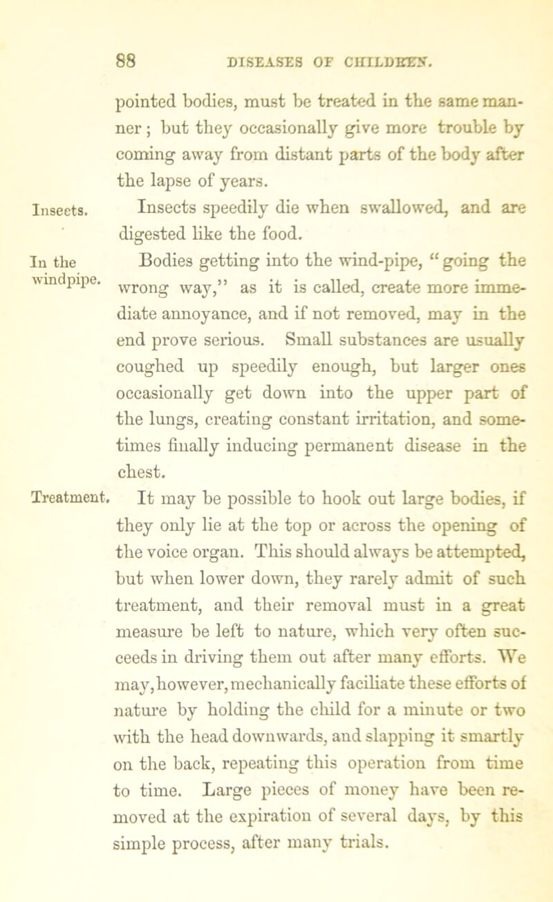 pointed bodies, must be treated in the same man- ner ; but they occasionally give more trouble by coming away from distant parts of the body after the lapse of years. Insects. Insects speedily die when swallowed, and are digested like the food. In the Bodies getting into the wind-pipe, “ going the windpipe. wrong way,” as it is called, create more imme- diate annoyance, and if not removed, may in the end prove serious. Small substances are usually coughed up speedily enough, but larger ones occasionally get down into the upper part of the lungs, creating constant irritation, and some- times finally inducing permanent disease in the chest. Treatment. It may be possible to hook out large bodies, if they only lie at the top or across the opening of the voice organ. This should always be attempted, but when lower down, they rarely admit of such treatment, and their removal must in a great measure be left to nature, which very often suc- ceeds in driving them out after many efforts. We may,however, mechanically faciliate these efforts of nature by holding the child for a minute or two with the head downwards, and slapping it smartly on the back, repeating this operation from time to time. Large pieces of money have been re- moved at the expiration of several days, by this simple process, after many trials.