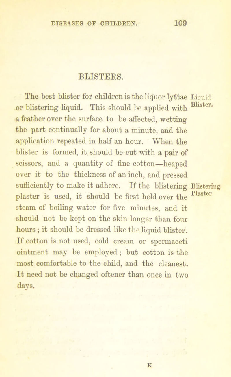 BLISTERS. The best blister for children is the liquor lyttae Liquid or blistering liquid. This should be applied with Bllster* a feather over the surface to be affected, wettins: the part continually for about a minute, and the application repeated in half an hour. When the blister is formed, it should be cut with a pair of scissors, and a quantity of fine cotton—heaped over it to the thickness of an inch, and pressed sufficiently to make it adhere. If the blistering Blistering plaster is used, it should be first held over the 'Plastur steam of boiling water for five minutes, and it should not be kept on the skin longer than four hours ; it should he dressed like the liquid blister. If cotton is not used, cold cream or spermaceti ointment may be employed; but cotton is the most comfortable to the child, and the cleanest. It need not be changed oftener than once in two days.