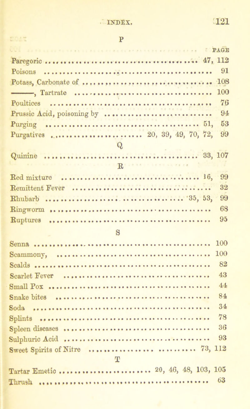 P Paregoric Poisons Potass, Carbonate of , Tartrate Poultices Prussic Acid, poisoning by Purging Purgatives Quinine Red mixture Remittent Fever Rliubarb Ringworm .... Ruptures ...., Senna Scammony, Scalds Scarlet Fever Small Pox Snakebites ....... Soda Splints Spleen diseases Sulphuric Acid Sweet Spirits of Nitre Tartar Emetic Thrush ........... Q R S T PAGE 47, 112 91 108 100 76 94 61, 53 20, 39, 49, 70, 72, 99 33, 107 * • • • 16, 99 32 35, 53, 99 68 95 100 100 82 43 44 84 34 78 36 93 73, 112 ,. 20, 46, 48, 103, 105 63