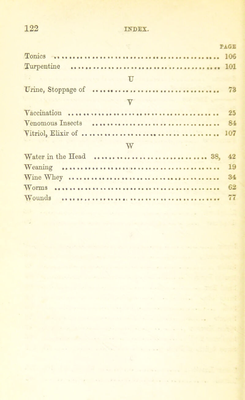 PAGE Tonics .. 106 Turpentine 101 U Urine, Stoppage of 73 V Vaccination 25 Venomous Insects 84 Vitriol, Elixir of 107 W Water in the Head 38, 42 Weaning 19 Wine Whey 34 Worms 62 Wounds 77