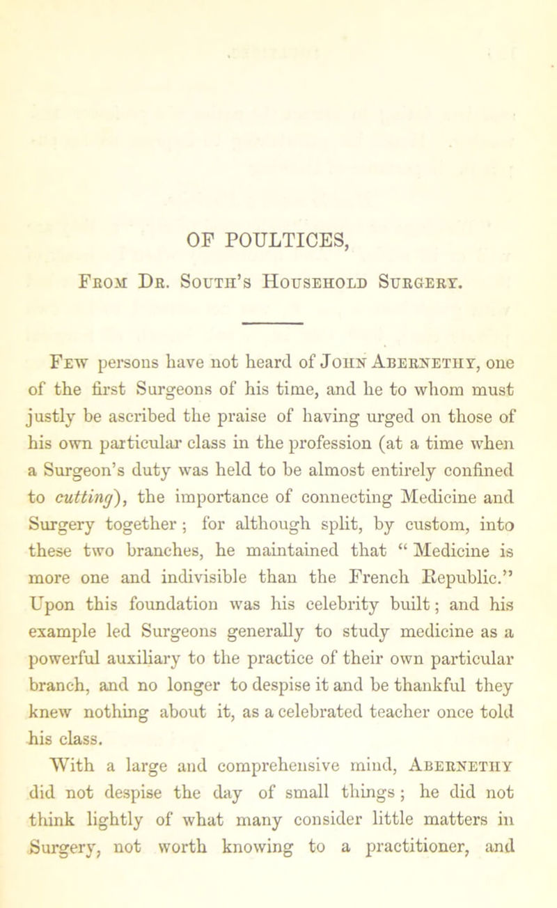 OF POULTICES, From Dr. South’s Household Surgery. Few persons have not heard of John Abernetiiy, one of the first Surgeons of his time, and he to whom must justly be ascribed the praise of having urged on those of his own particular class in the profession (at a time when a Surgeon’s duty was held to be almost entirely confined to cutting), the importance of connecting Medicine and Surgery together ; for although split, by custom, into these two branches, he maintained that “ Medicine is more one and indivisible than the French Republic.” Upon this foundation was his celebrity built; and his example led Surgeons generally to study medicine as a powerful auxiliary to the practice of their own particular branch, and no longer to despise it and be thankful they knew nothing about it, as a celebrated teacher once told his class. With a large and comprehensive mind, Abernethy did not despise the day of small things ; he did not think lightly of what many consider little matters in Surgery, not worth knowing to a practitioner, and