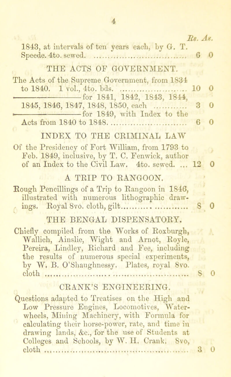 Us. As. 1843, at intervals of ten years each, by G. T. Speede. 4to. sewed 6 0 THE ACTS OF GOVERNMENT. The Acts of the Supreme Government, from 1834 to 1840. 1 vol., 4to. bds 10 0 . for 1841, 1842, 1843, 1844, 1845, 1846, 1847, 1848, 1850, each 3 0 • for 1849, writh Index to the Acts from 1840 to 1848 6 0 INDEX TO THE CRIMINAL LAW Of the Presidency of Fort William, from 1793 to Feb. 1849, inclusive, by T. C. Fenwick, author of an Index to the Civil Law. 4to. sewed. ... 12 0 A TRIP TO RANGOON. Rough Pencillings of a Trip to Rangoon in 1846, illustrated with numerous lithographic draw- ings. Royal 8vo. cloth, gilt 8 0 THE BENGAL DISPENSATORY. Chiefly compiled from the Works of Roxburgh, Wallich, Ainslie, Wight and Arnot, Royle, Pereira, Lindley, Richard and Fee, including the results of numerous special experiments, by W. B. O’Shaughnessy. Plates, royal 8vo. cloth S 0 CRANK’S ENGINEERING. Questions adapted to Treatises on the High and Low Pressure Engines, Locomotives, Water- wheels, Mining Machinery, with Formula for calculating their horse-power, rate, and time in drawing lands, &c., for the use of Students at Colleges and Schools, by W. H. Crank. Svo, cloth 3 0