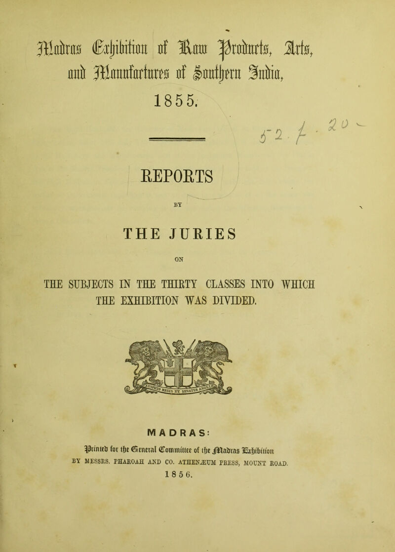 JBnira Cxjjitiitifln nf %m Iftnhik, lxkt inti lliinittfitrfnres nf lautljeru Mia, 1855. 4'2 / ' REPORTS BY THE JURIES THE SUBJECTS IN THE THIRTY CLASSES INTO WHICH THE EXHIBITION WAS DIVIDED. MADRAS: pinteb fov tlje €5cneral gTotnnu'tttt of i5e Jflafctas SEjc&tfnu'on BY MESSRS. PHAROAH AND CO. ATHENiEUM PRESS, MOUNT ROAD.