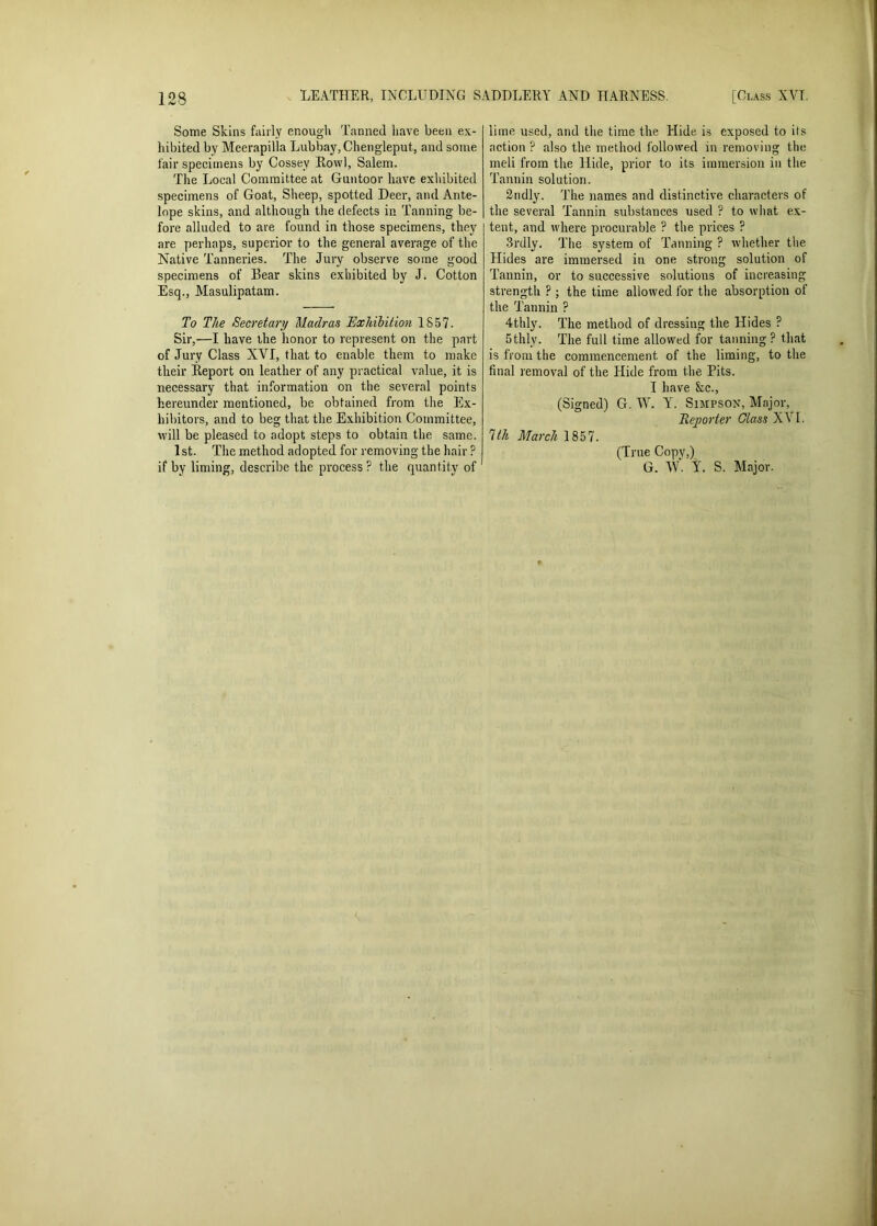 Some Skins fairly enough Tanned have been ex- hibited by Meerapilla Lubbay,Chengleput., and some fair specimens by Cossey Row], Salem. The Local Committee at Guntoor have exhibited specimens of Goat, Sheep, spotted Deer, and Ante- lope skins, and although the defects in Tanning be- fore alluded to are found in those specimens, they are perhaps, superior to the general average of the Native Tanneries. The Jury observe some good specimens of Bear skins exhibited by J. Cotton Esq., Masulipatam. To The Secretary Madras Exhibition 1S57. Sir,—I have the honor to represent on the part of Jury Class XVI, that to enable them to make their Report on leather of any practical value, it is necessary that information on the several points hereunder mentioned, be obtained from the Ex- hibitors, and to beg that the Exhibition Committee, will be pleased to adopt steps to obtain the same. 1st. The method adopted for removing the hair ? if by liming, describe the process ? the quantity of lime used, and the time the Hide is exposed to its action ? also the method followed in removing the meli from the Hide, prior to its immersion in the Tannin solution. 2ndly. The names and distinctive characters of the several Tannin substances used ? to what ex- tent, and where procurable ? the prices ? 3rdly. The system of Tanning ? whether the Hides are immersed in one strong solution of Tannin, or to successive solutions of increasing strength ? ; the time allowed lor the absorption of the Tannin ? 4thly. The method of dressing the Hides P 5thlv. The full time allowed for tanning? that is from the commencement of the liming, to the final removal of the Hide from the Pits. I have &c., (Signed) G. W. Y. Simpson, Major, Reporter Glass XVI. 1th March 1857. (True Copy,) G. W. Y. S. Major.