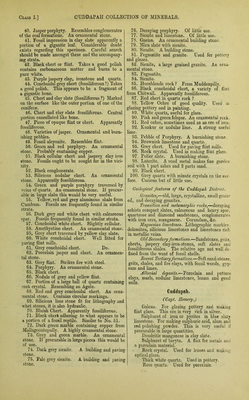 40. Jasper porphyry. Resembles conglomerates of the coal formations. An ornamental stone. 41. Fossil impression in clay slate apparently a portion of a gigantic leaf. Considerable doubt, exists regarding this specimen. Careful search should be made amongst these and the accompany- ing strata. 42. Black chert or flint. Takes a good polish contains carbonaceous matter and burns to a pure white. 43. Purple jaspery clay, ironstone and quartz. 44. Conchoidal grey chert (fossiliferous ?) Takes a good polish. This appears to be a fragment of a gigantic bone. 45. Chert and clay slate (fossiliferous P) Marked on the surface like the outer portion of one of the coniferse. 46. Chert and clay slate fossiliferous. Central portion cancellated like bone. 47. Piece of opaque flint or chert. Apparently fossiliferous. 48. Varieties of jasper. Ornamental and burn- ishing pebbles. 49. Fossil alcyonite. Resembles flint. 50. Green and red porphyry. An ornamental stone. Probably containing copper. 51. Black cellular chert and jaspery clay iron stone. Fossils ought to be sought for in the vici- nity. 52. Black conglomerate. 53. Silicious nodular chert. An ornamental stone. Apparently fossiliferous. 54. Green and purple porphyry traversed by veins of quartz. An ornamental stone. If procur- able in large slabs this would be very useful. 55. Yellow, red and grey aluminous shale from Cumburn. Fossils are frequently found in similar strata. 56. Dark grey and white chert with calcareous spar. Fossils frequently found in similar strata. 57- Conchoidal white chert. Slightly cellular. 58. Amethystine chert. An ornamental stone. 59. Grey chert traversed by yellow clay slate. 60. White conchoidal chert. Well fitted for paving flint mills. 61. Grey conchoidal chert. Do. 62. Porcelain jasper and chert. An ornamen- tal stone. 63. Grey flint. Strikes fire with steel. 64. Porphyry. An ornamental stone. 65. Black chert. 66. Nodule of grey and yellow flint. 67. Portion of a large ball of quartz containing rock crystal. Resembling an Agate. 68. Red and grey conchoidal chert. An orna- mental stone. Contains circular markings. 69. Silicious lime stone fit for lithography and whet stones, it is.also hydraulic. 70. Bluish Chert. Apparently fossiliferous. 71. Black chert adhering to what appears to be a portion of a fossil reptile. Similar to No. 51. 72. Dark green marble containing copper from Mallagoontapully. A highly ornamental stone. 73. Grey and green marble. An ornamental stone. If procurable in large pieces this would be of use. 74. Dark grey sienite. A building and paving stone. 75. Pale grey sienite. A building and paving stone. 76. Decaying porphyry. Of little use. 77. Sienite and limestone. Of little use. 78. Gneiss. An ornamental building stone. 79. Mica slate with sienite. 80. Sienite. A building stone. 81. Pegmatite and granite. Used for pottery and glazes. 82. Sienite, a large grained granite. An orna- mental stone. 83. Pegmatite. 84. Sienite. 85. Hornblende rock ? From Muddenpilly. 86. Black conchoidal chert, a variety of flint from Chitwail. Apparently fossiliferous. 87. Red chert in quartz rock ? 88. Yellow Ochre of good quality. Used in glazing pottery and in painting. 89. White quartz, useful for glass. 90. Pink and green felspar. An ornamental rock. 91. Red ochre, sometimes used as an ore of iron. 92. Kunkur or nodular lime. A strong useful lime. 93. Pebble of Porphyry. A burnishing stone, 94. Brownish limestone and quartz. 95. Grey chert. Used for paving flint mills. 96. Rock crystal. Used in making flint glass. 97. Polier slate. A burnishing stone. 98. Laterite. A road metal makes fine garden soil with 1 part ashes and 2 parts sand. 99. Black chert. 100. Grey quartz with minute crystals on the sur- face. Curious but of little use. Geological feature» of the Cuddapah District. Granites,—old, large, crystalline, small grain- ed, and decaying granites. Transition and metamorphic roclcs,—decaying schists compact slates, calcareous and heavy spar, quartzose and diamond sandstones, conglomerates with iron ores, manganese. Corundum, &c. Magnesian limestones. Lithographic marbles. dolomites, silicious limestones and limestones rich in metallic veins. Old Secondary formations.—Sandstones, grits, cherts, jaspery clay-iron-stones, soft slates and fossiliferous shales. The relative age not well de- fined from the want of fossil shells. Recent Tertiary formations.—Soft sand-stones, grits, shales, and fire clays, with fossil woods, gyp- sum and limes. Alluvial deposits.—Porcelain and potters clays, marls, nodular limestones, loams and good soils. Cuddapnh. (Capt. Hemery.) Galena. For glazing pottery and making flint glass. This ore is very rich in silver. Sulphuret of iron or pyrites in blue slaty limestone. For making sulphuric acid, alum and red polishing powder. This is very useful if procurable in large quantities. Dendritic manganese in clay slate. Sulphuret of baryta. A flux for metals and a porcelain material. Rock crystal. Used for lenses and making optical glass. Thick white quartz. Used in pottery. Rose quartz. Used for porcelain.