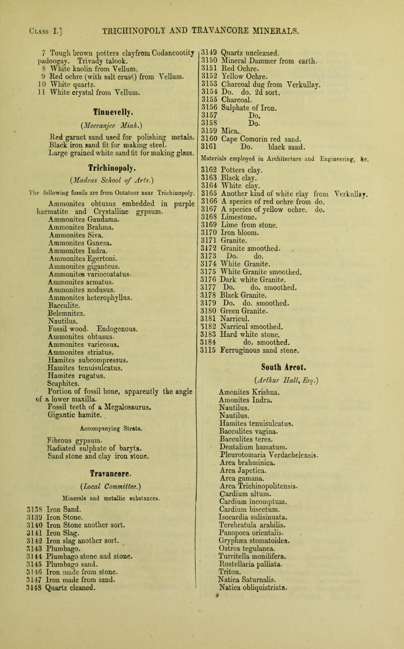 7 Tough brown potters clayfrom Codancootity padoogay. Trivady talook. 8 White kaolin from Yellum. 9 Red ochre (with salt crust) from Vellum. 10 White quartz. 11 White crystal from Vellum. Tinuevelly. {Meeranjee Miah.) Red garnet sand used for polishing metals. Black iron sand fit for makiug steel. Large grained white sand fit for making glass. Triehinopoly. {Madras School of Arts.) The following fossils are from Ootatoor near Triehinopoly. Ammonites obtusus embedded in purple haematite and Crystalline gypsum. Ammonites Gauaama. Ammonites Brahma. Ammonites Siva. Ammonites Ganesa. Ammonites Indra. Ammonites Egertoni. Ammonites gigantcus. Ammonites variocostatus. Ammonites armatus. Ammonites nodusus. Ammonites heterophyllus. Bacculite. Belemnites. Nautilus. Possil wood. Endogenous. Ammonites obtusus. Ammonites varicosus. Ammonites striatus. Hamites subcompressus. Hamites tenuisulcatus. Hamites rugatus. Scaphites. Portion of fossil bone, apparently the angle of a lower maxilla. Fossil teeth of a Megalosaurus. Gigantic hamite. Accompanying Strata. Fibrous gypsum. Radiated sulphate of baryta. Sand stone and clay iron stone. Travancorc. (local Committee.) Minerals and metallic substances. 3138 Iron Sand. 3139 Iron Stone. 3140 Iron Stone another sort. 3141 Iron Slag. 3142 Iron slag another sort. 3143 Plumbago. 3144 Plumbago stone and stone. 3145 Plumbago sand. o 146 Iron made from stone. 3147 Iron made from sand. 3148 Quartz cleaned. 3149 Quartz uncleaned. 3150 Mineral Dammer from earth. 3151 Red Ochre. 3152 Yellow Ochre. 3153 Charcoal dug from Verkullay. 3154 Do. do. 2d sort. 3155 Charcoal. 3156 Sulphate of Iron. 3157 Do. 3158 Do. 3159 Mica. 3160 Cape Comorin red sand. 3161 Do. black sand. Materials employed in Architecture and Engineering, See, 3162 Potters clay. 3163 Black clay. 3164 White clay. 3165 Another kind of white clay from Verkullay. 3166 A species of red ochre from do. 3167 A species of yellow ochre, do. 3168 Limestone. 3169 Lime from stone. 3170 Iron bloom. 3171 Granite. 3172 Granite smoothed. 3173 Do. do. 3174 White Granite. 3175 White Granite smoothed. 3176 Dark white Granite. 3177 Do. do. smoothed. 3178 Black Granite. 3179 Do. do. smoothed. 3180 Green Granite. 3181 Narricul. 3182 Narricul smoothed. 3183 Hard white stone. 3184 do. smoothed. 3115 Ferruginous sand stone. South Arcot. {Arthur Hall, Esq.) Amonites Krishna. Anionites Indra. Nautilus. Nautilus. Hamites tenuisulcatus. Bacculites vagina. Bacculites teres. Dentalium hamatum. Pleurotomaria Verdachelensis. Area brahminica. Area Japetica. Area gamana. Area Trichinopolitensis. Cardium altum. Cardium incomptum. Cardium bisectum. Isocardia sulisinuata. Terebratula arabilis. Panopoca orientalis. Gryphsea stomatoidea. Ostrea tegulanea. Turritella monilifera. Rostellaria palliata. Triton. Natica Satumalis. Natica obliquistriata.