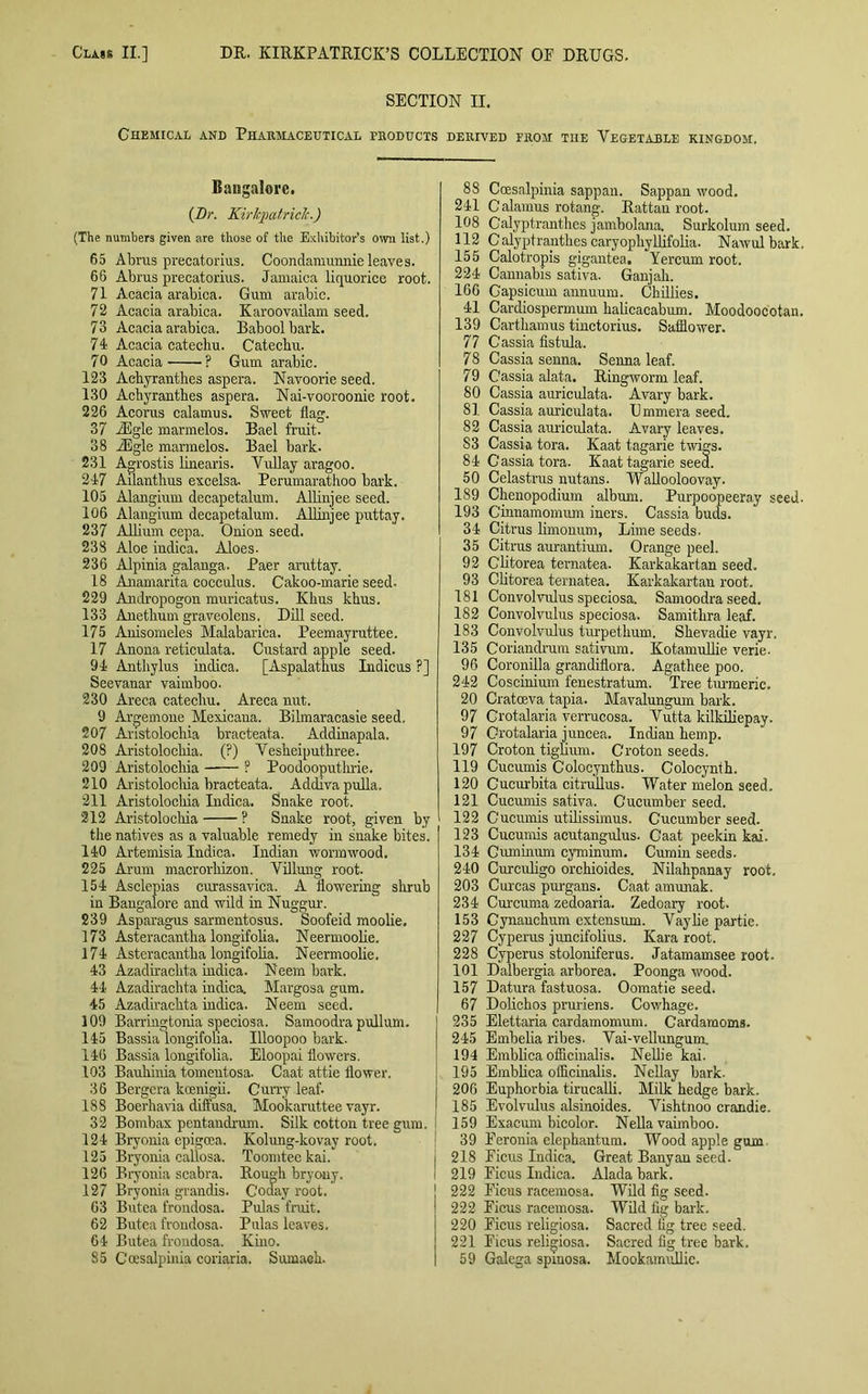 SECTION II. Chemical and Pharmaceutical products derived from the Vegetable kingdom. Bangalore. (Dr. Kirkpatrick.) (The numbers given are those of the Exhibitor’s own list.) 65 Abrus precatorius. Coondamunnie leaves. 66 Abrus precatorius. Jamaica liquorice root. 71 Acacia arabica. Gum arabic. 72 Acacia arabica. Karoovailam seed. 73 Acacia arabica. Baboolbark. 74 Acacia catechu. Catechu. 70 Acacia ? Gum arabic. 123 Aehyranthes aspera. Navoorie seed. 130 Aehyranthes aspera. Nai-vooroonie root. 226 Acorus calamus. Sweet flag. 37 iEg-le marmelos. Bael fruit. 38 iEgle marmelos. Bael bark. 231 Agrostis linearis. Vullay aragoo. 247 Ailanthus excelsa. Perumarathoo bark. 105 Alangium decapetalum. Allinjee seed. 106 Alangium decapetalum. Allinjee pitttay. 237 Allium cepa. Onion seed. 238 Aloe indica. Aloes- 236 Alpinia galanga. Paer aruttay. 18 Anamarita cocculus. Cakoo-marie seed. 229 Andropogon muricatus. Khus khus. 133 Anethum graveolens. Dill seed. 175 Anisomeles Malabariea. Peemayruttee. 17 Anona reticulata. Custard apple seed. 94 Anthylus indica. [Aspalathus Indicus ?] Seevanar vaimboo. 230 Areca catechu. Areca nut. 9 Argemone Mexicana. Bilmaracasie seed. 207 Anstoloclria bracteata. Addinapala. 208 Aristolochia. (?) Vesheiputhree. 209 Aristolochia ? Poodooputhrie. 210 Ai'istolocliia bracteata. Addivapulla. 211 Aristolochia Indica. Snake root. 212 Aristolocliia ? Snake root, given by the natives as a valuable remedy in snake bites. 140 Artemisia Indica. Indian wormwood. 225 Arum macrorhizon. Villung root. 154 Asclepias curassavica. A flowering shrub in Bangalore and wild in Nuggur. 239 Asparagus sarmentosus. Soofeid moolie. 173 Asteracantha longifolia. Neermoolie. 174 Asteracantha longifolia. Neermoolie. 43 Azadirachta indica. Neem bark. 44 Azadirachta indica. Margosa gum. 45 Azadirachta indica. Neem seed. 109 Barrhigtonia speciosa. Samoodra pullum. 145 Bassia longifolia. Uloopoo bark. 146 Bassia longifolia. Eloopai flowers. 103 Bauhinia tomentosa. Caat attie flower. 36 Bergera koenigii. Curry leaf- 188 Boerhavia diffusa. Mookaruttee vayr. 32 Bombax pentandrum. Silk cotton tree gum. 124 Bryonia epigoea. Kolung-kovay root. 125 Bryonia callosa. Toomteekai. 126 Bryonia scabra. Rough bryony. 127 Bryonia grandis. Coday root. 63 Butea frondosa. Pulas fruit. 62 Butea frondosa. Pulas leaves. 64 Butea frondosa. Kino. 85 Coesalpinia coriaria. Sumach. 88 Coesalpinia sappan. Sappan wood. 241 Calamus rotang. Rattan root. 108 C'alyptranthes jambolana. Surkolum seed. 112 Calyptranthes caryophyllifolia. Nawul bark, 155 Calotropis gigantea. Yercum root. 224 Cannabis sativa. Ganjah. 166 Capsicum annuum. Chillies. 41 Cardiospermum halicacabum. Moodoocotan. 139 Carthamus tinctorius. Safflower. 77 Cassia fistula. 78 Cassia senna. Senna leaf. 79 Cassia alata. Ringworm leaf. 80 Cassia auriculata. Avary bark. 81 Cassia auriculata. Ummera seed. 82 Cassia auriculata. Avary leaves. S3 Cassia tora. Kaat tagarie twigs. 84 Cassia tora. Kaat tagarie seed. 50 Celastrus nutans. Wallooloovay. 189 Chenopodium album. Purpoopeeray seed. 193 Cinnamomum iners. Cassia buds. 34 Citrus limonum, Lime seeds. 35 Citrus aurantium. Orange peel. 92 Clitorea ternatea. Karkakartan seed. 93 Clitorea ternatea. Karkakartan root. 181 Convolvulus speciosa. Samoodra seed. 182 Convolvulus speciosa. Samithra leaf. 183 Convolvulus turpetkum. Shevadie vayr, 135 Coriandrum sativum. Kotamullie verie. 96 Coronilla grandiflora. Agathee poo. 242 Coscinium fenestratum. Tree tm-meric. 20 Cratoeva tapia. Mavalungum bark. 97 Crotalaria verrucosa. Vutta kilkiliepay. 97 Crotalaria juncea. Indian hemp. 197 Croton tiguum. Croton seeds. 119 Cucumis Colocynthus. Colocynth. 120 Cucurbita citrullus. Water melon seed. 121 Cucumis sativa. Cucumber seed. 122 Cucumis utilissimus. Cucumber seed. 123 Cucumis acutangulus. Caat peekin kai. 134 Guminum cyminum. Cumin seeds. 240 Curculigo orchioides. Nilahpanay root. 203 Curcas pui-gans. Caat amunak. 234 Curcuma zedoaria. Zedoary root. 153 Cynauchum extensum. Vaylie partie. 227 Cyperus juncifolius. Kara root. 228 Cyperus stoloniferus. Jatamamsee root. 101 Dalbergia arborea. Poonga wood. 157 Datura fastuosa. Oomatie seed. 67 Dolichos pruriens. Cowhage. 235 Elettaria cardamomum. Cardamoms. 245 Embelia ribes. Vai-vellungum. 194 Emblica officinalis. Nellie kai. 195 Emblica officinalis. Nellay bark. 206 Euphorbia tirucalli. Milk hedge bark. 185 Evolvulus alsinoides. Vishtnoo crandie. 159 Exacum bicolor. Nella vaimboo. 39 Eeronia elephantum. Wood apple gum. 218 Ficus Indica. Great Banyan seed. 219 Ficus Indica. Alada bark. 222 Ficus racemosa. Wild fig seed. 222 Ficus racemosa. Wild fig bark. 220 Ficus religiosa. Sacred fig tree seed. 221 Ficus religiosa. Sacred fig tree bark. 59 Galega spmosa. Mookamullie.