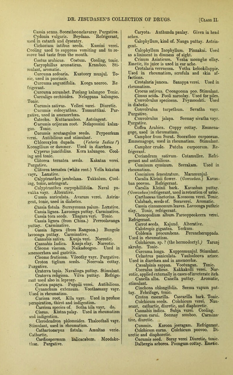 Cassia senna. Soorathoonelavaray. Purgative. Cydonia vulgaris. Beydana. Refrigerant, used m catarrh and dysentrv. Cichorium intibus seeds. Kassini verei. Cooling used to suppress vomiting and to re- move bad taste from the mouth. Costus arabicus. Costum. Cooling, tonic. Caryophillus aromaticus. Kramboo. Sti- mulant, aromatic. Curcuma zedoaria. Kustoory munjul. To- nic, used in psoriasis. Curcuma angustifolia. Kooga neeroo. Re frigerant. Curcuma zerumbet. Poolang kalangoo Tonic. Curculigo orchioides. Nelappana kalungoo. Tonic. Cucumis sativus. Velleri verei- Diuretic. Cucumis colocynthus. Toomuttikai. Pur- gative, used in amenorrhaea. Catechu. Kuttacamboo. Astringent. Cucumis orijeram root. Nelapoosini kalan- goo. Tonic. Cucumis acutangulus seeds. Peypeerkum verei. Antibilious and stimulant. Chloroxylon dupada. (Vateria Indica ?) Koougilium or dammer. Used in diarrhoea. Cyperus juncifolius. Kora kalungoo. Cool- ing and tonic. Clitorea ternatea seeds. Kakatan verei. Purgative. Clitorea ternatea (white root.) Yella kakatan vayr. Laxative. Calyptranthes jambolana. Tukkolum. Cool- ing, tonic, astringent. Calyptranthes caryophillifolia. Naval pa- vukka vayr. Alterative. Cassia auriculata. Avarum verei. Astrin- gent, tonic, used in diabetes. Cassia fistula- Surrayconna palum. Laxative. Cassia lignea. Lavoonga puttay. Carminative. Cassia tora seeds. Thagara veri. Tonic. Cassia lignea (from China.) Perroolavanga puttay. Carminative. Cassia lignea (from Rangoon.) Bungole lavoonga puttay. Carminative. Cannabis sativa. Kunja veri. Narcotic. Cannabis Indica. Kunja elay. Narcotic. Cleome viscosa. Naikadoogoo. Used in amenorrhoea and gastritis. Cleome fruticosa. Viloothy vayr. Purgative. Croton tiglium seeds. Neervala cottay. Purgative. Oratoeva tapia. Navalinga puttay. Stimulant. Cratoeva religiosa. Vilva puttay. Refrige- rant used also in leprosy. Carica papaya. Puppili verei. Antibilious. Cynanehum extensum. Voothamany vayr. Used in rheumatism. Carissa root. Kila vayr. Used in profuse iration, thirst and indigestion, arrissa species of. Sotha kila vayr, do. Cissus. Kistnapalay. Used in rheumatism and indigestion. Clerodendron phlomoides. Thaloothali vayr. Stimulant, used in rheumatism. Cathartocarpus fistula. Araultas verie. Cathartic. Cardiospermum h'alicacabum. Moodako- than. Purgative. Caiyota. Authunda paulay. Given in head aches. Calophyllum, kind of. Nauga puttay. Astrin- gent. Calophyllum Inophyllum. Pinnakai. Used as a liniment in dimness of sight. Crinum Asiaticum. Vesha moonghe ellav. Emetic, its juice is used in ear ache. Crotalaria verrucosa. Yotha kelookiluppie. Used in rheumatism, scrofula and skin af- fections. Crotalaria juncea. Sanappa verei. Used in rheumatism. Crocus sativus. Coongooma poo. Stimulant. Cissus acida. Pooli naroolay. Used for piles. Convolvulus speciosus. Peymooshti. Used in diabetis. Convolvulus turpethum. Sevatha vayr. Purgative. Convolvulus jalapa. Seemay sivatha vayr. Purgative. Coffea Arabica. Coppy cottay. Emmena- goge, used in rheumatism. Camphor from Surat. Soorathoo curpooram. Emmenagoge, used in rheumatism. Stimulant. Camphor crude. Putcha curpoorum. Re- frigerant. Coriandrum sativum. Cotamullee. Refri- gerant and antibilious. Cuminum cyminura. Seerakam. Used in rheumatism. Coscinium fenestratum. Maramunjul. Cacalia Kleinii flower. (Gowzaban.) Kavas- ban poovoo. Refrigerant. Cacalia Kleinii bark. Kavasban puttay. (Gowzaban') refrigerant, used inretention of urine. Cartliamus tinctorius. Koosoom verei. Tonic. Calabash, seeds of. Soraverei. Aromatic. Cassia cinnamomum leaves. Lavoonga puthrie elay. Tonic, refrigerant. Chenopodium album. Parooppookeera verei. Refrigerant. Carrot seeds. Kajund. Alterative. Calotropis gigantea. Yerkum. Coldenia procumbens. Peruncheruppada. Used in rheumatism. Colchicum. sp. ? (the hermodoctyl.) Tarunj akruby. Tonic. Curcuma longa. Kuppoomunjul. Stimulant. Celastrus paniculata. Vaulooloova arisee. Used in diarrhaea and in amenorrhse. Csesalpinia sappan. Vootungan. Tonic. Cocculus indicus. Kakkakolli verei. Nar- cotic, applied externally in cases of inveterate itch. Canella alba. Canella puttay. Aromatic, stimulant. Cinchona oblongifolia. Seema vapum put- tay. Febrifuge, tonic. Croton cascarilla. Casearilla bark. Tonic. Colchicum seeds. Colchicum verei. Nau- seant, cathartic, diuretic, and diaphoretic. Cannabis indica. Subja verei. Cooling. Carum carui. Seemay somboo. Carmina- tive, diuretic. Cummin. Karoon jeeragam. Refrigerant. Colchicum corns. Colchicum poovoo. Di- uretic and diaphoretic. Cucumis seed. Soray verei Diuretic, tonic. Dalbergia arborea. Poongum cottay. Emetic.