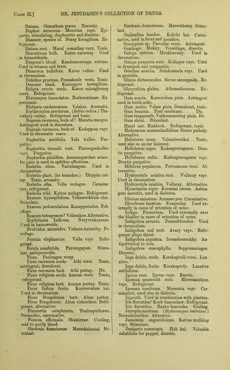 Datura. Oomathum poovo. Narcotic. Dapline mezereon. Mezerian vayr. Epi- pastic, stimulating, diaphoretic and diuretic. Dammer, species of. Noray koongilium. Re- frigerant. Datura root. Marul oomathay vayr. Tonic. Dracontimn bulb. Katoo caroonay. Used in haemorrhoids. Dragoon’s blood. Kandomoorooga ruttum. Used in tetanus and fever. Dioscorea bulbifera. Katoo vullee. Used in rheumatism. Dolichos pruriens, Poonakaule verei. Tonic. Dammer black. Karooppoo koongilium. Eclipta erecta seeds. Karoo salongkunny verei. Refrigerant. Elceocarpus lanceolatus. Rutheratsham. Ex- pectorant. Elettaria cardamomum. Yalakai. Aromatic. Erythroxylon areolatum. (Setkia indica.) Tha- vathary cuttay. Refrigerant and tonic. Eugenia racemosa, buds of ? Maratia moogoo. Astringent used in diarrahtea. Eugenia racemosa, buds of. Kadappum vayr. Used in rheumatic cases. Euphorbia neriifolia. Yala kullee. Pur- gative. Euphorbia tirucalli root. Theroogookullee vayr. Purgative. Euphorbia pilulifera. Ammamputchee arisee. Its juice is used in aphthus afFections. Embelia ribes. Yaivel ungum. Used in rheumatism. Embelia plant, (its branches.) Tbippile cut- tay. Tonic, aromatic. Embelia alba. Vella molagoo. Carmina- tive, refrigerant. Embelia wild. Kattoo molagoo. Refrigerant. Exacum hyssopifolium. Velleerookkum elay. Stimulant. Exacum pedunculatum. Kanappoondoo. Feb- rifuge. Exacum tetragonum? Vellerakoo. Alternative. Erythrinum Indicum. Naryvenkayaum- Used in hsemorroids. Evolvulus alsinoides. Vishnoo karanthy. Fe- brifuge. Feronia elephant urn. Vaila vayr. Refri- gerant. Ferula assafcetida. Paroongayam. Stimu- lant, antispasmodic. Ficus. Paulungoo veray. Ficus racemosa seeds- Athi verei. Tonic, astringent, demulcent. Ficus racemosa bark. Athi puttay. Do. Ficus religiosa seeds. Arasam verei. Tonic, refrigerant. Ficus religiosa bark. Arasam puttay. Tonic. Ficus Indica fruits. Kooroovalum kai. Used in rheumatism. Ficus Bengalensis bark. Alum puttay. Ficus Bengalensis. Alum vishoothoo. Refri- gerant, alternative. Flacourtia cataphracta. Tbalisaputheree. Stomachic, carminative. Fumosa officinalis- Shaatirraw. Cooling, said to purify blood. Gardenia dumetorum. Marookalunkai. Sti- mulant. Gardenia dumetorum. Marookkaray. Stimu- lant. Guilandina bonduc. Kalichi kai. Carmi- native, used in fever and jaundice. Gossypium sp. Paroothe verei. Astringent. Gamboge. Mukky. Vermifuge, diuretic. Galega spinosa. Mookkavalay. Used in rheumatism. Galega purpurea root. Kolingee vayr. Used in dyspepsia and tympanitis. Gmelina asiatica. Nelakoomele vayr. Used in gastritis. Gliuus dictamnoides. Sirroo sarooppady. Re- frigerant. Glycyrrhiza glabra. Athemathooram. Re- frigerant. Gum acacia. Karoovalum pisin. Astringent used in tooth-ache. Gum arabic. Valam pisin. Demulcent, tonic. Gum benzoin. Paul sambrane. Do. Gum tragacanth. Vathoomacottay pisin. Do. Gum elemi. Stimulant. Hazel nut. Binthook. Refrigerant, tonic. Hedysarnm nummularifolium Sirroo pullady. Alternative. Helicteres isora. Valumboorikai. Tonic, used also as an ear liniment. Helleborus niger. Kadoogooroganee. Dras- tic purgative. Helleborus radix. Kadoogooroganee vayr. Drastic purgative. Hibiscus populneus. Poovarasum verei. Al- ternative. Hydrocotyle asiatica root. Vullaray vayr. Used in rheumatism. Hydrocotyle asiatica. Vullaray. Alternative. Hyosciamus niger. Korasani omum. Astrin- gent narcotic, used in diabetes. Ulicium anisatum. Annasee poo. Carminative. Illecebrum lanatum. Kunpoolay. Used ex- ternally in cases of retention of urine. Indigo. Pooneelum. Used externally over the bladder in cases of retention of urine. Indigofera arcuata. Poonulthundoo. Used in rheumatism. Indigofera anil root. Avary vayr. Refri- gerant allays thirst. Indigofera argentea. Iroomboorookky. An- tipathetical to iron. Indigofera enneaphylla. Seppooneringee. Diuretic. Inga dulcis, seeds. Korakapoolli verei. Lax- ative. Inga dulcis, fruits. Korakapooly. Laxative antibihous. Ipecac root. Ipecac vayr. Emetic. Ipomtea quamoclit root. Miermanickum vayr. Refrigerant. Ipomsea candicans. Moossata vayr. Car- minative, used also in diabetis. Injaruth. Used in combination with plasters. Iris florentina? Koob banooshaw. Refrigerant. Iris florentina. Bayko banoosha. Cooling. Jatropha montana. (Hydnocarpus inebrians.) Neeradimoothoo. Alterative. Jasminum angustifolium. Kattoo mullikay vayr. Stimulant. Juniperis communis. Hab hul. Valuable substitute for pepper, diuretic.