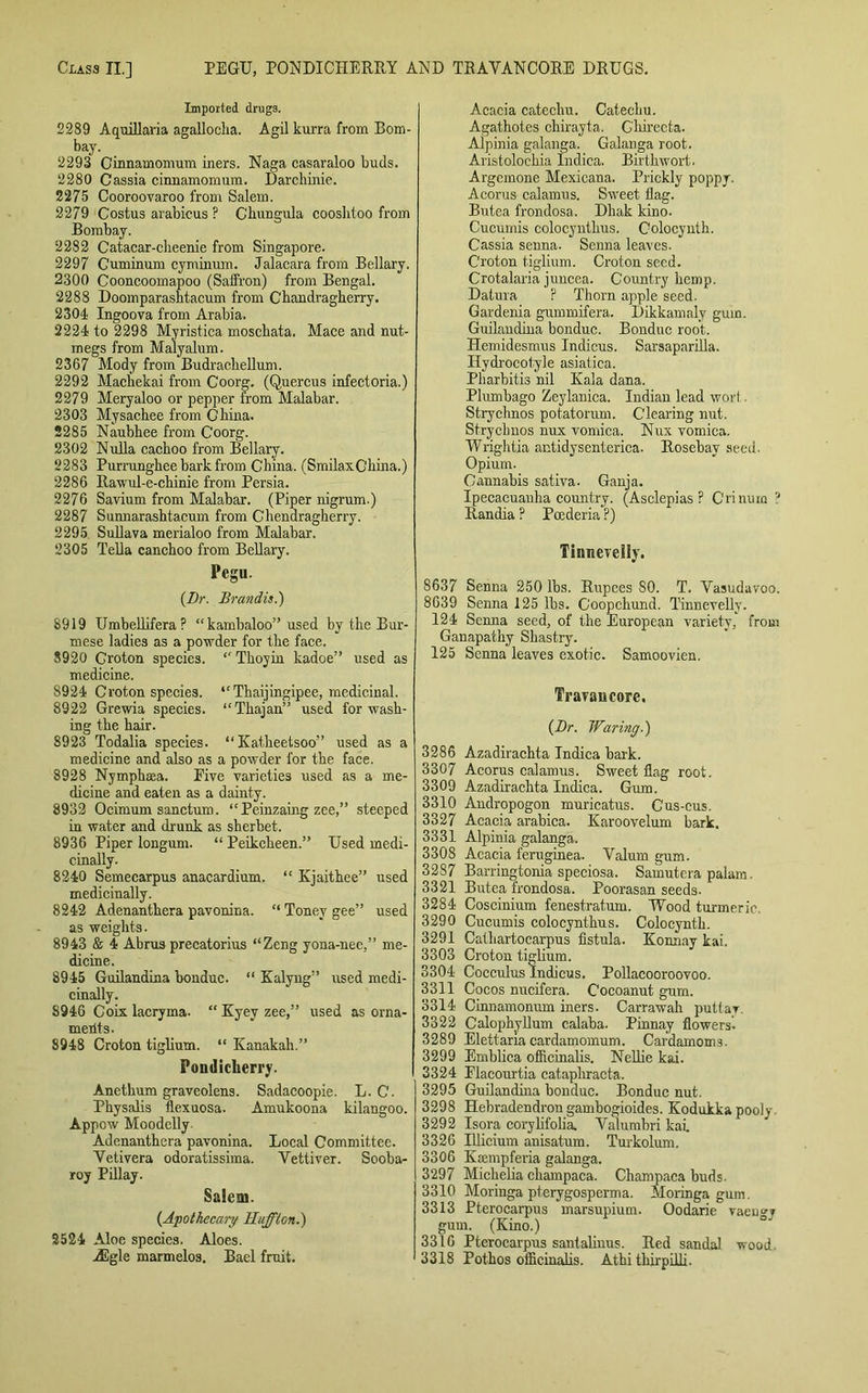 Imported drugs. 2289 A quill aria agalloclia. Agil kurra from Bom- bay. 2293 Cinnamomum iners. Naga casaraloo buds. 2280 Cassia cinnamomum. Darchinie. 2275 Cooroovaroo from Salem. 2279 Costus arabicus ? Cbungula cooslitoo from Bombay. 2282 Catacar-clieenie from Singapore. 2297 Cuminum cyminum. Jalacaraj from Bellary. 2300 Cooncoomapoo (Saffron) from Bengal. 2288 Doomparashtacum from Chandragherry. 2304 Ingoova from Arabia. 2224 to 2298 Myristica moscbata. Mace and nut- megs from Malyalum. 2367 Mody from Budracbellum. 2292 Machekai from Coorg. (Quercus infectoria.) 2279 Meryaloo or pepper from Malabar. 2303 Mysachee from China. 2285 Naubhee from Coorg. 2302 Nulla cackoo from Bellary. 2283 Purranghee bark from China. (SmilaxGhina.) 2286 Rawul-e-chinie from Persia. 2276 Savium from Malabar. (Piper nigrum.) 2287 Sunnarashtacum from Chendragherry. 2295. Sullava merialoo from Malabar. 2305 Telia canchoo from Bellary. Pegu. {Dr. Brandis.) 8919 Umbellifera? “kambaloo” used by the Bur- mese ladies as a powder for the face. 8920 Groton species. “ Thoyin kadoe” used as medicine. 8924 Croton species. 41 Thaijingipee, medicinal. 8922 Grewia species. “Tliajan” used for wash- ing the hair. 8923 Todalia species. “ Katheetsoo” used as a medicine and also as a powder for the face. 8928 Nymphaea. Five varieties used as a me- dicine and eaten as a dainty. 8932 Ocimum sanctum. “Peinzaing zee,” steeped in water and drunk as sherbet. 8936 Piper longum. “ Peikcheen.” Used medi- cinally. 8240 Semecarpus anacardium. “ Kjaithee” used medicinally. 8242 Adenanthera pavonina. “ Toney gee” used as weights. 8943 & 4 Abrus precatorius “Zeng yona-nee,” me- dicine. 8945 Guilandina bonduc. “ Kalyug” used medi- cinally. S946 Coix lacryma. “ Kyev zee,” used as orna- ments. 8948 Croton tiglium. “ Kanakah.” Pondicherry. Anethum graveolens. Sadacoopie. L. C. Physalis flexuosa. Amukoona kilangoo. Appow Moodclly Adenanthera pavonina. Local Committee. Vetivera odoratissima. Vettiver. Sooba- roy Pillay. Salem. {Apothecary Huff ton.') 2524 Aloe species. Aloes. ASgle marmelos. Bael fruit. Acacia catechu. Catechu. Agathotes chirayta. G'hirecta. Alpinia galanga. Galanga root. Aristolochia Indica. Birthwort. Argemone Mexicans. Prickly poppy. Acorus calamus. Sweet flag. Butea frondosa. Dhak kino. Cucumis colocynthus. Colocynth. Cassia senna. Senna leaves. Croton tiglium. Croton seed. Crotalaria juncea. Country hemp. Datura ? Thorn apple seed. Gardenia gummifera. Dikkamaly gum. Guilandina bonduc. Bonduc root. Hemidesmus Indicus. Sarsaparilla. Hydrocotyle asiatica. Pharbitis nil Kala dana. Plumbago Zeylanica. Indian lead wort Strychnos potatorum. Clearing nut. Strycbnos nux vomica. Nux vomica. Wrightia antidysenterica. Rosebav seed. Opium. Cannabis sativa. Ganja. Ipecacuanha country. (Asclepias ? Crinura ? Randia ? Pcederia ?) Tinnevelly. 8637 Senna 250 lbs. Rupees SO. T. Vasudavoo. 8639 Senna 125 lbs. Coopchund. Tinnevelly. 124 Senna seed, of the European variety, from Ganapathy Shastry. 125 Senna leaves exotic. Samoovien. Travail core. {Dr. Waring.) 3286 Azadirachta Indica bark. 3307 Acorus calamus. Sweet flag root. 3309 Azadirachta Indica. Gum. 3310 Andropogon muricatus. Cus-cus. 3327 Acacia arabica. Karoo velum bark. 3331 Alpinia galanga. 3308 Acacia feruginea. Valum gum. 3287 Barringtonia speciosa. Samutera palam. 3321 Butea frondosa. Poorasan seeds- 3284 Coscinium fenestratum. Wood turmeric 3290 Cucumis colocynthus. Colocynth. 3291 Cathartocarpus fistula. Konnay kai. 3303 Croton tiglium. 3304 Cocculus Indicus. Pollacooroovoo. 3311 Cocos nucifera. Cocoanut gum. 3314 Cinnamonum iners. Carrawah putlar 3322 Calophyllum calaba. Pinnay flowers. 3289 Elettana cardamomum. Cardamoms. 3299 Emblica officinalis. Nellie kai. 3324 Elacourtia cataphracta. 3295 Guilandina bonduc. Bonduc nut. 3298 Hebradendron gambogioides. Kodukkapooly 3292 Isora corylifolia. Valumbri kai. 3326 Illicium anisatum. Turkolum. 3306 Kamipferia galanga. 3297 Michelia champaca. Champaca buds. 3310 Moringa pterygosperma. Moringa gum. 3313 Pterocarpus marsupium. Oodarie vaeugy gum. (Kino.) 3316 Pterocarpus santaliuus. Red sandal wood. 3318 Pothos officinalis. Athi thirpilli.