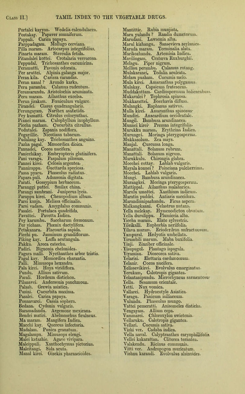 Portalei kayyan. Wedelia calendulacca. Postakay. Papaver somniferum. Pappali. Carica papaya. Parppadagam. Mollugo cerviana. Pilla maram. Artocarpus integrifolius. Pinarta maram. Sterculia fetida. Pitandalei kottei. Crotalaria verrucosa. Peppudal. Tricliosantkes cucumirina. Peramutti. Pavonia odorata. Per aruttei. Alpinia galanga major. Perankila. Canssa caranaas. Peran naual ? Arundo karka. Peru parambu. Calamus rudentum. Perumarundu. Aristolocbia acuminata. Peru maram. Ailanthus excelsa. Perun jirakam. Pceniculum vulgare. Pirandei. Cissus quadrangularis. Perungayam. Nart hex asafsetida. Pey kumatti. Citrulus colocynthus. Pinnei maram. Calophyllmn inophyllum. Pieclia pazliam. Cucurbita citrullus. Podutalei. Zapania nodiilora. Pogayillie. Nicotiana tabacum. Pudalaug kay. Trichosantbes anguina. Pazba pagal. Momordica dioica. Pannadei. Cocos nucifera. Paniccbikay. Embryopteris glutinifera. Pani varagu. Paspalum pilosum. Pannei kirei. Celosia argentea. Pannirappu. Guettarda speciosa. Passa pyaru. Pbaseolus radiatus.. Papara puli. Adansonia digitata. Parati. Gossypium berbaceum. Paranggi puttei. Smilax china. Parangi sambrani. Juniperus lycia. Parappu kirei. Ckenopodium album. Parsi kanja. Melissa officinalis. Parsi vadam. Amygdalus communis. Pasalei. Portulaca quadrifida. Pavattei. Pavetta Indica. Pey karumbu. Saccbarum doemonum. Per yicbam. Phoenix dactylifera. Petakanaru. Flacourtia sapida. Piccbi pu. Jasminum granditlorum. Piking kay. Luffa acutangula. Pakku. Areca catechu. Padiri. Bignonia chelonides. Pagara malli. Nyctbantbes arbor tristis. Pagal kay. Momordica charantia. PaQi. Mimusops bexandra. Pala kirei. Hoya viridiflora. Pundu. Allimn sativum. Parali. Hordeum disticbon. Pilanavei. Andersonia pancbmoun. Palasb. Grewia asiatica. rusini. Cucurbita maxima. Pasalei. Carica papaya. Ponnavarei. Cassia sopbera. Bedana. Cydonia vulgaris. Baramadandu. Argemone mexicana. Bendei matiri. Abelmoschus ficulneus. Ma maram. Mangifera Indica. Macclu kay. Quercus infectoria. Madalam. Punica granatum. Magalampu. Mimusops elengi. Malei katazbie. Agave vivipara. Maleippuli. Xanthochymus pictorius. Maleitangi. Sida acuta. Manal kirei. Gisekia pbarnacioides. Mantittie. Rubia munjista. Maru yulandu ? Randia dumetorum. Marudani. Lawsonia alba. Marul kizhangu. Sanseviera zeylamca. Maruda maram. Terminalia alata. Marikozhandu. Artemisia Indica. Mavibngam. Cratceva Roxburgbii. Melagu. Piper nigrum. Melbsu perambu. Calamus rotang. Mulakaranei, Todalia aculeata. Molam puzbam. Cucmnis melo- Mula kirei. Amarantbus polygamus- Mulakay. Capsicum frutescens. Muddakottam. Cardiospermum balicacaburn. Mukavalei ? Tepbrosia spiuosa. Mukkarattei. Boerbavia diffusa. Mulangki. Raphanus sativus. Mulla kirei. Amarantbus spinosus- Mundiri. Anacardium occidentale. Mungil. Bambusa arundinacea. Munnei kirei- Premna integrifolia* Murukku maram. Erytbrina Indica. Murungei. Moringa pterygosperma. Mukkasolum. Zea mays. Manjal. Curcuma longa. Manattali. Solanum rubrum. Manattali. Solanum nigrum. Marukkulu. Cbirongia glabra. Moccbei cottay. Lablab vulgaris. Mayala konnei ? Poinciana pulcberrima. Moccbei. Lablab vulgaris. Mungi. Bambusa arundinacea. Murangkei. Moringa pterygosperma. Mattippal. Ailanthus malabarica. Marulu umattei. Xanthium indicum. Maratin puddei. Antiaris saccidora. Marandinnipazhandu. Eicus aspera. Malkangkanni. Celastrus nutans. Yella melekay. Hymenodicton obvatum. Yella durulippu. Plumieria alba. Yiccba maram. Elate sylvestris. Yileikalli. Euphorbia neriifolia. Yilava maram. Erioderdron anfractuosum. Yampural. Hedyotis umbellata. Yirumbili marum. Maba buxifoba. Yinji. Zinziber officinale. Yisupugol. Plantago ispagula. Yiyamisu. Dioscorea sativa. Yelarisi. Elettaria cardamomum. Yelanir. Cocos nucifera. Yelissevikirei. Evolvulus emarginatus. Yerukam, Calotropis gigantea. Yelantanipundu. Microrhyncus sarmentosur Yellu. Sesamum orientale. Yetti. Nux vomica. Vallarei. Hydrocotyle Asiatica- Varagu. Panicum miliaceum. Vulundu. Pbaseolus mungo. Vattei pemeratti. Anisomeles disticba. Vengayam. Allium cepa. Vammarei. Chloroxylon swie tenia- Vellaruku. Calotropis gigantea. Vellari. Cucumis sativa. Vizbi ver. Cadaba indica. Vella naval. Calyptranthes caryophillifolia Vellei kakarattan. Clitorea ternatea. Valakendu. Ricinus communis. Vitti ver. Andropogon muricatum. Vishnu karandi. Evolvulus alsinoides.