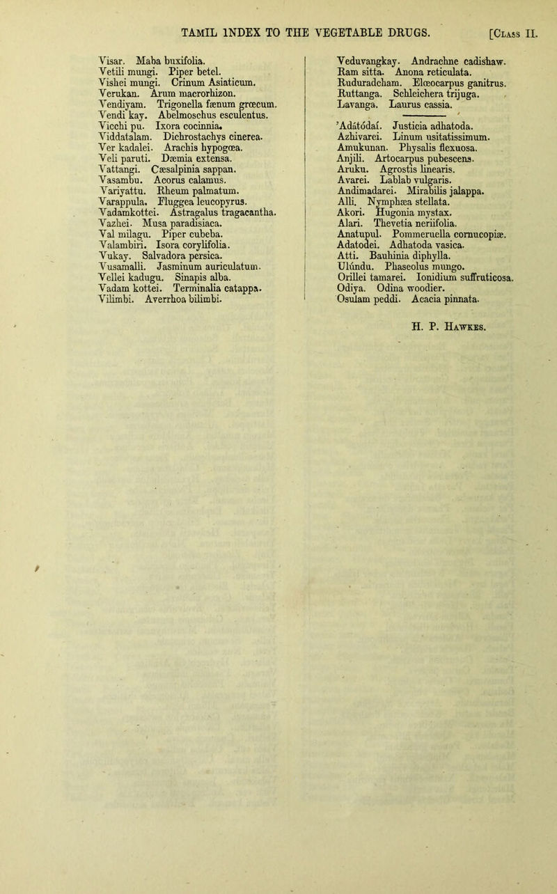 Visar. Maba buxifolia. Vetili mungi. Piper betel. Visbei mungi. Crinum Asiaticum. Verukan. Ai'um macrorhizon. Vendiyam. Trigonella faenum grcecum. Vendi kay. Abelmoscbus esculentus. Viccbi pu. Ixora cocinnia. Viddatalam. Dicbrostacbys cinerea. Ver kadalei. Arachis hypogoea. Veli paruti. Daemia extensa. Vattangi. Caesalpinia sappan. Vasambu. Acorus calamus. Variyattu. Rheum palmatum. Varappula. Eluggea leucopyrus. Vadamkottei. Astragalus tragacantha. Vazhei. Musa paradisiaca. Val milagu. Piper cubeba. Valambiri. Isora corylifolia. Vukay. Salvadora persica. Vusamalli. Jasminum auriculatum. Vellei kadugu. Sinapis alba. Vadam kottei. Terminalia catappa. Vilimbi. Averrhoa bilimbi. Veduvangkay. Andrachne cadishaw. Ram sitta. Anona reticulata. Ruduradcham. Eloeocarpus ganitrus. Ruttanga. Schleichera trijuga. Lavanga. Laurus cassia. ’Adatodai. Justicia adhatoda. Azkivarei. Linum usitatissimum. Amukunan. Physalis flexuosa. Anjili. Artocarpus pubescens. Aruku. Agrostis linearis. Avarei. Lablab vulgaris. Andimadarei. Mirabilis jalappa. Alii. Nympbcea stellata. Akori. Hugonia mystax. Alari. Tkevetia neriifolia. Anatupul. Pommeruella cornucopia. Adatoaei. Adhatoda vasica. Atti. Bauhinia diphylla. Ulundu. Phaseolus mungo. Orillei tamarei. Ionidium suffruticosa. Odiya. Odina woodier. Osulam peddi. Acacia pinnata. H. P. Hawkes.