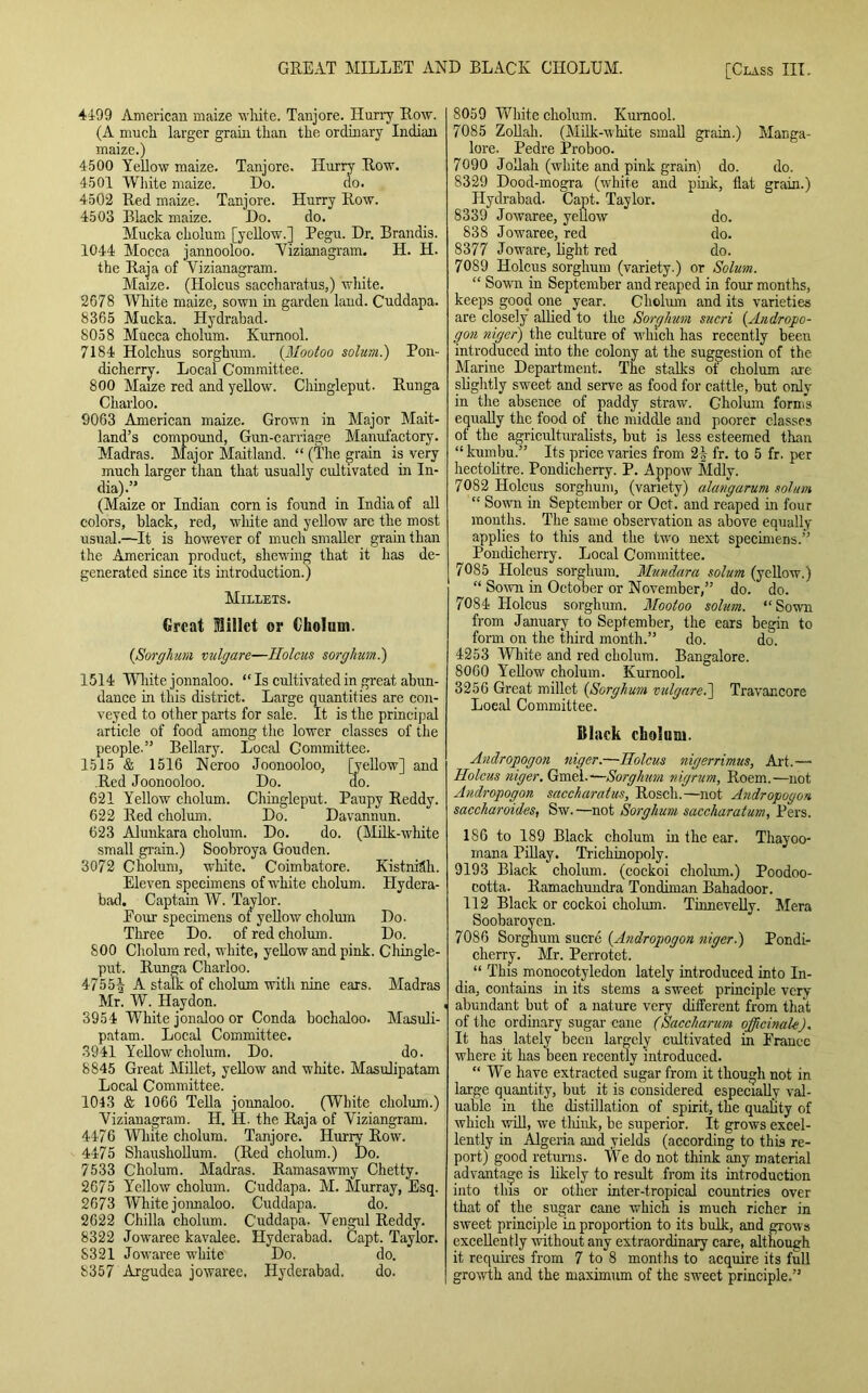 4199 American maize white. Tanjore. Hurry Row. (A much larger grain than the ordinary Indian maize.) 4500 Yellow maize. Tanjore. Hurry Row. 4501 White maize. Do. do. 4502 Red maize. Tanjore. Hurry Row. 4503 Black maize. Do. do. Mucka cholum [yellow.] Pegu. Dr. Brandis. 1044 Mocca jannooloo. Vizianagram. H. H. the Raja of Vizianagram. Maize. (Holcus saccharat.us,) white. 2678 White maize, sown in garden land. Cuddapa. 8365 Mucka. Hydrabad. 8058 Mucca cholum. Kurnool. 7184 Holchus sorghum. (Mootoo solum.) Pon- dicherry. Local Committee. 800 Maize red and yellow. Chingleput. Runga Charloo. 9063 American maize. Grown in Major Mait- land’s compound, Gun-carriage Manufactory. Madras. Major Maitland. “ (The grain is very much larger than that usually cultivated in In- dia).” (Maize or Indian corn is found in India of all colors, black, red, white and yellow are the most usual.—It is however of much smaller grain than the American product, shewing that it has de- generated since its introduction.) Millets. Great Millet or Cltolnm. {Sorghum vulgare—Holcus sorghum.) 1514 White jonnaloo. “ Is cultivated in great abun- dance in this district. Large quantities are con- veyed to other parts for sale. It is the principal article of food among the lower classes of the people-” Bellary. Local Committee. 1515 & 1516 Neroo Joonooloo, [yellow] and Red Joonooloo. Do. do. 621 Yellow cholum. Chingleput. Paupy Reddy. 622 Red cholum. Do. Davannun. 623 Alunkara cholum. Do. do. (Milk-white small grain.) Soobroya Gouden. 3072 Cholum, white. Coimbatore. Kistniflh. Eleven specimens of white cholum. Hydera- bad. Captain W. Taylor. Pour specimens of yellow cholum Do- Three Do. of red cholum. Do. 800 Cholum red, white, yellow and pink. Chingle- put. Runga Charloo. 4755-| A stalk of cholum with nine ears. Madras Mr. W. Hay don. 3954 White jonaloo or Conda bochaloo. Masuli- patam. Local Committee. 3941 Yellow cholum. Do. do. 8845 Great Millet, yellow and white. Masulipatam Local Committee. 1043 & 1066 Telia jonnaloo. (White cholum.) Vizianagram. H. H. the Raja of Viziangram. 4476 White cholum. Tanjore. Hurry Row. 4475 Shaushollum. (Red cholum.) Do. 7533 Cholum. Madras. Ramasawmy Chetty. 2675 Yellow cholum. C'uddapa. M. Murray, Esq. 2673 White jonnaloo. Cuddapa. do. 2622 Chilla cholum. C’uddapa. Vengul Reddy. 8322 Jowaree kavalee. Hyderabad. Capt. Taylor. 8321 Jowaree white Do. do. 8357 Argudea jowaree. Hyderabad. do. 8059 White cholum. Kurnool. 7085 Zollah. (Milk-white small grain.) Manga- lore. Pedre Proboo. 7090 Jollah (white and pink grain) do. do. 8329 Dood-mogra (white and pink, flat grain.) Hydrabad. Capt. Taylor. 8339 Jowaree, yellow do. 838 Jowaree, red do. 8377 Joware, light red do. 7089 Holcus sorghum (variety.) or Solum. “ Sown in September and reaped in four months, keeps good one year. Cholum and its varieties are closely allied to the Sorghum sucri {Andropo- gon niger) the culture of winch has recently been introduced into the colony at the suggestion of the Marine Department. The stalks of cholum are slightly sweet and serve as food for cattle, but only- in the absence of paddy straw. Gholum form's equally the food of the middle and poorer classes of the agriculturalists, but is less esteemed than “kumbu.” Its price varies from 2| fr. to 5 fr. per hectolitre. Pondicherry. P. Appow Mdly. 7082 Holcus sorghum, (variety) alangarum solum “ Sow’ii in September or Oct. and reaped in four months. The same observation as above equally applies to this and the twro next specimens.” Pondicherry. Local Committee. 7085 Holcus sorghum. Mundara solum (yellow.) “ Sown in October or November,” do. do. 7084 Holcus sorghum. Mootoo solum. “Sown from January to September, the ears begin to form on the third month.” do. do. 4253 White and red cholum. Bangalore. 8060 Yellow cholum. Kurnool. 3256 Great millet {Sorghum vulgare.'] Travancore Local Committee. Black cliolum. Andropogon niger.—Holcus nigerrimus, Art.— Holcus niger. Gmel.—Sorghum nigrum, Roem.—not Andropogon saccharatus, Roscli.—not Andropogon saccharoides, Sw.—not Sorghum saccharatum, Pers. 186 to 189 Black cholum in the ear. Thayoo- mana Pillay. Trichinopoly. 9193 Black cholum. (cockoi cholum.) Poodoo- cotta. Ramachundra Tondiman Bahadoor. 112 Black or cockoi cholum. Tinnevelly. Mera Soobaroyen. 7086 Sorghum sucre {Andropogon niger.) Pondi- cherry. Mr. Perrotet. “ This monocotyledon lately introduced into In- dia, contains in its stems a sweet principle very abundant but of a nature very different from that of the ordinary sugar cane (Saccharum officinale), It has lately been largely cultivated in France where it has been recently introduced. “We have extracted sugar from it though not in large quantity, but it is considered especially val- uable in the distillation of spirit, the quality of which will, we flunk, be superior. It grows excel- lently in Algeria and yields (according to this re- port) good returns. We do not think any material advantage is likely to result from its introduction into this or other inter-tropical countries over that of the sugar cane which is much richer in sweet principle in proportion to its bulk, and grow s excellently without any extraordinary care, although it requires from 7 to 8 months to acquire its full growth and the maximum of the sweet principle.”