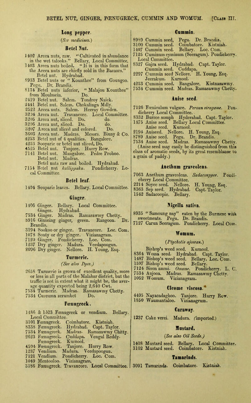 BETEL NUT, GINGER, FQ3NUGRECK, CUMMIN AND WOMUM. [Clas* m. Long pepper. (See medicines.') Betel Nut. 1402 Areea nuts, raw. “ Cultivated in abundance in the wet talooks.” Bellary. Local Committee. 1403 Areca nuts boiled. “It is in tills form that the Areca nuts are chiefly sold in the Bazaars.” Betel nut. Hydrabad. S933 Betel nuts or “ Kounthee” from Goungoo. Pegu. Dr. Brandis. 8134 Betel nuts inferior, “ Malajou Kounthee” from Moulmein. Do. 2419 Betel nut. Salem. Tondroy Naick. 2441 Betel nut. Salem. Chokalinga Mdly. 2523 Areca nuts. Salem. Heeray Gowden. 3234 Areca nut. Travaucore. Local Committee. 3205 Areca nut, sliced. Do. do. 3206 Areca nut, sliced. Do. do. 3207 Areca nut sliced and colored. Do. 3003 Areca nut. Madras. Messrs. Biuny & C'o. 4253 Betel nut of 4 qualities. Bangalore. 4253 Sooparie or betel nut sliced. Do. 4-525 Betel nut. Tanjore. Hurry Row. 7141 Betel nut. Mangalore. Pedre Proboo. Betel nut. Madras. Betel nuts raw and boiled. Hydrabad. 7154 Betel nut kallippaku. Pondicherry. Lo- cal Committee. Betel leaf. 1404 Souparie leaves. Bcllary. Local Committee. Ginger. 1406 Ginger. Bellary. Local Committee. Ginger. Hydrabad. 7534 Ginger. Madras. Ram as a winy Chettv. 8916 Ginseing ginger, green. Rangoon. Dr. Brandis. 3194 Soolcoo or ginger. Travancore. Loc. Com. 1078 Sonty or dry ginger. Vizianagram. 7120 Ginger. Pondicherry. Loc. Com. 1237 Dry ginger. Madura. Veedapoogun. 2096 Dry ginger. Nellore. H. Young, Esq. Turmeric. (See also Dyes.) 2658 Turnrcric is grown of excellent quality, more or less in all parts of the Malabar district, but the traffic is not in extent what it might be, the aver- age quantity exported being 2,640 Cwt. 7534 Turmeric. Madras- Ramasawmy Chetty. 7534 Curcuma zerumbet Do. Feemigreck. 1486 & 1523 Famugreck or vendium. Bellary. Local Committee. 3101 Foenugreck. Coimbatore. Kistniah. 8338 Famugreck. Hydrabad. Capt. Taylor. 7534 Fcenugreck. Madras- Ramasawmy Chit.ty. 2623 Fcenugreck. Cuddapa. Yeugul Reddy. Fcenugreck. Kurnool. 4504 Foenugreck. Tanjore. Hurry Row. 1237 Vendium. Madura. Veedapoogun. 7121 Vendium. Pondicherry. Loc. Com. 1049 Mentooloo. Vizianagram. 3186 Fcenugreck. Travancore. Local Committee. Cummin. 8989 Cummin seed, Pegu. Dr. Brandis. 3100 Cummin seed. Coimbatore. Kistniah. 1407 Cummin seed. Bellarv. Loc. Com. 7125 Cuminum cyminum (Seeragum). Pondicherry. Local Committee. 8327 Gajra seed. Hydrabad. Capt. Taylor. Cummin seed. Cuddapa. 2297 Cummin seed Nellore. H. Young, Esq. Jeerakum. Kurnool. 4253 Cummin seed. Bangalore. Kistnasawmy. 7534 Cummin seed. Madras. Ramasawmy Chetty. Anise seed. 7126 Fceniculum vulgare. Perottn siragam. Pon- dicherry Local Committee. 8332 Burree somph Hyderabad. Capt. Taylor. 1475 Anise seed. Bellary Local Committee. Anise seed. Kurnool. 2194 Aniseed. Nellore. H. Young, Esq. 8789 Anise seed. Pegu. Dr. Brandis. 7534 Anise seed. Madras. Ramasawmy Chetty. (Anise seed may easily be distinguished from this class of aromatic seeds, by its great resemblance to a grain of paddy.) Anctlmm graveolcns. 7063 Anethum graveolens. Sadacouppee. Pondi- cherry Local Committee. 2214 Soyee seed. Nellore. H. Young, Esq. 8363 Sep seed. Hydrabad. Capt. Taylor. 1542 Sadacoopie. Bellary. Nigella saliva. 8935 “ Samoung nay” eaten by the Burmese with sweetmeats. Pegu. Dr. Brandis. 7127 Carun Seeragum. Pondicherry. Local Com. Womunj. (Ptychotis ajoioan.) Bishop’s weed seed. Kurnool. 8364 Woma seed. Hydrabad. Capt. Taylor. 1487 Bishop’s weed seed. Bellary. Loc. Com. 1597 Bishop’s weed seed. Bellary. 7124 Sison ammi. Omame. Pondicherry. L. C. 7534 Aujooa. Madras. Ramasawmy Chetty. 1052 VVomum. Vizianagram. Cleonie viscosa.* 4495 Nayacadaghoo. Tanjore. Hurry Row. 1850 Waumantaloo. Vizianagrum. Caraway. 1237 Cake verei. Madura. (Imported.) Mustard. (Sea also Oil Seeds.) 1408 Mustard seed. Bellary. Local Committee. 3102 Mustard seed. Coimbatore. Kistniah. Tamarinds. 3091 Tamarinds. Coimbatore. Kistniah.