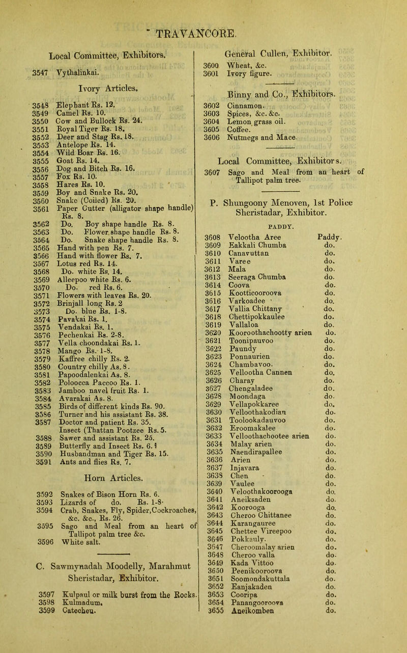 Local Committee, Exhibitors. 3547 Yytlialinkai. Ivory Articles. 3548 Elephant Es. 12. 3549 Camel Rs. 10. 3550 Cow and Bullock Rs. 24. 3551 Royal Tiger Es. 18. 3552 Deer and Stag Rs. 18. 3553 Antelope Es. 14. 3554 Wild Boar Rs. 16. 3555 Goat Rs. 14. 3556 Dog and Bitch Rs. 16. 3557 Eox Rs. 10. 3558 Hares Es. 10. 3559 Boy and Snake Es. 20. 3560 Snake (Coiled) Es. 20. 3561 Paper Cutter (alligator shape handle) Rs. 8. 3562 Do, Boy shape handle Rs. 8. 3563 Do. Flower shape handle Rs. 8. 3564 Do. Snake shape handle Rs. 8. 3565 Hand with pen Rs. 7. 3566 Hand with flower Rs. 7. 3567 Lotus red Rs. 14. 3568 Do. white Rs. 14. 3569 Alleepoo white Rs. 6. 3570 Do. red Rs. 6. 3571 Flowers with leaves Rs. 20. 3572 Brinjall long Rs. 2 3573 Do. blue Rs. 1-8. 3574 Pavakai Rs. 1. 3575 Yendakai Rs. 1. 3576 Pechenkai Rs. 2-8. 3577 Vella choondakai Rs. 1. 3578 Mango Rs. 1-8. 3579 Kaffree chilly Es. 2. 3580 Country chilly As. 8. 3581 Papoodalenkai As. 8. 3582 Poloocca Paccoo Es. 1. 3583 Jamboo navel fruit Rs. 1. 3584 Avarakai As. 8. 3585 Birds of different kinds Rs. 90. 3586 Turner and his assistant Rs. 38. 3587 Doctor and patient Es. 35. Insect (Thattan Pootzee Rs. 5. 3588 Sawer and assistant Rs. 25. 3589 Butterfly and Insect Rs. 6.1 3590 Husbandman and Tiger Rs. 15. 3591 Ants and flies Rs. 7. Horn Articles. 3592 Snakes of Bison Horn Rs. 6. 3593 Lizards of do. Rs. 1-8- 3594 Crab, Snakes, Fly, Spider,Cockroaches, &c. &c., Es. 26. 3595 Sago and Meal from an heart of Tallipot palm tree &c. 3596 White salt. C. Sawmynadah Moodelly, Marahmut Sheristadar, Exhibitor. 3597 Kulpaul or milk burst from the Eocks. 3598 Kulmadum, 3599 Catecheu. General Cullen, Exhibitor. 3600 Wheat, &c. 3601 Ivory figure. Binny and Co., Exhibitors. 3602 Cinnamon. 3603 Spices, &c. &c. 3604 Lemon grass oil. 3605 Coffee. 3606 Nutmegs and Mace. Local Committee, Exhibitors. 3607 Sago and Meal from an heart of Tallipot palm tree. P. Shungoony Menoven, 1st Police Sheristadar, Exhibitor. PADDY. 3608 Velootha Aree Paddy. 3609 Eakkali Chumba do. 3610 Canavuttan do. 3611 Varee do. 3612 Mala do. 3613 Seeraga Chumba do. 3614 Coova do. 3615 Eootticooroova do. 3616 Varkoadee ' do. 3617 Vallia Chittany do. 3618 Chettipokkaulee do. 3619 V allaloa do. 3620 Kooroothachootty arien do. 3621 Toonipauvoo do. 3622 Paundy do. 3623 Ponnaurien do. 3624 Chambavoo. do. 3625 Vellootha Cannen do. 3626 Charay do. 3627 Chengaladee do. 3628 Moondaga do. 3629 Vellapokkaree do* 3630 V elloothakod ian do* 3631 Toolookadauvoo do. 3632 Eroomakalee do. 3633 Yelloothachootee arien do. 3634 Malay arien do. 3635 Naendirapallee do. 3636 Arien do. 3637 Injavara do. 3638 Chen do. 3639 Vaulee do. 3640 Yeloothakoorooga do. 3641 Aneiksaden do. 3642 Koorooga do. 3643 Cheroo Chittanee do. 3644 Karangauree do. 3645 Chettee Yireepoo do. 3646 Pokkauly. do. 3647 Cheroomalay arien do. 3648 Cheroo valla do. 3649 Kada Vittoo do. 3650 Peenikooroova do. 3651 Soomondakuttala do. 3652 Eanjakaden do. 3653 Cooripa do. 3654 Panangooroova do. 3655 Aaeikomben do.