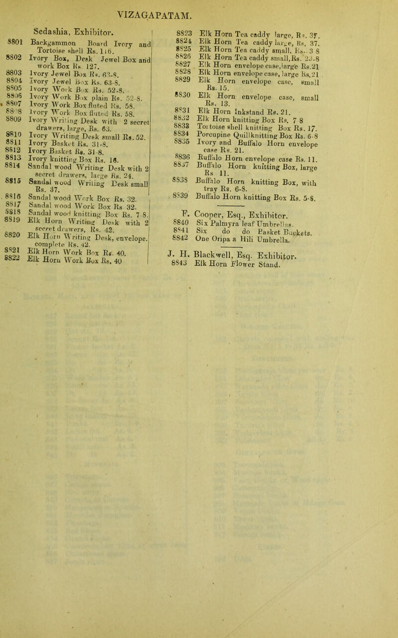 8801 8802 8803 8804. 8805 8806 » 8807 88 '8 8809 8810 8811 8812 8813 8814 8815 . 8816 8817 S818 8S19 8820 8821 8822 Sedashia, Exhibitor. Backgammon Board Ivory and Tortoise shell Us. Ii6. Ivory Box, Desk Jewel Box and work Box Its 127. Ivory Jewel Box Rs. 63-8. Ivory Jewel Box Rs. 63-8. Ivory Wo.k B-x Rs. 52-8. Ivory Work Box plain Rs. 52-8. Ivory Work Box fluted Ks. 58. ivory Work Box fluted Rs. 58. Ivory Writing Desk with 2 secret drawers, large, Rs. 63, Ivory Writing Desk small Es.52. Ivory Basket Rs. 31-8. Ivory Basket Rs. 31 -8. Ivory knitting Box Rs. 16. Sandal wood Writing Desk with 2 secret drawers, large Rs. 24. Sandal wood Writing Desk small Rs. 37. Sandal wood Work Box Rs. 32. , Sandal wood Work Box Rs 32. Sandal wood knitting Box Rs. 7 8. Elk Horn Writing Desk with 2 secret drawers, Rs. 42. Elk Horn M riting Desk, envelope, complete Rs. 42. Elk Horn Work Box Rs. 40. Elk Horn Work Box Rs, 40 8823 Elk Horn Tea caddy large, Rs. 3f. 8824 Elk Horn Tea caddy large, Rs, 37. 8825 Elk Horn Tea caddy small, Rs.. 3 8 8826 Elk Horn Tea caddy small,Rs. 25-8 8827 Elk Horn envelope case,large Rs.21 8828 Elk Horn envelope case, large Rs.21 8829 Elk Horn envelope case, small Rs. 15. 8530 Elk Horn envelope case, small Rs. 13. 8531 Elk Horn Inkstand Rs.21. 8832 Elk Horn knitting Box Rs. 7 8 S833 Toitoise shell knitting Box Rs. 17. 8834 Porcupine Quillknitting Box Rs. 6-8 S8j5 Ivory and Buffalo Horn envelope case Rs. 21. s836 Buffalo Horn envelope case Rs. 11. 8837 Buffalo Horn knitting Box, large R s 11. 8838 Buffalo Horn knitting Box, with tray Rs. 6-S. 8S39 Buffalo Horn knitting Box Rs. 5-8. E. Cooper, Esq., Exhibitor. 8840 Six Palmyra leaf Umbrellas. 8841 Six do do Basket Buckets. 8842 One Oripa a Hili Umbrella. J. H. Blackwell, ESq. Exhibitor. 8843 Elk Horn Flower Stand.